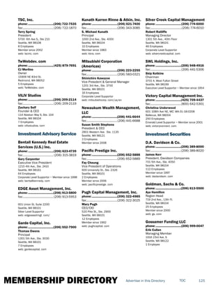 MEMBERSHIP DIRECTORY 125TOCAdvertise in this Directory
TSC, Inc.
phone:...............................(206) 722-7535
fax:......................................(206) 722-1870
Terry Spring
President
5700 6th Ave S., Ste 210
Seattle, WA 98108
8 Employees
Member since 2002
web: tscinc. com
TwWebdev. com
phone:...............................(425) 879-7691
CJ Merlino
Owner
15906 NE 83rd St.
Redmond, WA 98052
5 Employees
web: TwWebdev. com
VILIV Studios
phone:...............................(206) 209-2114
fax:......................................(206) 209-2119
Zachary Self
Founder & CEO
114 Alaskan Way S, Ste. 104
Seattle, WA 98104
7 Employees
web: vilivstudios. com
Investment Advisory Service
Bentall Kennedy Real Estate
Services (U.S.) Inc.
phone:...............................(206) 623-4739
fax:...................................... (206) 315-3819
Gary Carpenter
Executive Vice President
1215 4th Ave., Ste. 2410
Seattle, WA 98161
64 Employees
Corporate Level Supportor ~ Member since 1998
web: bentallkennedy. com
EDGE Asset Management, Inc.
phone:...............................(206) 913-5800
fax:......................................(206) 913-5953
601 Union St, Suite 2200
Seattle, WA 98101
Silver Level Supportor
web: edgeassetmgt. com/
Garde Capital, Inc.
phone:...............................(206) 552-7900
Thomas Owens
Principal
1301 5th Ave., Ste. 3030
Seattle, WA 98101
7 Employees
web: gardecapital. com
Kunath Karren Rinne & Atkin, Inc.
phone:...............................(206) 621-7400
fax:......................................(206) 343-3085
S. Michael Kunath
Principal
1000 2nd Ave., Ste. 4000
Seattle, WA 98104
10 Employees
Member since 1983
web: kkra. com
Mitsubishi Corporation
(Americas)
phone:...............................(206) 223-2255
fax:......................................(206) 583-0321
Shinichiro Kawazoe
Vice President & General Manager
1201 3rd Ave., Ste. 3700
Seattle, WA 98101
16 Employees
Corporate Level Supportor
web: mitsubishicorp. com/us/en
Newaukum Wealth Management,
LLC
phone:...............................(206) 441-6644
fax:......................................(206) 441-6688
Susan Smith Stephens
President & CEO
2801 Western Ave. Ste. 1135
Seattle, WA 98121
3 Employees
Member since 2008
Pacific Prestige Inc.
phone:...............................(206) 652-5888
fax:......................................(206) 652-5889
Fay Cheung
Vice President of Operations
600 University St., Ste. 2326
Seattle, WA 98101
2 Employees
Member since 2006
web: pacificprestige. com
Pugh Capital Management, Inc.
phone:...............................(206) 322-4985
fax:......................................(206) 322-3025
Mary Pugh
CEO/CIO
520 Pike St., Ste. 2900
Seattle, WA 98101
12 Employees
Member since 1992
web: pughcapital. com
Silver Creek Capital Management
phone:...............................(206) 774-6000
fax:.......................................(206) 774-6010
Robert Ratliffe
Managing Director
1301 5th Ave., 40th Floor
Seattle, WA 98101
46 Employees
Corporate Level Supportor
web: silvercreekcapital. com
SWL Holdings, Inc.
phone:...............................(206) 948-4916
fax:......................................(206) 441-5306
Skip Kotkins
Chairman
3701 A. West Fulton Street
Seattle, WA 98199
Executive Level Supportor ~ Member since 1954
Victory Capital Management Inc.
phone:...............................(425) 709-4437
fax:......................................(800) 642-5301
Christina Underwood
601 108th Ave NE, MC: WA-31-18-0208
Bellevue, WA 98004
250 Employees
Emerald Level Supportor ~ Member since 2001
web: victoryconnect. com
Investment Securities
D.A. Davidson & Co.
phone:...............................(206) 389-8000
fax:......................................(206) 389-8020
James Kerr
President, Davidson Companies
701 5th Ave., Ste. 4050
Seattle, WA 98104
112 Employees
Member since 1997
web: dadavidson. com
Goldman, Sachs & Co.
phone:...............................(206) 613-5500
Aya Hamilton
Region Head
719 2nd Ave., 13th Fl.
Seattle, WA 98104
25 Employees
Member since 2000
web: gs. com
Gossamer Funding LLC
phone:...............................(206) 999-0047
Erik Cullen
Managing Member
1916 23rd Ave. S
Seattle, WA 98122
1 Employee
 