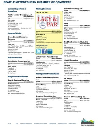 SEATTLE METROPOLITAN CHAMBER OF COMMERCE
128 TOC Leading Investors Profiles of Success Categorical Alphabetical Advertisers
Lumber Exporters &
Importers
Pacific Lumber & Shipping LLC
phone:...............................(206) 682-7262
fax:...................................... (206) 622-1072
Tom Leeds
President
1325 4th Ave., Ste. 1000
Seattle, WA 98101
36 Employees
Silver Level Supportor ~ Member since 2007
web: portblakely. com
Lumber-Whsle.
Green Diamond Resource
Company
phone:...............................(206) 224-5810
fax:...................................... (253) 280-9148
Chris Rich
Vice President and Chief Financial Officer
1301 5th Ave., Ste. 2700
Seattle, WA 98101
25 Employees
Executive Level Supportor ~ Member since 1933
web: greendiamond. com
Machine Shops
Tech-Marine Enterprises, Inc.
phone:...............................(206) 878-7878
fax:......................................(206) 870-3363
Steve Parker
President
5111 4th St. E
Fife, WA 98424
11 Employees
Magazines-Publishers
Seattle Business Magazine
phone:...............................(206) 284-1750
Michael Romoser
Associate Publisher
1417 4th Ave., Ste. 600
Seattle, WA 98101
21 Employees
Member since 2008
web: seattlebusinessmag. com
Mailing Services
Lacy & Par, Inc.
phone:...............................(206) 343-5719
fax:......................................(206) 682-7326
Hsiao-Wen Lin
President
660 S Industrial Way
Seattle, WA 98108
20 Employees
Corporate Level Supportor ~ Member since 2005
mail@lacypar.com
web: lacypar. com
United States Postal Service
phone:...............................(206) 442-6170
fax:......................................(206) 378-2526
Nick Coleman
Manager, Shipping & Mailing Solutions
7241 185th Ave NE, Rm. 31
Redmond, WA 98052
5 Employees
web: usps. com
Management Consultants
Adekoya Business Consulting,
LLC
phone:...............................(206) 817-9775
fax:...................................... (253) 517-9080
Andrew Adekoya
CEO
33021 Hoyt Rd SW
Federal WAY, WA 98023
3 Employees
web: adekoyabusinessconsulting. com
Armstead Consulting, Inc.
phone:...............................(425) 444-2706
Robert Armstead
Consultant
PO Box 6668
Bellevue, WA 98008
3 Employees
web: armsteadconsulting. com
Ballista Consulting, LLC
phone:...............................(206) 849-9312
Tiffany Buerk
Partner
356 Lee St.
Seattle, WA 98109
11 Employees
web: ballistaconsulting. com
BERK
phone:...............................(206) 324-8760
fax:......................................(206) 324-8965
Allegra Calder
Principal
2025 1st Ave., Ste. 800
Seattle, WA 98121
19 Employees
Member since 1994
web: berkconsulting. com
The Effectiveness Institute, Inc.
phone:...............................(425) 641-7620
fax:.......................................(425) 747-0439
Clifford Chirls
Managing Partner
2249 152nd Ave. NE
Redmond, WA 98052
11 Employees
Member since 2008
web: effectivenessinstitute. com
Hitachi Consulting
phone:...............................(206) 268-9000
fax:......................................(206) 268-9010
Ian Smith
Vice President
701 Pike St., Ste. 2150
Seattle, WA 98101
120 Employees
Corporate Level Supportor ~ Member since 2004
web: hitachiconsulting. com
HR Insight
phone:...............................(425) 483-2225
fax:......................................(425) 486-2557
Camille Keefe
Principal
P.O. Box 2827
Woodinville, WA 98072
1 Employee
Corporate Level Supportor
web: hrinsight. net
Johnson HR Consulting, Inc.
phone:...............................(425) 392-7721
fax:...................................... (425) 392-7731
Matt Johnson
Co-Owner
PO Box 790
North Bend, WA 98045
4 Employees
Member since 1992
web: johnsonhrconsulting. com
 