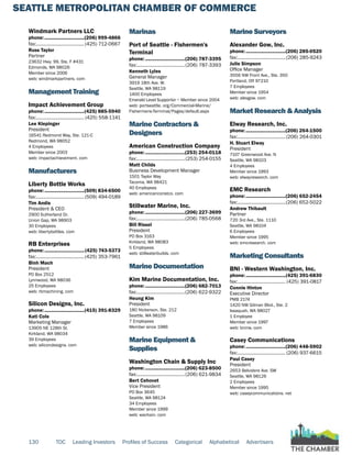 SEATTLE METROPOLITAN CHAMBER OF COMMERCE
130 TOC Leading Investors Profiles of Success Categorical Alphabetical Advertisers
Windmark Partners LLC
phone:...............................(206) 999-4866
fax:...................................... (425) 712-0667
Russ Taylor
Partner
23632 Hwy. 99, Ste. F #431
Edmonds, WA 98026
Member since 2006
web: windmarkpartners. com
Management Training
Impact Achievement Group
phone:...............................(425) 885-5940
fax:...................................... (425) 558-1141
Lee Klepinger
President
16541 Redmond Way, Ste. 121-C
Redmond, WA 98052
4 Employees
Member since 2003
web: impactachievement. com
Manufacturers
Liberty Bottle Works
phone:...............................(509) 834-6500
fax:......................................(509) 494-0189
Tim Andis
President & CEO
2900 Sutherland Dr.
Union Gap, WA 98903
30 Employees
web: libertybottles. com
RB Enterprises
phone:...............................(425) 743-5373
fax:......................................(425) 353-7961
Binh Mach
President
PO Box 2512
Lynnwood, WA 98036
25 Employees
web: rbmachining. com
Silicon Designs, Inc.
phone:...............................(415) 391-8329
Kati Cole
Marketing Manager
13905 NE 128th St.
Kirkland, WA 98034
39 Employees
web: silicondesigns. com
Marinas
Port of Seattle - Fishermen's
Terminal
phone:...............................(206) 787-3395
fax:......................................(206) 787-3393
Kenneth Lyles
General Manager
3919 18th Ave. W.
Seattle, WA 98119
1400 Employees
Emerald Level Supportor ~ Member since 2004
web: portseattle. org/Commercial-Marine/
Fishermens-Terminal/Pages/default.aspx
Marine Contractors &
Designers
American Construction Company
phone:...............................(253) 254-0118
fax:......................................(253) 254-0155
Matt Childs
Business Development Manager
1501 Taylor Way
Tacoma, WA 98421
40 Employees
web: americanconstco. com
Stillwater Marine, Inc.
phone:...............................(206) 227-3699
fax:......................................(206) 785-0568
Bill Rissel
President
PO Box 3163
Kirkland, WA 98083
5 Employees
web: stillwaterbuilds. com
Marine Documentation
Kim Marine Documentation, Inc.
phone:...............................(206) 682-7013
fax:......................................(206) 622-9322
Heung Kim
President
180 Nickerson, Ste. 212
Seattle, WA 98109
7 Employees
Member since 1986
Marine Equipment &
Supplies
Washington Chain & Supply Inc
phone:...............................(206) 623-8500
fax:......................................(206) 621-9834
Bert Cehovet
Vice President
PO Box 3645
Seattle, WA 98124
34 Employees
Member since 1999
web: wachain. com
Marine Surveyors
Alexander Gow, Inc.
phone:...............................(206) 285-0520
fax:......................................(206) 285-9243
Julie Simpson
Office Manager
3556 NW Front Ave., Ste. 350
Portland, OR 97210
7 Employees
Member since 1954
web: alexgow. com
Market Research & Analysis
Elway Research, Inc.
phone:...............................(206) 264-1500
fax:......................................(206) 264-0301
H. Stuart Elway
President
7107 Greenwood Ave. N
Seattle, WA 98103
4 Employees
Member since 1993
web: elwayresearch. com
EMC Research
phone:...............................(206) 652-2454
fax:......................................(206) 652-5022
Andrew Thibault
Partner
720 3rd Ave., Ste. 1110
Seattle, WA 98104
6 Employees
Member since 1995
web: emcresearch. com
Marketing Consultants
BNI - Western Washington, Inc.
phone:...............................(425) 391-6830
fax:...................................... (425) 391-0817
Connie Hinton
Executive Director
PMB 2174
1420 NW Gilman Blvd., Ste. 2
Issaquah, WA 98027
1 Employee
Member since 1997
web: bninw. com
Casey Communications
phone:...............................(206) 448-5902
fax:...................................... (206) 937-6615
Paul Casey
President
2653 Belvidere Ave. SW
Seattle, WA 98126
2 Employees
Member since 1995
web: caseycommunications. net
 