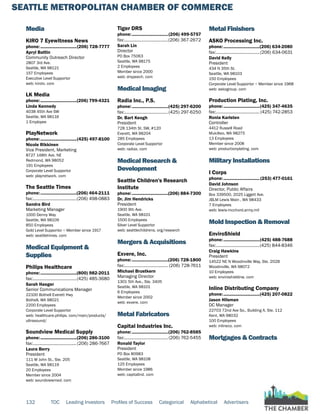SEATTLE METROPOLITAN CHAMBER OF COMMERCE
132 TOC Leading Investors Profiles of Success Categorical Alphabetical Advertisers
Media
KIRO 7 Eyewitness News
phone:...............................(206) 728-7777
Apryl Battin
Community Outreach Director
2807 3rd Ave.
Seattle, WA 98121
157 Employees
Executive Level Supportor
web: kirotv. com
LK Media
phone:...............................(206) 799-4321
Linda Kennedy
4038 45th Ave SW
Seattle, WA 98116
1 Employee
PlayNetwork
phone:...............................(425) 497-8100
Nicole Rikkinen
Vice President, Marketing
8727 148th Ave. NE
Redmond, WA 98052
191 Employees
Corporate Level Supportor
web: playnetwork. com
The Seattle Times
phone:...............................(206) 464-2111
fax:......................................(206) 498-0883
Sandra Bird
Marketing Manager
1000 Denny Way
Seattle, WA 98109
850 Employees
Gold Level Supportor ~ Member since 1917
web: seattletimes. com
Medical Equipment &
Supplies
Philips Healthcare
phone:...............................(800) 982-2011
fax:......................................(425) 485-3680
Sarah Haeger
Senior Communications Manager
22100 Bothell Everett Hwy
Bothell, WA 98021
2200 Employees
Corporate Level Supportor
web: healthcare.philips. com/main/products/
ultrasound/
Soundview Medical Supply
phone:...............................(206) 286-3100
fax:......................................(206) 286-7667
Laura Berry
President
111 W John St., Ste. 205
Seattle, WA 98119
20 Employees
Member since 2004
web: soundviewmed. com
Tiger DRS
phone:...............................(206) 499-5757
fax:......................................(206) 367-2672
Sarah Lin
Director
PO Box 75063
Seattle, WA 98175
2 Employees
Member since 2000
web: drspeech. com
Medical Imaging
Radia Inc., P.S.
phone:...............................(425) 297-6200
fax:......................................(425) 297-6250
Dr. Bart Keogh
President
728 134th St. SW, #120
Everett, WA 98204
285 Employees
Corporate Level Supportor
web: radiax. com
Medical Research &
Development
Seattle Children's Research
Institute
phone:...............................(206) 884-7300
Dr. Jim Hendricks
President
1900 9th Ave.
Seattle, WA 98101
1500 Employees
Silver Level Supportor
web: seattlechildrens. org/research
Mergers & Acquisitions
Exvere, Inc.
phone:...............................(206) 728-1800
fax:...................................... (206) 728-7611
Michael Brustkern
Managing Director
1301 5th Ave., Ste. 3405
Seattle, WA 98101
6 Employees
Member since 2002
web: exvere. com
Metal Fabricators
Capital Industries Inc.
phone:...............................(206) 762-8585
fax:......................................(206) 762-5455
Ronald Taylor
President
PO Box 80983
Seattle, WA 98108
125 Employees
Member since 1986
web: capitalind. com
Metal Finishers
ASKO Processing Inc.
phone:...............................(206) 634-2080
fax:......................................(206) 634-0631
David Kelly
President
434 N 35th St.
Seattle, WA 98103
150 Employees
Corporate Level Supportor ~ Member since 1968
web: askogroup. com
Production Plating, Inc.
phone:...............................(425) 347-4635
fax:...................................... (425) 742-2853
Ronia Karlsten
Controller
4412 Russell Road
Mukilteo, WA 98275
13 Employees
Member since 2008
web: productionplating. com
Military Installations
I Corps
phone:...............................(253) 477-0161
David Johnson
Director, Public Affairs
Box 339500, 2025 Liggett Ave.
JBLM Lewis Main , WA 98433
7 Employees
web: lewis-mcchord.army.mil
Mold Inspection & Removal
EnviroShield
phone:...............................(425) 488-7688
fax:......................................(425) 844-8346
Craig Hawkins
President
14522 NE N Woodinville Way, Ste. 202B
Woodinville, WA 98072
10 Employees
web: enviroshieldnw. com
Inline Distributing Company
phone:...............................(425) 207-0822
Jason Hilsman
DC Manager
22703 72nd Ave So., Building A, Ste. 112
Kent, WA 98032
100 Employees
web: inlineco. com
Mortgages & Contracts
 
