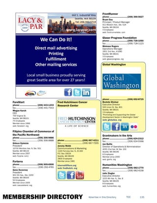MEMBERSHIP DIRECTORY 135TOCAdvertise in this Directory
FareStart
phone:.............................. (206) 443-1233
fax:......................................(206) 441-7543
Megan Karch
CEO
700 Virginia St.
Seattle, WA 98101
75 Employees
Member since 1999
web: farestart. org
Filipino Chamber of Commerce of
the Pacific Northwest
phone:...............................(206) 306-9886
fax:......................................(206) 306-9888
Gideon Epistola
President
10700 Meridian Ave. N, Ste. 501
Seattle, WA 98133
Member since 2007
web: fccpnw. com/
Forterra
phone:...............................(206) 905-6900
fax:...................................... (206) 292-4765
Gene Duvernoy
President
901 5th Ave., Ste. 2200
Seattle, WA 98164
50 Employees
Member since 2005
web: cascadeland. org
Fred Hutchinson Cancer
Research Center
phone:...............................(206) 667-4211
fax:......................................(206) 667-7005
Jeremy Webb
Communications & Marketing
1100 Fairview Ave. N, J5-300
P.O. Box 19024
Seattle, WA 98109
2800 Employees
Member since 1981
kherrod@fhcrc.org
web: fredhutch. org
FrontRunner
phone:...............................(206) 366-5627
Bryan Guy
Principal / Product Manager
911 Western Ave., Ste. 524
Seattle, WA 98104
4 Employees
web: frontrunnerlabs. com
Glaser Progress Foundation
phone:...............................(206) 728-1050
fax:......................................(206) 728-1123
Melessa Rogers
Operations Manager
1601 2nd Ave., #1080
Seattle, WA 98101
3 Employees
web: glaserprogress. org
Global Washington
phone:...............................(206) 652-8725
Bookda Gheisar
Executive Director
500 Union St. Ste. 801
Seattle, WA 98101
3 Employees
"Promoting and Supporting the Global
Development Sector in Washington State"
web: globalwa. org
Grantmakers in the Arts
phone:...............................(206) 624-2312
fax:......................................(206) 624-5568
Jan Bailie
Director of Operations & Administration
4055 21st Ave. W, Ste. 100
Seattle, WA 98199
8 Employees
Member since 2000
web: giarts. org
Humanities Washington
phone:...............................(206) 682-1770
fax:...................................... (206) 682-4158
Julie Ziegler
Executive Director
1015 8th Ave. N., Ste. B
Seattle, WA 98109
8 Employees
web: humanities. org
 