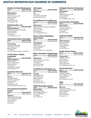 SEATTLE METROPOLITAN CHAMBER OF COMMERCE
136 TOC Leading Investors Profiles of Success Categorical Alphabetical Advertisers
Initiative for Global Development
phone:...............................(206) 373-7150
fax:...................................... (866) 752-3108
Megan Bowman
Vice President
1325 4th Ave., Ste. 1005
Seattle, WA 98101
15 Employees
Member since 2004
web: igdleaders. org
InterConnection. org
phone:...............................(866) 621-1068
Rasmus Mortensen
Marketing & Donations Manager
3415 Stone Way N
Seattle, WA 98103
15 Employees
web: interconnection. org
International Rescue Committee
phone:...............................(206) 623-2105
fax:......................................(206) 623-2289
Annie Keating
Employment Specialist
100 S King St., Ste. 570
Seattle, WA 98104
20 Employees
web: rescue. org/us-program/us-seattle-wa
Jet City Improv - Wing-It
Productions
phone:...............................(206) 352-8291
Andrew McMasters
Artistic Director
5510 University Way NE
Seattle, WA 98105
50 Employees
Corporate Level Supportor
web: jetcityimprov. com
Leadership Tomorrow
phone:...............................(206) 389-7279
fax:......................................(206) 903-3439
Jan Levy
Executive Director
1301 5th Ave., Ste 1500
Seattle, WA 98101
3 Employees
Member since 1986
web: leadershiptomorrowseattle. org
The Leukemia & Lymphoma
Society
phone:...............................(206) 628-0777
fax:...................................... (206) 292-9791
Julie Peter
Light The Night Specialist
123 NW 36th St., Ste. 100
Seattle, WA 98107
25 Employees
web: lls. org
Life Support
phone:...............................(590) 304-5055
Cheri Marusa
CEO
PO Box 264
South Cle Elum, WA 98943
web: lifesupporti90. org
The Lighthouse for the Blind, Inc.
phone:...............................(206) 322-4200
fax:......................................(206) 329-3397
Robert Hanna
Marketing & Communications Manager
2501 S Plum St.
Seattle, WA 98144
391 Employees
web: seattlelighthouse. org
March of Dimes Washington
State Chapter
phone:...............................(206) 452-6635
fax:......................................(206) 292-8190
Jean Allenbach
State Director
1904 3rd Ave., Ste. 230
Seattle, WA 98101
15 Employees
web: marchofdimes. com/washington
Marine Exchange of Puget Sound
phone:...............................(206) 443-3830
fax:......................................(206) 269-8296
Cynthia Reed
100 W. Harrison St., Ste. S-560
Seattle, WA 98119
10 Employees
Member since 2008
web: marexps. com
The Millionair Club Charity, Inc.
phone:...............................(206) 728-5627
fax:......................................(206) 957-3848
Jim Miller
Executive Director
2515 Western Ave.
Seattle, WA 98121
23 Employees
Member since 1974
web: millionairclub. org
NAIOP Washington Chapter
phone:...............................(206) 382-9121
Michelle Mills
Executive Director
23607 Highway 99, Ste. 2C
Edmonds, WA 98026
2 Employees
web: naiopwa. org
Northgate Chamber of Commerce
phone:...............................(206) 365-1030
Samuel Zeiler
President
9594 1st Ave. NE, Ste. 296
Seattle, WA 98115
12 Employees
web: northgatechamber. com/
Northwest Burn Foundation
phone:...............................(206) 789-6838
Amber Fowler
Executive Director
1515 NW 52nd St., Ste. A
Seattle, WA 98107
3 Employees
web: nwburn. org
Northwest Folklife
phone:...............................(206) 684-7300
fax:...................................... (206) 684-7190
Robert Townsend
Executive Director
305 Harrison St.
Seattle, WA 98109
10 Employees
web: nwfolklife. org
Pacific Science Center
phone:...............................(206) 443-2001
fax:......................................(206) 443-3631
R. Bryce Seidl
President and CEO
200 2nd Ave. N
Seattle, WA 98109
325 Employees
Member since 2004
web: pacificsciencecenter. org
The Parents Union
phone:...............................(425) 214-4496
Eddie Sumlin
Executive Director
210 S Hudson St., #318
Seattle, WA 98134
6 Employees
web: theparentsunion. org
PATH
phone:...............................(206) 285-3500
fax:......................................(206) 285-6619
Ellen Cole
Director of Outreach
2201 Westlake Ave. W, Ste. 200
Seattle, WA 98121
402 Employees
Member since 2007
web: path. org
 