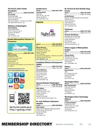 MEMBERSHIP DIRECTORY 137TOCAdvertise in this Directory
The Paul G. Allen Family
Foundation
phone:...............................(206) 342-2030
Lisa Arnold
Grants Manager
505 5th Ave. S, Ste. 900
Seattle, WA 98104
Gold Level Supportor ~ Member since 2008
web: pgafamilyfoundation. org
RiteCare of Washington
David Fagerlie
Executive Director
1207 N 152nd St., Ste. A
Shoreline, WA 98133
8 Employees
web: ritecarewa. org
Seattle Metropolitan Chamber of
Commerce
phone:...............................(206) 389-7200
Maud Daudon
President & CEO
1301 5th Ave., Ste. 1500
Seattle, WA 98101
62 Employees
Member since 1917
"A competitive advantage for your business and
the region."
info@seattlechamber.com
web: http:seattlechamber. com
Get the free mobile app at
http://gettag.mobi
Seattle Score
phone:...............................(206) 553-7320
Joel Eisenberg
Volunteer
2401 4th Ave., Ste. 450
Seattle, WA 98121
web: seattlescore. org
SightLife
phone:...............................(206) 682-8500
fax:......................................(206) 682-8504
Monty Montoya
President and CEO
221 Yale Ave. N, Ste. 450
Seattle, WA 98109
100 Employees
Corporate Level Supportor ~ Member since 2005
"Helping The World To See"
web: sightlife. org
SouthEast Effective Development
(SEED)
phone:...............................(206) 723-7333
fax:...................................... (206) 723-7137
Lance Matteson
Executive Director
5117 Rainier Ave S
Seattle, WA 98118
8 Employees
Member since 1998
web: seedseattle. org
Special Olympics Washington
phone:...............................(206) 362-4949
fax:...................................... (206) 361-8158
Beth Wojick
President & CEO
1809 7th Ave, Ste. 1509
Seattle, WA 98101
23 Employees
Member since 2008
web: specialolympicswashington. org
St. Jude Children's Research
Hospital
phone:...............................(206) 526-8900
Kelly Hutsell
Senior Event Marketing Representative
4738 11th Ave. NE, Ste. 102
Seattle, WA 98105
8 Employees
web: stjude. org
St. Vincent de Paul Seattle/King
County
phone:...............................(206) 767-9975
fax:......................................(206) 767-6439
Jim McFarland
Director of Marketing Communications
5950 4th Ave S
Seattle, WA 98108
100 Employees
Member since 2008
web: svdpseattle. org
Treehouse
phone:...............................(206) 767-7000
fax:...................................... (206) 737-7773
Christine Ball-Blakely
Development Coordinator
2100 24th Ave. S., Ste. 200
Seattle, WA 98144
90 Employees
Member since 2003
web: treehouseforkids. org
Urban League of Metropolitan
Seattle
phone:...............................(206) 461-3792
fax:......................................(206) 461-8425
Pamela Banks
President & CEO
105 14th Ave., Ste. 200
Seattle, WA 98122
15 Employees
web: urbanleague. org
Vittana
phone:...............................(206) 395-4332
Kate Cochran
COO
617 Eastlake, Ste. 210
Seattle, WA 98109
9 Employees
web: vittana. org
Washington Bikes
phone:...............................(206) 224-9252
Barb Chamberlain
Executive Director
314 1st Ave. S
Seattle, WA 98104
7 Employees
web: wabikes. org
Washington Clean Technology
Alliance
phone:...............................(206) 389-8655
J. Thomas Ranken
President & CEO
1301 5th Ave., Ste. 1500
Seattle, WA 98101
3 Employees
web: wacleantech. org
 