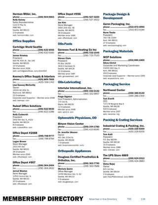 MEMBERSHIP DIRECTORY 139TOCAdvertise in this Directory
Herman Miller, Inc.
phone:...............................(206) 604-0663
Kelly Guiney
Sales Representative
1122 E Pike St.
PMB 991
Seattle, WA 98122
2 Employees
web: hermanmiller. com
Office Supplies
Cartridge World Seattle
phone:...............................(206) 632-5555
fax:......................................(206) 632-5560
James Kinskey
President
400 NE 45th St., Ste 140
Seattle, WA 98105
10 Employees
Member since 2006
web: cartridgeworldusa. com/store319
Keeney's Office Supply & Interiors
phone:...............................(425) 869-7555
fax:.......................................(425) 556-1742
Lisa Keeney-McCarthy
Owner
15020 NE 95th St.
Redmond, WA 98052
23 Employees
Corporate Level Supportor ~ Member since 2008
web: keeneys. com
Nuleaf Office Solutions
phone:...............................(206) 622-9630
fax:......................................(206) 622-2286
Kelly Cudworth
President
2450 6th Ave. S., #101
Seattle, WA 98134
8 Employees
web: nuleafoffice. com
Office Depot #2088
phone:............................... (206) 748-9777
fax:...................................... (206) 748-9784
Logan Brown
Store Manager
1423 4th Ave.
Seattle, WA 98101
26 Employees
Member since 2000
web: officedepot. com
Office Depot #907
phone:...............................(206) 364-2404
fax:......................................(206) 364-2632
Jerrod Weston
Store Manager
13501 Aurora Ave. N.
Seattle, WA 98133
20 Employees
web: officedepot. com
Office Depot #956
phone:...............................(206) 527-3220
fax:......................................(206) 527-3422
Jon Kim
Store Manager
4900 25th Ave. NE
Seattle, WA 98105
48 Employees
Member since 1996
web: officedepot. com
Oils-Fuels
Genesee Fuel & Heating Co Inc
phone:...............................(206) 722-1545
fax:......................................(206) 723-7533
Steven Clark
President
PO Box 18206
3616 S Genesee St.
Seattle, WA 98118
31 Employees
Member since 1987
web: geneseeheat. com
Oils-Lubricating
Interlube International, Inc.
phone:...............................(360) 332-2132
fax:......................................(360) 332-9657
Paige Sigston
Vice President, Administration
170 3rd St.
Blaine, WA 98230
12 Employees
Member since 2008
web: opti2-4. com
Optometric Physicians, OD
Binyon Vision Center
phone:...............................(206) 244-1780
fax:......................................(206) 433-6040
Dr. Jennifer Weaver
Owner
401 SW 153rd St.
Seattle, WA 98166
7 Employees
web: binyonvisioncenter. com/
Orthopedic Appliances
Douglass Certified Prosthetics &
Orthotics, Inc.
phone:...............................(206) 363-7790
fax:......................................(206) 363-7688
Michele Quinn
Office Manager
10740 Meridian Ave. N, G2
Seattle, WA 98133
5 Employees
web: douglasscpo. com
Package Design &
Development
Aaron Packaging, Inc.
phone:...............................(253) 872-4994
fax:...................................... (253) 872-5184
Norm Thulin
President
7817 SE 210th
Kent, WA 98031
27 Employees
web: aaronpackaging. com
Packaging Materials
WCP Solutions
phone:...............................(253) 850-1800
Alicia Uhrich
Corporate and Marketing Coordinator
23200 64th Ave. S
Kent, WA 98032
450 Employees
Corporate Level Supportor ~ Member since 1956
web: wcpsolutions. com
Packaging Service
Northwest Center
phone:...............................(206) 285-9140
fax:......................................(206) 286-2300
Tom Everill
CEO
7272 W Marginal Way S
Seattle, WA 98108
920 Employees
Member since 2007
web: nwcenter. org
Packing & Crating Services
Industrial Crating & Packing, Inc.
phone:...............................(425) 226-9200
fax:......................................(425) 226-9205
Tom Kalil
President
P.O. Box 88299
Seattle, WA 98138
15 Employees
Member since 1988
web: indcrate. com
The UPS Store 4869
phone:...............................(206) 624-3313
fax:......................................(206) 624-3883
Disha Bajaj
Owner
815 1st Ave.
Seattle, WA 98104
2 Employees
web: theUPSStorelocal. com/4869
 