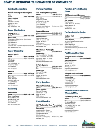 SEATTLE METROPOLITAN CHAMBER OF COMMERCE
140 TOC Leading Investors Profiles of Success Categorical Alphabetical Advertisers
Painting Contractors
Monet Painting of Washington,
Inc.
phone:...............................(206) 399-6493
David Crompton
Owner
19813 51st Ave. SE
Bothell, WA 98012
7 Employees
web: monetpaint. com
Paper Distributors
WCP Solutions
phone:...............................(253) 850-1800
Alicia Uhrich
Corporate and Marketing Coordinator
23200 64th Ave. S
Kent, WA 98032
450 Employees
Corporate Level Supportor ~ Member since 1956
web: wcpsolutions. com
Paper Shredding
Secure Shred
phone:...............................(425) 828-0808
fax:......................................(425) 828-0809
John Luger
President
710 Thomas Ave. SW
Renton, WA 98057
23 Employees
web: db-rd. com
Shred-it
phone:...............................(425) 264-0073
fax:......................................(425) 264-0079
Scott Tillery
Sales Manager
18709 E. Valley Hwy
Kent, WA 98032
5 Employees
web: shredit. com
Parenting
ParentMap
phone:...............................(206) 612-7333
Anne Doss Hardy
Account Executive
4742 42nd Ave. SW
Seattle, WA 98116
20 Employees
web: parentmap. com
Parking Facilities
Ace Parking Management
phone:...............................(206) 652-5515
fax:......................................(206) 903-3134
Nick Hutsen
Regional Director
500 Union St., Ste. 400
Seattle, WA 98101
300 Employees
Corporate Level Supportor ~ Member since 2004
web: aceparking. com
Imperial Parking
phone:...............................(206) 381-1789
fax:......................................(206) 381-1882
Edward Danyluk
Regional Manager
1700 7th Ave., Ste 106
Seattle, WA 98101
16 Employees
Corporate Level Supportor ~ Member since 2002
web: impark. com
Minuteman Parking Co
phone:...............................(310) 322-7455
Ron Machon
Northwest District Manager
1601 N Sepulveda Blvd #368
Manhattan Beach, CA 90206
125 Employees
web: minutemanparking. com
U-Park System
phone:...............................(206) 284-9797
fax:......................................(206) 284-0597
Shawn Potts
General Manager
5 W Harrison
Seattle, WA 98109
25 Employees
web: u-parksystem. com
Party Supplies
Clowns Unlimited, Inc.
phone:...............................(253) 893-7514
Lance Salisbury
General Manager
22018 72nd Ave. S
Kent, WA 98031
30 Employees
web: clownsunlimited. com
Payroll Service
ADP-Automatic Data Processing
phone:...............................(425) 485-4400
Chris Young
Vice President - Sales
20700 44th Ave. W, Ste. 600
Lynnwood, WA 98036
200 Employees
Corporate Level Supportor ~ Member since 1984
web: adp. com
Pension & Profit Sharing
Plans
EB Management Company
phone:...............................(206) 282-3205
fax:...................................... (206) 301-0951
Amy Doughty
Vice President
220 W Mercer St., Ste. 400
Seattle, WA 98119
8 Employees
Member since 1997
Performing Arts Center
McCaw Hall
phone:...............................(206) 684-7200
Alison McGuire
Sr. Event Sales Representative
321 Mercer St.
Seattle, WA 98109
Corporate Level Supportor
web: seattlecenter. com/locations/detail.
aspx?id=31
Pest Control Services
Sprague Pest Solutions
phone:...............................(253) 272-4400
Lawrence Treleven
Vice President
PO Box 2222
Tacoma, WA 98040
80 Employees
Executive Level Supportor
web: spraguepest. com
Sprague Pest Solutions
phone:...............................(206) 323-5660
Stephen Lipp
Account Manager
1136 Poplar Pl. S
Seattle, WA 98144
180 Employees
Executive Level Supportor
web: spraguepest. com
Pharmaceutical Products-
Whsle. & Mfrs.
Cell Therapeutics, Inc.
phone:...............................(206) 272-4000
fax:...................................... (206) 272-4010
Dr. James Bianco
President & CEO
3101 Western Ave., Ste. 600
Seattle, WA 98121
100 Employees
Corporate Level Supportor
web: ctiseattle. com
 