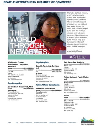 SEATTLE METROPOLITAN CHAMBER OF COMMERCE
144 TOC Leading Investors Profiles of Success Categorical Alphabetical Advertisers
Windermere Property
Management / Lori Gill &
Associates
phone:...............................(425) 455-5515
fax:......................................(425) 455-5537
Lori Gill
Owner
700 112th Ave. NE, Ste. 203
Bellevue, WA 98004
15 Employees
web: wpmnorthwest. com
Prosthodontics
Dr. Timothy J. Butson DMD, MSD
phone:...............................(206) 624-7706
Jeana Murray
Finance Cordinator
600 University St., Ste. 819
Seattle, WA 98101
5 Employees
Corporate Level Supportor
web: drbutson. com
Psychologists
Eastside Psychology Services,
LLC
phone:...............................(425) 822-6276
fax:...................................... (888) 418-3331
Al Herron
Business Manager
16541 Redmond Way, Ste. 347-C
Redmond, WA 98052
2 Employees
web: eastsidepsychology. com
Public Affairs Consultants
Bannecker Public Affairs
phone:...............................(206) 296-6912
Randy Bannecker
President
820 4th Ave, Ste. 407
Seattle, WA 98104
2 Employees
Member since 1997
web: bannecker. com
Ceis Bayne East Strategic
phone:...............................(206) 999-4809
Emelie East
Partner
1809 7th Ave., Ste. 608
Seattle, WA 98101
3 Employees
web: cbestrategic. com
Fisher - Jurkovich Public Affairs,
LLC
phone:...............................(360) 754-1956
Brad Jurkovich
Partner
1826 Lakehurst Dr.
Olympia, WA 98501
2 Employees
Member since 2005
web: fisherjurkovich. com
Frause
phone:...............................(206) 352-6402
fax:......................................(206) 284-9409
Erika Schmidt
President /COO
1411 4th Ave., Ste. 1210
Seattle, WA 98101
17 Employees
Member since 1998
web: frause. com
 