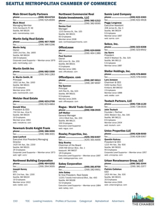 SEATTLE METROPOLITAN CHAMBER OF COMMERCE
150 TOC Leading Investors Profiles of Success Categorical Alphabetical Advertisers
Main Street Equity Partners
phone:...............................(206) 404-6724
fax:......................................(206) 525-8569
Mark Weed
Managing Member
5151 Kenilworth Pl. NE
Seattle, WA 98105
web: mainstreetep. com
Martin Selig Real Estate
phone:...............................(206) 467-7600
fax:......................................(206) 386-5296
Martin Selig
Owner
1000 2nd Ave., Ste. 1800
Seattle, WA 98104
160 Employees
Corporate Level Supportor ~ Member since 1979
web: martinselig. com
Martin Smith Inc
phone:...............................(206) 682-3300
fax:......................................(206) 340-1283
H. Martin Smith, III
Principal
1932 1st Ave., Ste. 1000
Seattle, WA 98101
19 Employees
Member since 1974
web: martinsmith. com
Metzler Real Estate
phone:...............................(206) 623-2700
fax:......................................(206) 623-4864
Donald Wise
President & CEO
700 5th Ave., 61st Fl.
Seattle, WA 98104
19 Employees
Member since 1993
web: metzlerna. com
Newmark Grubb Knight Frank
phone:...............................(206) 388-3000
fax:......................................(206) 388-3001
Jane Lanford
Executive Vice President/Managing
Director
1420 5th Ave., Ste. 2200
Seattle, WA 98101
24 Employees
Corporate Level Supportor ~ Member since 1973
web: ngkf. com/
Northwest Building Corporation
phone:...............................(206) 464-5252
fax:......................................(206) 264-3005
Joseph Kenny
CFO
801 2nd Ave., Ste. 1300
Seattle, WA 98104
19 Employees
Member since 1922
web: nwbld. com
Northwest Commercial Real
Estate Investments, LLC
phone:.............................. (206) 382-1212
fax:......................................(206) 382-9595
Denise Cool
Manager
1215 Seneca St., Ste. 100
Seattle, WA 98101
60 Employees
Member since 2008
web: northwestapartments. com
OfficeLease
phone:...............................(206) 624-0000
fax:......................................(206) 464-1389
Paul Suzman
Owner
400 Union St., Ste. 200
Seattle, WA 98101
4 Employees
Member since 1981
web: officelease. com
OfficeSpace. com
phone:...............................(206) 287-0013
fax:...................................... (206) 287-8597
Kip Spencer
Principal
425 Pike St., Ste. 620
Seattle, WA 98101
9 Employees
Member since 2005
web: officespace. com
Regus - World Trade Center
phone:...............................(206) 458-3935
Jeff Walker
General Manager
2211 Elliott Ave., Ste. 200
Seattle, WA 98121
100 Employees
Executive Level Supportor
web: regus. com
Rowley Properties, Inc.
phone:...............................(425) 392-6407
fax:......................................(425) 391-4009
Skip Rowley
Chairman of the Board
1595 NW Gilman Blvd., Ste. 1
Issaquah, WA 98027
18 Employees
Executive Level Supportor ~ Member since 1997
web: rowleyproperties. com
Sabey Corporation
phone:...............................(206) 281-8700
fax:......................................(206) 282-9951
John Sabey
Sr Vice President, Real Estate
12201 Tukwila International Blvd., Ste. 400
Seattle, WA 98168
52 Employees
Executive Level Supportor ~ Member since 1984
web: sabey. com
Samis Land Company
phone:...............................(206) 622-3363
fax:......................................(206) 622-4918
Peggy Longeway
Executive Assistant
208 James St., Ste. C
Seattle, WA 98104
9 Employees
Member since 1997
web: samis. com
Sebco, Inc.
phone:...............................(206) 323-5308
fax:......................................(206) 323-9502
Jay Ayers
President
4020 E Madison St., Ste. 320
Seattle, WA 98112
5 Employees
Member since 1987
Stellar Holdings, Inc.
phone:...............................(425) 576-8800
fax:...................................... (425) 576-5400
Lars Jonsson
Chairman & CEO
5350 Carillon Point
Kirkland, WA 98033
3 Employees
Member since 1988
web: stellar. com
Teutsch Partners, LLC
phone:.............................. (206) 728-1130
fax:......................................(206) 728-0935
John Teutsch
Founder / Partner
2001 Western Ave., Ste. 330
Seattle, WA 98121
8 Employees
Member since 2004
web: teutsch. com
Unico Properties LLC
phone:...............................(206) 628-5050
fax:......................................(206) 628-5067
Quentin Kuhrau
President & CEO
1215 4th Ave., Ste. 600
Seattle, WA 98161
95 Employees
Corporate Level Supportor ~ Member since 1957
web: unicoprop. com
Urban Renaissance Group, LLC
phone:...............................(206) 381-3344
fax:...................................... (206) 381-3377
Patrick Callahan
CEO
1425 4th Ave., Ste. 500
Seattle, WA 98101
20 Employees
Member since 2006
web: urbanrengroup. com
 