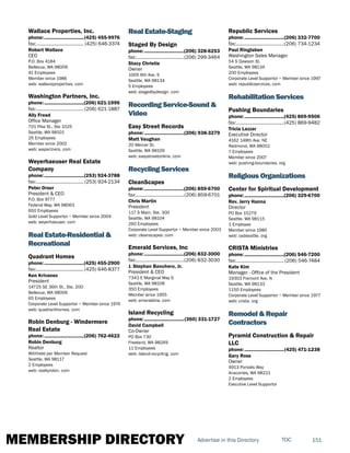 MEMBERSHIP DIRECTORY 151TOCAdvertise in this Directory
Wallace Properties, Inc.
phone:...............................(425) 455-9976
fax:...................................... (425) 646-3374
Robert Wallace
CEO
P.O. Box 4184
Bellevue, WA 98009
41 Employees
Member since 1986
web: wallaceproperties. com
Washington Partners, Inc.
phone:...............................(206) 621-1996
fax:...................................... (206) 621-1887
Ally Freed
Office Manager
701 Pike St., Ste 1025
Seattle, WA 98101
25 Employees
Member since 2002
web: wapartners. com
Weyerhaeuser Real Estate
Company
phone:...............................(253) 924-3788
fax:...................................... (253) 924-2134
Peter Orser
President & CEO
P.O. Box 9777
Federal Way, WA 98063
650 Employees
Gold Level Supportor ~ Member since 2004
web: weyerhaeuser. com
Real Estate-Residential &
Recreational
Quadrant Homes
phone:...............................(425) 455-2900
fax:......................................(425) 646-8377
Ken Krivanec
President
14725 SE 36th St., Ste. 200
Bellevue, WA 98006
65 Employees
Corporate Level Supportor ~ Member since 1974
web: quadranthomes. com
Robin Denburg - Windermere
Real Estate
phone:...............................(206) 762-4622
Robin Denburg
Realtor
Withheld per Member Request
Seattle, WA 98117
2 Employees
web: realtyrobin. com
Real Estate-Staging
Staged By Design
phone:...............................(206) 328-6253
fax:......................................(206) 299-3464
Stacy Christie
Owner
1005 6th Ave. S
Seattle, WA 98134
5 Employees
web: stagedbydesign. com
Recording Service-Sound &
Video
Easy Street Records
phone:...............................(206) 938-3279
Matt Vaughan
20 Mercer St.
Seattle, WA 98109
web: easystreetonline. com
Recycling Services
CleanScapes
phone:...............................(206) 859-6700
fax:......................................(206) 859-6701
Chris Martin
President
117 S Main, Ste. 300
Seattle, WA 98104
260 Employees
Corporate Level Supportor ~ Member since 2003
web: cleanscapes. com
Emerald Services, Inc
phone:...............................(206) 832-3000
fax:......................................(206) 832-3030
J. Stephan Banchero, Jr.
President & CEO
7343 E Marginal Way S
Seattle, WA 98108
350 Employees
Member since 1955
web: emeraldnw. com
Island Recycling
phone:...............................(360) 331-1727
David Campbell
Co-Owner
PO Box 730
Freeland, WA 98249
11 Employees
web: island-recycling. com
Republic Services
phone:...............................(206) 332-7700
fax:......................................(206) 734-1234
Paul Ringlaben
Washington Sales Manager
54 S Dawson St.
Seattle, WA 98134
200 Employees
Corporate Level Supportor ~ Member since 1997
web: republicservices. com
Rehabilitation Services
Pushing Boundaries
phone:...............................(425) 869-9506
fax:......................................(425) 869-9482
Tricia Lazzar
Executive Director
4162 148th Ave. NE
Redmond, WA 98052
7 Employees
Member since 2007
web: pushing-boundaries. org
Religious Organizations
Center for Spiritual Development
phone:...............................(206) 329-6700
Rev. Jerry Hanna
Director
PO Box 15279
Seattle, WA 98115
1 Employee
Member since 1985
web: csdseattle. org
CRISTA Ministries
phone:...............................(206) 546-7200
fax:...................................... (206) 546-7484
Kate Kim
Manager - Office of the President
19303 Fremont Ave. N
Seattle, WA 98133
1150 Employees
Corporate Level Supportor ~ Member since 1977
web: crista. org
Remodel & Repair
Contractors
Pyramid Construction & Repair
LLC
phone:...............................(425) 471-1238
Gary Ross
Owner
4913 Portalis Way
Anacortes, WA 98221
2 Employees
Executive Level Supportor
 