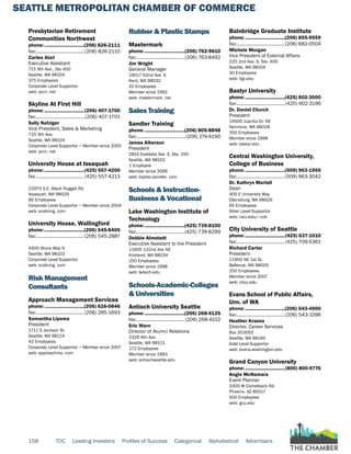 SEATTLE METROPOLITAN CHAMBER OF COMMERCE
158 TOC Leading Investors Profiles of Success Categorical Alphabetical Advertisers
Presbyterian Retirement
Communities Northwest
phone:...............................(206) 826-2111
fax:...................................... (206) 826-2110
Carlee Alari
Executive Assistant
715 9th Ave., Ste 400
Seattle, WA 98104
375 Employees
Corporate Level Supportor
web: prcn. net
Skyline At First Hill
phone:...............................(206) 407-1700
fax:.......................................(206) 407-1701
Sally Nafziger
Vice President, Sales & Marketing
725 9th Ave.
Seattle, WA 98104
Corporate Level Supportor ~ Member since 2005
web: prcn. net
University House at Issaquah
phone:...............................(425) 557-4200
fax:...................................... (425) 557-4213
22975 S.E. Black Nugget Rd.
Issaquah, WA 98029
80 Employees
Corporate Level Supportor ~ Member since 2004
web: eraliving. com
University House, Wallingford
phone:...............................(206) 545-8400
fax:......................................(206) 545-2887
4400 Stone Way N
Seattle, WA 98103
Corporate Level Supportor
web: eraliving. com
Risk Management
Consultants
Approach Management Services
phone:...............................(206) 626-0846
fax:......................................(206) 285-1693
Samantha Lipoma
President
1711 S Jackson St.
Seattle, WA 98114
42 Employees
Corporate Level Supportor ~ Member since 2007
web: approachms. com
Rubber & Plastic Stamps
Mastermark
phone:...............................(206) 762-9610
fax:......................................(206) 763-8492
Jim Wright
General Manager
19017 62nd Ave. S
Kent, WA 98032
20 Employees
Member since 1992
web: mastermark. net
Sales Training
Sandler Training
phone:...............................(206) 805-8848
fax:.......................................(206) 274-6190
James Alberson
President
2815 Eastlake Ave. E, Ste. 150
Seattle, WA 98102
1 Employee
Member since 2006
web: toptier.sandler. com
Schools & Instruction-
Business & Vocational
Lake Washington Institute of
Technology
phone:...............................(425) 739-8100
fax:......................................(425) 739-8299
Debbie Almstedt
Executive Assistant to the President
11605 132nd Ave NE
Kirkland, WA 98034
250 Employees
Member since 1998
web: lwtech.edu
Schools-Academic-Colleges
& Universities
Antioch University Seattle
phone:...............................(206) 268-4125
fax:...................................... (206) 268-4102
Eric Warn
Director of Alumni Relations
2326 6th Ave.
Seattle, WA 98121
172 Employees
Member since 1983
web: antiochseattle.edu
Bainbridge Graduate Institute
phone:...............................(206) 855-9559
fax:......................................(206) 682-0504
Michele Morgan
Vice President of External Affairs
220 2nd Ave. S, Ste. 400
Seattle, WA 98104
30 Employees
web: bgi.edu
Bastyr University
phone:...............................(425) 602-3000
fax:......................................(425) 602-3196
Dr. Daniel Church
President
14500 Juanita Dr. NE
Kenmore, WA 98028
350 Employees
Member since 1998
web: bastyr.edu
Central Washington University,
College of Business
phone:...............................(509) 963-1955
fax:......................................(509) 963-3042
Dr. Kathryn Martell
Dean
400 E University Way
Ellensburg, WA 98926
65 Employees
Silver Level Supportor
web: cwu.edu/~cob
City University of Seattle
phone:...............................(425) 637-1010
fax:......................................(425) 709-5361
Richard Carter
President
11900 NE 1st St.
Bellevue, WA 98005
250 Employees
Member since 2007
web: cityu.edu
Evans School of Public Affairs,
Unv. of WA
phone:...............................(206) 543-4900
fax:......................................(206) 543-1096
Heather Krasna
Director, Career Services
Box 353055
Seattle, WA 98195
Gold Level Supportor
web: evans.washington.edu
Grand Canyon University
phone:...............................(800) 800-9776
Angie McNamara
Event Planner
3300 W Camelback Rd.
Phoenix, AZ 85017
500 Employees
web: gcu.edu
 