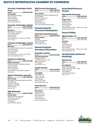 SEATTLE METROPOLITAN CHAMBER OF COMMERCE
160 TOC Leading Investors Profiles of Success Categorical Alphabetical Advertisers
University of Washington School
of Law
phone:...............................(206) 543-4550
Ann Spangler
Administrative Assistant
PSL Box 353020
Seattle, WA 98195
Gold Level Supportor
web: law.washington.edu
University of Washington, Bothell
phone:...............................(425) 352-5000
fax:......................................(425) 352-5223
Stu Witmer
Marketing & Publications
18115 Campus Way NE
Bothell, WA 98011
220 Employees
Gold Level Supportor ~ Member since 2000
web: uwb.edu
University of Washington, Tacoma
phone:...............................(253) 692-5771
Mike Wark
Dir., Public Relations and Communications
1900 Commerce St
Tacoma, WA 98402
275 Employees
Gold Level Supportor ~ Member since 2000
web: tacoma.washington.edu
UW School of Medicine
phone:...............................(206) 543-2100
Stephen Zieniewicz
Executive Director, UW Medical Center
1959 NE Pacific St.
Seattle, WA 98195
Gold Level Supportor
web: uwmedicine.washington.edu/Pages/
default.aspx
Western Washington University
phone:...............................(360) 650-3482
Sherry Burkey
Associate VP, University Relations & Dir.of
Gov. Relations
516 High St. OM 490
Bellingham, WA 98225
1900 Employees
web: wwu.edu
WGU Washington
phone:...............................(206) 232-6666
Lucinda Taylor
Assistant to the Chancellor
1001 4th Ave., Ste. 3827
Seattle, WA 98154
7 Employees
web: washington.wgu.edu
WSU Economic Development
phone:.............................. (206) 448-1330
fax:......................................(206) 448-1334
Anson Fatland
Associate VP, Economic Development &
External Affairs
901 5th Ave., Ste. 2900
Seattle, WA 98164
30 Employees
Member since 1993
web: economicdevelopment.wsu.edu
Schools-Academic-
Preschool & Kindergarten
University Cooperative School
phone:...............................(206) 524-0653
Jeanne Garland
Manager
5601 University Way NE
Seattle, WA 98105
web: ucoopschool. org
Schools-Academic-
Secondary & Elementary
DreamBox Learning
phone:...............................(425) 637-8900
Jessie Woolley-Wilson
President & CEO
305 108th Ave. NE, Ste. 200
Bellevue, WA 98004
76 Employees
web: dreambox. com
Seattle Academy
phone:...............................(206) 323-6600
fax:......................................(206) 323-6618
Joe Puggelli
Head of School
1201 E. Union St.
Seattle, WA 98122
125 Employees
Member since 1984
web: seattleacademy. org
University Prep
phone:...............................(206) 525-2714
fax:......................................(206) 525-9659
Erica Hamlin
Head of School
8000 25th Ave. NE
Seattle, WA 98115
102 Employees
Member since 1981
web: universityprep. org
Scrap Metal-Process &
Recycle
Glant Pacific Companies
phone:...............................(206) 628-6232
fax:......................................(206) 628-6234
Douglas Glant
Chairman & CEO
2230 4th Ave. S
Seattle, WA 98134
100 Employees
Corporate Level Supportor ~ Member since 1935
web: pacificfabrics. com
Screen Printing
GM Nameplate, Inc.
phone:...............................(206) 284-2200
fax:......................................(206) 284-3705
Greg Root
President
2040 15th Ave. W
Seattle, WA 98119
450 Employees
Executive Level Supportor ~ Member since 1965
web: supergraphics. com
Security Equip, Systems &
Monitoring
ADT Security
phone:...............................(206) 380-8917
fax:......................................(206) 654-2189
Kevin Mitchell
District Sales Manager
11824 North Creek Pkwy. N, #105
Bothell, WA 98011
165 Employees
Corporate Level Supportor
web: adt. com
 