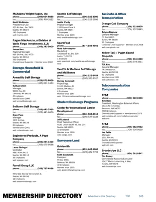 MEMBERSHIP DIRECTORY 165TOCAdvertise in this Directory
McAdams Wright Ragen, Inc
phone:...............................(206) 664-8850
fax:...................................... (206) 470-3512
Scott McAdams
President & CEO
925 4th Ave., Ste. 3900
Seattle, WA 98104
180 Employees
web: mwrinc. com
Ragen MacKenzie, a Division of
Wells Fargo Investments, LLC
phone:...............................(206) 343-5000
James Kerr
Regional Manager
999 3rd Ave., Ste. 4000
Seattle, WA 98104
260 Employees
Emerald Level Supportor ~ Member since 1982
Storage-Household &
Commercial
Armadillo Self Storage
phone:...............................(425) 672-6000
fax:......................................(425) 697-3453
Nathan Chinn
Manager
23031 Hwy 99
Edmonds, WA 98026
4 Employees
Member since 2000
web: armadillostorage. com
Belltown Self Storage
phone:...............................(206) 441-2999
fax:......................................(206) 441-4669
Drew Pace
Manager
1915 3rd Ave.
Seattle, WA 98134
2 Employees
Member since 2001
web: urbanstorage. com
Engineered Products, A Pape
Company
phone:...............................(206) 394-3300
fax:......................................(206) 575-6688
Laura Ohringer
Controller
9883 40th Ave. S
Seattle, WA 98118
36 Employees
web: eppape. com
Farrell Group LLC
phone:...............................(206) 767-4098
9640 Des Moines Memorial Dr. S.
Seattle, WA 98108
11 Employees
web: aaaaministorage. com
Seattle Self Storage
phone:...............................(206) 323-3000
fax:......................................(206) 323-2996
Justin Purdy
Project Manager
1100 Poplar Place S.
Seattle, WA 98144
2 Employees
Member since 2003
web: seattle-selfstorage. com
SpareFoot
phone:...............................(877) 688-4993
Matt Schexnayder
Marketing
720 Brazos St., Ste. 300
Austin, TX 78701
1 Employee
web: sparefoot. com/seattle-wa-self-storage.
html
Twelfth & Madison Self Storage
and Mailboxes
phone:...............................(206) 322-8408
fax:...................................... (206) 322-8517
Burney Campbell
Project Mgr.
1111 E Madison St.
Seattle, WA 98122
4 Employees
Member since 1987
web: 12thandmadisonselfstorage. com
Student Exchange Programs
Center for International Career
Development
phone:...............................(206) 985-2115
fax:......................................(206) 527-0338
Jeff Laband
Chief Executive Officer
4530 Union Bay Pl. NE, Ste. 214
Seattle, WA 98105
10 Employees
Member since 1999
web: cicdgo. com
Surveyors-Land
Goldsmith
phone:...............................(425) 462-1080
fax:...................................... (425) 462-7719
Keith Goldsmith
President
PO Box 3565
Bellevue, WA 98009
30 Employees
Member since 1955
web: goldsmithengineering. com
Taxicabs & Other
Transportation
Orange Cab Company
phone:...............................(206) 522-8800
fax:......................................(206) 957-0845
Belyou Dagnew
General Manager
PO Box 68815
Burien, WA 98168
20 Employees
Corporate Level Supportor ~ Member since 2008
web: orangecab. net
Yellow Taxi / Puget Sound
Dispatch
phone:...............................(206) 343-4360
fax:...................................... (206) 378-3511
T.R. Key
General Manager
74 S Hudson St.
Seattle, WA 98134
92 Employees
Member since 1995
web: yellowtaxi. net
Telecommunication
Companies
AT&T
phone:...............................(800) 222-0300
Bob Bass
President, Washington External Affairs
16331 NE 72nd Way
Redmond, WA 98052
4600 Employees
Emerald Level Supportor ~ Member since 1979
web: wireless.att. com/cell-phone-service/
welcome
AT&T
phone:...............................(206) 682-0062
fax:......................................(206) 505-0050
Jan Table
Manager
1501 4th Ave.
Seattle, WA 98101
Emerald Level Supportor
web: att. com
Broadstripe LLC
phone:...............................(800) 781-0947
Tim Ensley
Commercial Accounts Executive
10427 Martin Luther King Jr. Way
Tukwila, WA 98178
web: broadstripe. com
 