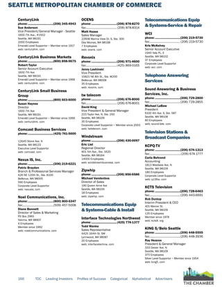 SEATTLE METROPOLITAN CHAMBER OF COMMERCE
166 TOC Leading Investors Profiles of Success Categorical Alphabetical Advertisers
CenturyLink
phone:...............................(206) 345-4943
Sue Anderson
Vice President/General Manager - Seattle
1600 7th Ave., #1502
Seattle, WA 98191
2000 Employees
Emerald Level Supportor ~ Member since 1917
web: centurylink. com
CenturyLink Business Markets
phone:...............................(800) 898-9675
Robert Taylor
Senior Account Executive
1600 7th Ave
Seattle, WA 98191
Emerald Level Supportor ~ Member since 1999
web: centurylink. com
CenturyLink Small Business
Group
phone:...............................(800) 603-6000
Susan Haynes
Director
1600 7th Ave
Seattle, WA 98191
Emerald Level Supportor ~ Member since 1999
web: centurylink. com
Comcast Business Services
phone:...............................(425) 741-5600
12645 Stone Ave. N
Seattle, WA 98133
Executive Level Supportor
web: comcast. com
Nexus IS, Inc.
phone:...............................(206) 219-6221
Patric Brayden
Branch & Professional Services Manager
626 NE 120th St., Ste. B100
Bellevue, WA 98005
590 Employees
Corporate Level Supportor
web: nexusis. com
Noel Communications, Inc.
phone:...............................(800) 800-5347
fax:......................................(509) 457-5008
Diane Bennett
Director of Sales & Marketing
PO Box 2965
Yakima, WA 98907
4 Employees
Member since 1992
web: noelcommunications. com
OCENS
phone:...............................(206) 878-8270
fax:...................................... (206) 878-8314
Matt Haase
Sales Manager
22608 Marine View Dr. S, Ste. 300
Des Moines, WA 98198
7 Employees
web: ocens. com
Revonix
phone:...............................(206) 971-4600
fax:......................................(425) 869-0165
Jenny Lashinski
Vice President
15821 NE 8th St., Ste. W200
Bellevue, WA 98008
35 Employees
web: revonix. com
tw telecom
phone:...............................(206) 676-8000
fax:...................................... (206) 676-8001
David King
Vice President & General Manager
223 Taylor Ave. N, Ste. 250
Seattle, WA 98109
35 Employees
Corporate Level Supportor ~ Member since 2003
web: twtelecom. com
Windstream
phone:...............................(206) 430-0097
Eric List
Regional Director
901 5th Ave., Ste. 1620
Seattle, WA 98164
14000 Employees
web: windstreambusiness. com
Zipwhip
phone:...............................(206) 856-6586
Michael Vandenbos
Director of Sales
190 Queen Anne Ave
Seattle, WA 98109
18 Employees
web: zipwhip. com
Telecommunications Equip
& Systems-Cable & Install
Interface Technologies Northwest
phone:...............................(425) 774-1377
Todd Wanke
Sales Representative
4425 164th St. SW
Lynnwood, WA 98087
20 Employees
web: interfacetechnw. com
Telecommunications Equip
& Systems-Service & Repair
WCI
phone:...............................(206) 219-5730
fax:...................................... (206) 219-5730
Kris McKelvey
Senior Account Executive
1945 Yale PL. E
Seattle, WA 98102
37 Employees
Corporate Level Supportor
web: wci. com
Telephone Answering
Services
Sound Answering & Business
Services, Inc.
phone:...............................(206) 729-2800
fax:......................................(206) 729-2855
Michael LaBaw
President
6100 4th Ave. S, Ste. 587
Seattle, WA 98108
80 Employees
web: sound-tele. com
Television Stations &
Broadcast Companies
KCPQ-TV
phone:...............................(206) 674-1313
fax:.......................................(206) 674-1777
Carla Behrend
Accounting
1813 Westlake Ave. N
Seattle, WA 98109
180 Employees
Corporate Level Supportor
web: q13fox. com
KCTS Television
phone:...............................(206) 728-6463
fax:......................................(206) 443-6691
Rob Dunlop
Interim President & CEO
401 Mercer St.
Seattle, WA 98109
135 Employees
Member since 1978
web: kcts9. org
KING 5/Belo Seattle
phone:...............................(206) 448-5555
fax:......................................(206) 448-3936
Ray Heacox
President & General Manager
333 Dexter Ave. N
Seattle, WA 98109
375 Employees
Silver Level Supportor ~ Member since 1954
web: king5. com
 