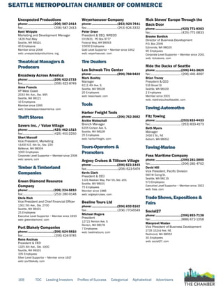 SEATTLE METROPOLITAN CHAMBER OF COMMERCE
168 TOC Leading Investors Profiles of Success Categorical Alphabetical Advertisers
Unexpected Productions
phone:...............................(206) 587-2414
fax:...................................... (206) 587-2413
Kent Whipple
Marketing and Development Manager
1428 Post Alley
Seattle, WA 98101
40 Employees
Member since 2008
web: unexpectedproductions. org
Theatrical Managers &
Producers
Broadway Across America
phone:...............................(206) 622-2733
fax:...................................... (206) 622-8749
Anne Francis
VP West Coast
2033 6th Ave., Ste. 995
Seattle, WA 98121
10 Employees
Member since 1995
web: broadwayacrossamerica. com
Thrift Stores
Savers Inc. / Value Village
phone:...............................(425) 462-1515
fax:......................................(425) 451-2250
Sheri Marzolf
Vice President, Marketing
11400 S.E. 6th St., Ste. 220
Bellevue, WA 98004
1000 Employees
Corporate Level Supportor ~ Member since 2008
web: savers. com
Timber & Timberland
Companies
Green Diamond Resource
Company
phone:...............................(206) 224-5810
fax:...................................... (253) 280-9148
Chris Rich
Vice President and Chief Financial Officer
1301 5th Ave., Ste. 2700
Seattle, WA 98101
25 Employees
Executive Level Supportor ~ Member since 1933
web: greendiamond. com
Port Blakely Companies
phone:...............................(206) 624-5810
fax:.......................................(206) 624-9745
Rene Ancinas
President & CEO
1325 4th Ave., Ste. 1000
Seattle, WA 98101
105 Employees
Silver Level Supportor ~ Member since 1917
web: portblakely. com
Weyerhaeuser Company
phone:...............................(253) 924-7441
fax:......................................(253) 924-3332
Peter Orser
President & CEO, WRECO
CH1M31, PO Box 9777
Federal Way, WA 98063
15000 Employees
Gold Level Supportor ~ Member since 1952
web: weyerhaeuser. com
Tire Dealers
Les Schwab Tire Center
phone:...............................(206) 768-9422
Mark Bushby
Manager
6111 4th Ave. S.
Seattle, WA 98108
20 Employees
web: lesschwab. com
Tools
Harbor Freight Tools
phone:...............................(206) 762-3682
Archie Wabschall
Branch Manager
6205 Corson Ave. S.
Seattle, WA 98108
25 Employees
web: harborfreight. com
Tours-Operators &
Promoters
Argosy Cruises & Tillicum Village
phone:...............................(206) 623-1445
fax:.......................................(206) 623-5474
Kevin Clark
President & CEO
1101 Alaskan Way, Pier 55, Ste. 201
Seattle, WA 98101
75 Employees
Member since 1986
web: argosycruises. com
Beeline Tours Ltd
phone:...............................(206) 632-5162
fax:......................................(206) 770-6549
Michael Rogers
President
12721 Renton Ave. S
Renton, WA 98178
7 Employees
web: beelinetours. com
Rick Steves' Europe Through the
Back Door
phone:...............................(425) 771-8303
fax:...................................... (425) 771-0833
Brooke Burdick
Director of Business Development
P.O. Box 2009
Edmonds, WA 98020
90 Employees
Corporate Level Supportor ~ Member since 2001
web: ricksteves. com
Ride the Ducks of Seattle
phone:...............................(206) 441-3825
fax:...................................... (206) 441-4697
Brian Tracey
President & CEO
516 Broad St
Seattle, WA 98109
2 Employees
Member since 2001
web: ridetheducksofseattle. com
Towing-Automotive
Fitz Towing
phone:...............................(253) 833-4433
fax:...................................... (253) 833-4173
Beth Myers
Manager
2416 E St., NE
Auburn, WA 98002
Towing-Marine
Foss Maritime Company
phone:...............................(206) 281-3800
fax:...................................... (206) 281-4702
David Hill
Vice President, Pacific Division
660 W Ewing St.
Seattle, WA 98119
573 Employees
Executive Level Supportor ~ Member since 1922
web: foss. com
Trade Shows, Expositions &
Fairs
Social27
phone:...............................(206) 853-7138
fax:......................................(888) 672-1058
Manpreet Wadan
Vice President of Business Development
2735 152nd Ave. NE
Redmond, WA 98052
30 Employees
web: social27. com
 