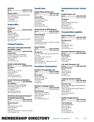 MEMBERSHIP DIRECTORY 169TOCAdvertise in this Directory
SpinText
phone:...............................(206) 853-7138
fax:......................................(888) 672-1058
Manpret Wadan
Vice President, Business Development
2735 152nd Ave. NE
Redmond, WA 98052
11 Employees
web: social27. com/
Trailers-Mfrs
Pal Group
phone:...............................(425) 640-3005
Jay Seo
Office Manager
18009 Hwy 99, Ste C
Lynnwood, WA 98037
10 Employees
Silver Level Supportor ~ Member since 2001
web: ch2m. com
Training Programs
Aerospace Joint Apprenticeship
Committee (AJAC)
phone:...............................(206) 764-7940
Joseph Hauth
Program Development Manager
6770 E Marginal Way S, Bldg. A1-106
Seattle, WA 98108
18 Employees
web: ajactraining. org
Henley Leadership Group
phone:...............................(206) 686-4400
Carol Zizzo
Manager
17837 1st Ave. S, Ste. 302
Seattle, WA 98148
6 Employees
Corporate Level Supportor
web: henleyleadership. com
Invista Performance Solutions
phone:...............................(253) 583-8861
John Williams
Business Development Manager
4500 Steilacoom Blvd SW, Bldg. 19
Lakewood, WA 98499
12 Employees
Corporate Level Supportor
web: invistaperforms. org
Workforce Development Council
of Seattle-King County
phone:...............................(206) 448-0474
fax:......................................(206) 448-0484
Marlena Sessions
CEO
2003 Western Ave., Ste. 250
Seattle, WA 98121
15 Employees
Corporate Level Supportor ~ Member since 1980
web: seakingwdc. org
Transit Lines
Seattle Monorail Services
phone:...............................(206) 905-2600
fax:...................................... (206) 441-2901
Thomas Ditty
General Manager
370 Thomas St., 2nd Floor
Seattle, WA 98109
25 Employees
Member since 1997
web: seattlemonorail. com
SH Worldwide & MTR Western
phone:...............................(206) 623-2090
fax:......................................(206) 623-2540
Howard Wright III
Chairman & CEO
16 W Harrison St.
Seattle, WA 98119
35 Employees
Corporate Level Supportor ~ Member since 1982
web: shworldwide. com
Sound Transit
phone:...............................(206) 398-5000
fax:......................................(206) 398-5214
Ric Ilgenfritz
Exec. Dir., Dept. Planning, Envirionment &
Proj. Dev.
Union Station, 401 S Jackson St.
Seattle, WA 98104
582 Employees
Gold Level Supportor ~ Member since 1998
web: soundtransit. org
Translators & Interpreters
Academy of Languages, LLC
phone:...............................(206) 521-8601
fax:......................................(206) 521-8605
Olivier Fabris
General Manager
216 1st Ave. S, Ste. 330
Seattle, WA 98104
7 Employees
web: aolti. com
Dynamic Language Center
phone:...............................(206) 244-6709
fax:...................................... (206) 243-3795
Sandy Dupleich
Executive Vice President
15215 52nd Ave. S, Ste. 100
Seattle, WA 98188
50 Employees
web: dynamiclanguage. com
Transmissions-Truck, Tractor,
Etc
Pacific Torque, LLC
phone:...............................(206) 241-8300
fax:......................................(206) 244-5299
Jim Rodgers
Controller
18060 Des Moines Memorial Dr.
Seattle, WA 98148
38 Employees
Member since 2003
web: pacifictorque. com
Transportation Logistics
DLM Trucking, LLC
phone:...............................(509) 837-9080
fax:...................................... (509) 837-9079
David Messmore
Owner
PO Box 1114
Sunnyside, WA 98944
56 Employees
web: dlmtrucking. com
Herculano Martinez & Sons, Inc.
phone:...............................(509) 750-0194
Ben Martinez
Public Relations
PO Box 784
Warden, WA 98857
10 Employees
J. B. Hunt Transport, LLC
phone:...............................(206) 926-1200
David Michaelson
Director
100 W Harrison St.
Seattle, WA 98109
5 Employees
web: jbhunt. com
Lufthansa German Airlines
phone:...............................(516) 830-5628
fax:......................................(503) 287-2608
Alexander Frigo
District Sales Manager, Pacific Northwest
and Colorado
17801 International Blvd. M6014, PMB 120
Seattle, WA 98158
100 Employees
Corporate Level Supportor
web: lh. com
Seattle Freight Service
phone:...............................(206) 767-9011
fax:......................................(206) 763-0659
Laura Cuddeback
Accounting Manager
8025 10th Ave. S
Seattle, WA 98108
12 Employees
Member since 2007
web: seattlefreight. com
 