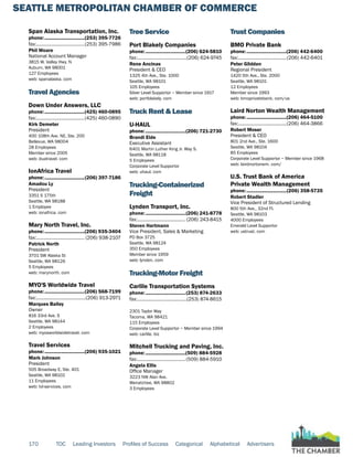SEATTLE METROPOLITAN CHAMBER OF COMMERCE
170 TOC Leading Investors Profiles of Success Categorical Alphabetical Advertisers
Span Alaska Transportation, Inc.
phone:...............................(253) 395-7726
fax:......................................(253) 395-7986
Phil Woare
National Account Manager
3815 W. Valley Hwy. N
Auburn, WA 98001
127 Employees
web: spanalaska. com
Travel Agencies
Down Under Answers, LLC
phone:...............................(425) 460-0895
fax:......................................(425) 460-0890
Kirk Demeter
President
400 108th Ave. NE, Ste. 200
Bellevue, WA 98004
28 Employees
Member since 2005
web: duatravel. com
IonAfrica Travel
phone:...............................(206) 397-7186
Amadou Ly
President
3351 S 175th
Seattle, WA 98188
1 Employee
web: ionafrica. com
Mary North Travel, Inc.
phone:...............................(206) 935-3404
fax:...................................... (206) 938-2107
Patrick North
President
3701 SW Alaska St
Seattle, WA 98126
5 Employees
web: marynorth. com
MYO'S Worldwide Travel
phone:...............................(206) 568-7199
fax:.......................................(206) 913-2971
Marques Bailey
Owner
816 33rd Ave. S
Seattle, WA 98144
2 Employees
web: myosworldwidetravel. com
Travel Services
phone:...............................(206) 935-1021
Mark Johnson
President
505 Broadway E, Ste. 401
Seattle, WA 98102
11 Employees
web: tvl-services. com
Tree Service
Port Blakely Companies
phone:...............................(206) 624-5810
fax:.......................................(206) 624-9745
Rene Ancinas
President & CEO
1325 4th Ave., Ste. 1000
Seattle, WA 98101
105 Employees
Silver Level Supportor ~ Member since 1917
web: portblakely. com
Truck Rent & Lease
U-HAUL
phone:...............................(206) 721-2730
Brandi Eide
Executive Assistant
6401 Martin Luther King Jr. Way S.
Seattle, WA 98118
5 Employees
Corporate Level Supportor
web: uhaul. com
Trucking-Containerized
Freight
Lynden Transport, Inc.
phone:...............................(206) 241-8778
fax:...................................... (206) 243-8415
Steven Hartmann
Vice President, Sales & Marketing
PO Box 3725
Seattle, WA 98124
350 Employees
Member since 1959
web: lynden. com
Trucking-Motor Freight
Carlile Transportation Systems
phone:...............................(253) 874-2633
fax:.......................................(253) 874-8615
2301 Taylor Way
Tacoma, WA 98421
115 Employees
Corporate Level Supportor ~ Member since 1994
web: carlile. biz
Mitchell Trucking and Paving, Inc.
phone:...............................(509) 884-5928
fax:......................................(509) 884-5910
Angela Ellis
Office Manager
3223 NW Alan Ave.
Wenatchee, WA 98802
3 Employees
Trust Companies
BMO Private Bank
phone:...............................(206) 442-6400
fax:......................................(206) 442-6401
Peter Glidden
Regional President
1420 5th Ave., Ste. 2000
Seattle, WA 98101
12 Employees
Member since 1993
web: bmoprivatebank. com/us
Laird Norton Wealth Management
phone:...............................(206) 464-5100
fax:......................................(206) 464-3866
Robert Moser
President & CEO
801 2nd Ave., Ste. 1600
Seattle, WA 98104
85 Employees
Corporate Level Supportor ~ Member since 1968
web: lairdnortonwm. com/
U.S. Trust Bank of America
Private Wealth Management
phone:...............................(206) 358-5735
Robert Stadler
Vice President of Structured Lending
800 5th Ave., 32nd Fl.
Seattle, WA 98103
4000 Employees
Emerald Level Supportor
web: ustrust. com
 