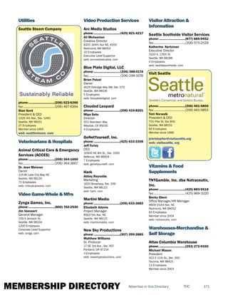MEMBERSHIP DIRECTORY 171TOCAdvertise in this Directory
Utilities
Seattle Steam Company
phone:...............................(206) 623-6366
fax:......................................(206) 467-6394
Stan Gent
President & CEO
1325 4th Ave., Ste. 1440
Seattle, WA 98101
27 Employees
Member since 1955
web: seattlesteam. com
Veterinarians & Hospitals
Animal Critical Care & Emergency
Services (ACCES)
phone:...............................(206) 364-1660
fax:......................................(206) 364-3667
Dr. Jean Maixner
Owner
11536 Lake City Way NE
Seattle, WA 98135
70 Employees
web: criticalcarevets. com
Video Game-Whsle & Mfrs
Zynga Games, Inc.
phone:...............................(800) 762-2530
Jim Veevaert
General Manager
159 S Jackson St.
Seattle, WA 98104
1200 Employees
Corporate Level Supportor
web: zynga. com
Video Production Services
Arc Media Studios
phone:...............................(425) 821-4217
Ali Mohsenian
Creative Director
8201 164th Ave NE, #200
Redmond, WA 98052
10 Employees
Executive Level Supportor
web: arcmediastudios. com
Blue Plate Digital, LLC
phone:............................... (206) 388-0174
fax:...................................... (206) 299-3376
Brian Pelzel
Owner
4025 Delridge Way SW, Ste. 570
Seattle, WA 98106
5 Employees
web: blueplatedigital. com
Clouded Leopard
phone:...............................(206) 419-8201
Mipo Seto
Director
552 Aberdeen Way
Milpitas, CA 95035
4 Employees
GoNetYourself, Inc.
phone:...............................(425) 633-3308
Jeff Turley
CEO
10900 NE 8th St., Ste. 1000
Bellevue, WA 98004
7 Employees
web: gonetyourself. com
Hark
Abbey Reynolds
Marketing
1620 Broadway, Ste. 209
Seattle, WA 98122
web: hark. com
Martini Media
phone:...............................(206) 633-3883
Elizabeth Adams
Project Manager
8003 5th Ave. NE
Seattle, WA 98115
web: martinimedia. com
New Sky Productions
phone:...............................(307) 399-2885
Matthew Williams
Sr. Producer
17 SE 3rd Ave., Ste. 407
Portland, OR 97214
3 Employees
web: newskyproductions. com
Visitor Attraction &
Information
Seattle Southside Visitor Services
phone:...............................(877) 885-9452
fax:......................................(206) 575-2529
Katherine Kertzman
Executive Director
3100 S. 176th St
Seattle, WA 98188
4 Employees
web: seattlesouthside. com
Visit Seattle
phone:...............................(206) 461-5800
fax:......................................(206) 461-5855
Tom Norwalk
President & CEO
701 Pike St, Ste 800
Seattle, WA 98101
60 Employees
Member since 1995
jchristopher@visitseattle.org
web: visitseattle. org
Vitamins & Food
Supplements
TNTGamble, Inc. dba Nutraceutix,
Inc.
phone:...............................(425) 883-9518
fax:......................................(425) 869-1020
Becky Olson
Office Manager/HR Manager
9609 153rd Ave. NE
Redmond, WA 98052
83 Employees
Member since 2004
web: nutraceutix. com
Warehouses-Merchandise &
Self Storage
Atlas Columbia Warehouse
phone:...............................(253) 272-9320
Michael Mason
President
922 E 11th St., Ste. 300
Tacoma, WA 98421
13 Employees
Member since 2003
 