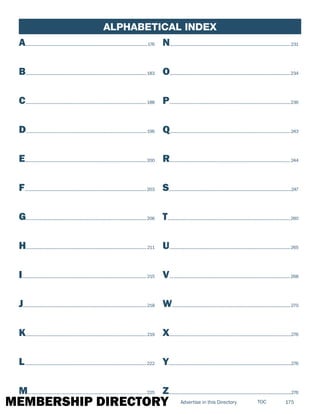 MEMBERSHIP DIRECTORY 175TOCAdvertise in this Directory
ALPHABETICAL Index
A............................................................................................................................176
B...........................................................................................................................183
C...........................................................................................................................188
D...........................................................................................................................196
E............................................................................................................................200
F............................................................................................................................203
G...........................................................................................................................206
H...........................................................................................................................211
I...............................................................................................................................215
J..............................................................................................................................218
K...........................................................................................................................219
L............................................................................................................................222
M.........................................................................................................................225
N...........................................................................................................................231
O...........................................................................................................................234
P...........................................................................................................................236
Q...........................................................................................................................243
R...........................................................................................................................244
S............................................................................................................................247
T.............................................................................................................................260
U...........................................................................................................................265
V...........................................................................................................................268
W........................................................................................................................270
X............................................................................................................................276
Y.............................................................................................................................276
Z.............................................................................................................................276
 