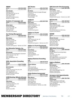 MEMBERSHIP DIRECTORY 177TOCAdvertise in this Directory
ABODA
phone:...............................(425) 861-0500
fax:......................................(425) 861-0999
Dawn Quaale
Executive Admin
9040 Willows Rd. NE, Ste. 101
Redmond, WA 98052
web: aboda. com
Corporate Housing-Temporary
Member since 1996
Academy of Languages, LLC
phone:...............................(206) 521-8601
fax:......................................(206) 521-8605
Olivier Fabris
General Manager
216 1st Ave. S, Ste. 330
Seattle, WA 98104
web: aolti. com
Translators & Interpreters
Ace Parking Management
phone:...............................(206) 652-5515
fax:......................................(206) 903-3134
Nick Hutsen
Regional Director
500 Union St., Ste. 400
Seattle, WA 98101
web: aceparking. com
Parking Facilities
Corporate Level Supportor ~ Member since 2004
Ace Relocation Systems, Inc.
phone:...............................(800) 227-0221
fax:......................................(253) 872-6540
Rob Schmidt
Senior Commercial Relocation Consultant
19931 72nd Ave. S, Ste. 104
Kent, WA 98032
web: acerelocation. com
Movers
ACGI, Association Consulting
Group
phone:...............................(410) 772-8950
fax:...................................... (410) 772-8953
Kevin Hostutler
President
10632 Little Patuxent Pkwy, Ste. 236
Columbia, MD 21044
web: acgisoftware. com
Computer-Software & Services
Member since 2000
ACME Bowling, Billiards & Events
phone:...............................(206) 340-0202
fax:......................................(206) 340-0404
Tasha Wood
Director of Events
100 Andover Park W, Ste. 100
Tukwila, WA 98188
web: acmebowl. com
Bowling
Member since 2008
ACT Theatre
phone:...............................(206) 292-7660
fax:......................................(206) 292-7670
Ben Derby
Corporate Giving & Campaign Manager
700 Union St.
Seattle, WA 98101
web: acttheatre. org
Theatres-Stages
adaQuest
phone:...............................(425) 284-7800
Paola Taylor
Marketing Director
14450 NE 29th Pl., Ste. 220
Bellevue, WA 98005
web: adaquest. com
Consultants
Executive Level Supportor
Addison on Fourth
phone:...............................(425) 454-0885
fax:......................................(425) 451-8203
Martin Selig
Partner
1309 114th Ave. SE, Ste. 107
Bellevue, WA 98004
Apartments
Corporate Level Supportor ~ Member since 1973
Addison on Fourth Apartments
phone:...............................(206) 682-2601
fax:......................................(206) 682-3367
Karen Xenos
Business Manager
308 4th Ave. S
Seattle, WA 98104
web: pinnacleams. com
Apartments
Adekoya Business Consulting,
LLC
phone:...............................(206) 817-9775
fax:...................................... (253) 517-9080
Andrew Adekoya
CEO
33021 Hoyt Rd SW
Federal WAY, WA 98023
web: adekoyabusinessconsulting. com
Management Consultants
Adobe Systems Incorporated
phone:...............................(206) 675-7000
fax:......................................(206) 675-6801
Mike Gilmore
Facilities Manager
801 N 34th St.
Seattle, WA 98103
web: adobe. com
Computer-Software & Services
Silver Level Supportor ~ Member since 1988
ADP-Automatic Data Processing
phone:...............................(425) 485-4400
Chris Young
Vice President - Sales
20700 44th Ave. W, Ste. 600
Lynnwood, WA 98036
web: adp. com
Payroll Service
Corporate Level Supportor ~ Member since 1984
ADT Security
phone:...............................(206) 380-8917
fax:......................................(206) 654-2189
Kevin Mitchell
District Sales Manager
11824 North Creek Pkwy. N, #105
Bothell, WA 98011
web: adt. com
Security Equip, Systems & Monitoring
Corporate Level Supportor
AECOM
phone:...............................(206) 624-9349
fax:...................................... (206) 674-4242
Michele Percussi
Business Development Director
701 2nd Ave., Ste. 1000
Seattle, WA 98104
web: aecom. com
Engineers-Consulting
Member since 2008
AEG Global Partnerships
phone:...............................(206) 428-6302
Joe Aigner
Director, Global Partnerships Sales -
Facilities
216 1st Ave. S, Ste. 320
Seattle, WA 98104
web: aegworldwide. com/home.html
Real Estate-Commercial & Investment
Corporate Level Supportor
Aegis on Madison
phone:...............................(206) 325-1600
Rob Liebreich
General Manager
1928 43rd Ave. E., Ste. 8
Seattle, WA 98112
web: madison@aegisliving. com
Assisted Living Facilities
Corporate Level Supportor
Aerospace Joint Apprenticeship
Committee (AJAC)
phone:...............................(206) 764-7940
Joseph Hauth
Program Development Manager
6770 E Marginal Way S, Bldg. A1-106
Seattle, WA 98108
web: ajactraining. org
Training Programs
 