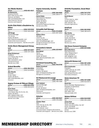 MEMBERSHIP DIRECTORY 181TOCAdvertise in this Directory
Arc Media Studios
phone:...............................(425) 821-4217
Ali Mohsenian
Creative Director
8201 164th Ave NE, #200
Redmond, WA 98052
web: arcmediastudios. com
Video Production Services
Executive Level Supportor
Arctic Club Hotel a Doubletree by
Hilton
phone:...............................(206) 340-0340
fax:......................................(206) 340-0349
Jeff Gouge
General Manager
700 3rd Ave.
Seattle, WA 98104
web: thearcticclubseattle. com
Hotels & Other Accommodations
Corporate Level Supportor ~ Member since 2007
Arctic Storm Management Group,
LLC
phone:...............................(206) 547-6557
fax:...................................... (206) 547-3165
Doug Christensen
President
2727 Alaskan Way, Pier 69
Seattle, WA 98121
web: arcticstorm. com/
Fishing-Commercial
Member since 1992
Ardent Benefits
phone:...............................(206) 384-2233
fax:......................................(206) 523-6050
Alex Skoulis
Principal
PO Box 15852
Seattle, WA 98115
web: ardentbenefits. com
Insurance
Argosy Cruises & Tillicum Village
phone:...............................(206) 623-1445
fax:.......................................(206) 623-5474
Kevin Clark
President & CEO
1101 Alaskan Way, Pier 55, Ste. 201
Seattle, WA 98101
web: argosycruises. com
Tours-Operators & Promoters
Member since 1986
Argosy University, Seattle
Campus
phone:...............................(206) 283-4500
fax:...................................... (206) 283-5777
Carrie Potter
Administrative Assistant
2601A Elliott Ave.
Seattle, WA 98121
web: argosy.edu
Educational Programs & Services
Member since 2002
Armadillo Self Storage
phone:...............................(425) 672-6000
fax:......................................(425) 697-3453
Nathan Chinn
Manager
23031 Hwy 99
Edmonds, WA 98026
web: armadillostorage. com
Storage-Household & Commercial
Member since 2000
Armandino's Salumi
phone:...............................(206) 223-0817
Gina Batali
Owner
309 3rd Ave.
Seattle, WA 98104
web: salumicuredmeats. com
Meat-Retail
Armstead Consulting, Inc.
phone:...............................(425) 444-2706
Robert Armstead
Consultant
PO Box 6668
Bellevue, WA 98008
web: armsteadconsulting. com
Management Consultants
Art Restaurant & Lounge
phone:...............................(206) 749-7070
fax:...................................... (206) 749-7099
Amir Vahdani
General Manager
99 Union St
Seattle, WA 98101
web: artrestaurantseattle. com
Restaurants
Corporate Level Supportor
Arterian
phone:...............................(206) 284-5927
fax:.......................................(206) 374-2482
Jamison West
CEO
3600 15th Ave. W, Ste. 300
Seattle, WA 98119
web: arterian. com/
Computers-System Designers &Consultants
Corporate Level Supportor ~ Member since 2008
Arthritis Foundation, Great West
Region
phone:...............................(206) 547-2707
fax:......................................(206) 547-2805
Scott Weaver
CEO
115 NE 100th St., #350
Seattle, WA 98125
web: arthritis. org
Nonprofit Organizations
ArtsFund
phone:...............................(206) 281-9050
fax:...................................... (206) 281-9175
Mari Horita
President & CEO
P.O. Box 19780
Seattle, WA 98109
web: artsfund. org
Associations
Member since 1973
Ash Grove Cement Company
phone:...............................(206) 623-5596
Brian Blackburn
Plant Accountant
3801 E Marginal Way S
Seattle, WA 98134
web: ashgrove. com
Cement-Whsle. & Mfrs.
Ashworth Homes LLC
phone:...............................(425) 487-1038
fax:......................................(425) 488-5607
Erich Armbruster
President
12556 120th Ave. NE, #294
Kirkland, WA 98034
web: ashworthhomes. com
Real Estate Developers
Asian American TV
phone:...............................(206) 447-2288
fax:......................................(206) 622-0573
David Cho
Ethnic Chamber Representative /
President of Operations
3429 4th Ave. S
Seattle, WA 98134
web: aattv. com
Television-Cable, CATV
Asiana Airlines
phone:...............................(206) 516-0300
fax:......................................(206) 343-1939
James Park
Senior Manager
18000 International Blvd., Ste. 907
SeaTac, WA 98188
web: us.flyasiana. com
Airlines
Member since 1996
 