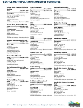 SEATTLE METROPOLITAN CHAMBER OF COMMERCE
184 TOC Leading Investors Profiles of Success Categorical Alphabetical Advertisers
Banner Bank - Seattle Corporate
Banking
phone:...............................(206) 770-7180
fax:......................................(206) 728-7264
Gregory Foxx
CPA, Vice President & Team Leader
1000 2nd Ave., Ste. 1580
Seattle, WA 98104
web: bannerbank. com
Banks
Executive Level Supportor ~ Member since 2005
Banner Bank, Belltown Branch
phone:...............................(206) 441-3467
fax:......................................(206) 441-3888
Pamela Anderson
Branch Manager, Vice President
2901 2nd Ave.
Seattle, WA 98121
web: bannerbank. com
Banks
Executive Level Supportor ~ Member since 2003
Banquet & Event Resource, Inc.
phone:...............................(206) 937-3264
fax:......................................(206) 937-1229
Marion Clifton
President
4817 California Ave. SW
Seattle, WA 98116
web: banquetevent. com
Publishers-Directory & Guide
Corporate Level Supportor
Barker Global Security
phone:...............................(425) 419-3703
Brent Barker
Global Travel Security Consultant
11025 NE 116th St
Kirkland, WA 98034
Consultants-International
Barrio Mexican Kitchen & Bar
phone:...............................(206) 588-8105
David Yusen
Marketing Manager
1420 12th Ave
Seattle, WA 98122
web: barriorestaurant. com
Restaurants
The Bartell Drug Company
phone:...............................(206) 763-2626
George Bartell
Chairman & CEO
4025 Delridge Way SW, Ste. 400
Seattle, WA 98106
web: bartelldrugs. com
Pharmacies
Member since 1989
Bastyr University
phone:...............................(425) 602-3000
fax:......................................(425) 602-3196
Dr. Daniel Church
President
14500 Juanita Dr. NE
Kenmore, WA 98028
web: bastyr.edu
Schools-Academic-Colleges & Universities
Member since 1998
BDO
phone:...............................(206) 624-2020
Sean Maygra
Partner
600 University St., Ste. 2528
Seattle, WA 98101
web: bdo. com
Accountants-Certified Public
Corporate Level Supportor
BECU
phone:...............................(206) 439-5700
fax:......................................(206) 439-5770
Todd Pietzsch
Manager, Public Relations
PO Box 97050
Seattle, WA 98124
web: becu. org
Credit Unions
Corporate Level Supportor ~ Member since 2002
Beeline Tours Ltd
phone:...............................(206) 632-5162
fax:......................................(206) 770-6549
Michael Rogers
President
12721 Renton Ave. S
Renton, WA 98178
web: beelinetours. com
Tours-Operators & Promoters
BelAir Training
phone:...............................(425) 670-8408
fax:...................................... (425) 670-8217
Candace BelAir
Owner
757 Somerset Ln.
Edmonds, WA 98020
web: belairtraining. com/wp
Public Speaking Instruction
Bell Harbor International
Conference Center
phone:...............................(206) 441-6666
fax:......................................(206) 441-6665
Erin Courteau
Sales Manager
2211 Alaskan Way, Pier 66
Seattle, WA 98121
web: bellharbor. org
Conference Centers
Emerald Level Supportor ~ Member since 1995
Belltown Self Storage
phone:...............................(206) 441-2999
fax:......................................(206) 441-4669
Drew Pace
Manager
1915 3rd Ave.
Seattle, WA 98134
web: urbanstorage. com
Storage-Household & Commercial
Member since 2001
Bellwether Housing
phone:...............................(206) 623-0506
fax:......................................(206) 623-9404
Sarah Lewontin
Executive Director
1651 Bellevue Ave
Seattle, WA 98122
web: bellwetherhousing. org/
Property Management
Member since 2000
Ben Bridge Jeweler
phone:...............................(206) 628-6800
John Maietta
Manager
Corner of Fourth & Pike
Seattle, WA 98101
web: benbridge. com
Jewelers-Retail
Corporate Level Supportor ~ Member since 1999
Ben Bridge Jeweler
phone:...............................(206) 448-8800
fax:...................................... (206) 448-7456
Jonathan Bridge
Co-CEO/General Counsel
PO Box 1908
Seattle, WA 98111
web: benbridge. com
Jewelers-Retail
Corporate Level Supportor ~ Member since 1947
Ben Bridge Jeweler - Bellevue
phone:...............................(425) 454-9227
Steve Luplow
Manager
143 Bellevue Square
Bellevue, WA 98004
web: benbridge. com
Jewelers-Retail
Corporate Level Supportor ~ Member since 1998
Ben Bridge Jeweler, Northgate
Mall
phone:...............................(206) 363-7227
Bryan McAllister
R.J., AGS Mgr.
401 NE Northgate Way, #880
Seattle, WA 98125
web: benbridge. com
Jewelers-Retail
Corporate Level Supportor ~ Member since 1999
 