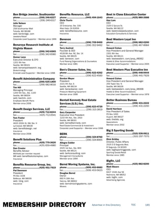 MEMBERSHIP DIRECTORY 185TOCAdvertise in this Directory
Ben Bridge Jeweler, Southcenter
phone:...............................(206) 246-6227
fax:...................................... (206) 246-6317
Julie Nelson
Manager
258 Southcenter Mall
Tukwila, WA 98188
web: benbridge. com
Jewelers-Retail
Corporate Level Supportor ~ Member since 1999
Benaroya Research Institute at
Virginia Mason
phone:...............................(206) 342-6565
fax:......................................(206) 342-6580
Homer Lane
Executive Director & CFO
1201 9th Ave.
Seattle, WA 98101
web: benaroyaresearch. org
Biotechnology
Emerald Level Supportor ~ Member since 1998
Benefit Administration Company
phone:...............................(206) 625-1800
fax:......................................(206) 682-8016
Tim Hill
Managing Principal
1200 5th Ave., Ste. 1100
Seattle, WA 98004
web: baclink. com
Employee Benefit Plans
Member since 2006
Benefit Design Services, LLC
phone:...............................(425) 712-8244
fax:...................................... (425) 712-0541
Tom Foster
President
4620 200th St. SW, Ste. H
Lynnwood, WA 98036
web: benefitdesign. net
Insurance
Member since 2008
Benefit Solutions Plus
phone:...............................(425) 770-3620
fax:......................................(425) 659-4980
Dan Crosier
Benefits Advisor
Withheld per member request
WA web: benefitsolutionsplus. com
Insurance
Benefits Resource Group, Inc.
phone:...............................(425) 451-7919
Pat Swenson
President
PO Box 1028
Bellevue, WA 98009
web: 1brg. com
Insurance
Benefits Resource, LLC
phone:...............................(949) 494-1643
Chris Thurin
CEO
20 Enterprise, Ste. 330
Aliso Viejo, CA 92656
web: benefitsresource. com
Insurance
Benevon
phone:...............................(206) 709-9400
fax:......................................(206) 352-9492
Terry Axelrod
Founder & CEO
4528 8th Ave. NE, Ste. 1A
Seattle, WA 98105
web: benevon. com
Fund Raising Organizations & Counselors
Member since 1981
Ben's Cleaner Sales, Inc.
phone:...............................(206) 622-4262
fax:......................................(206) 622-4560
Gordon Meyer
President
2221 4th Ave. S
Seattle, WA 98134
web: benscleaner. com
Pressure Washing Equipment
Member since 1996
Bentall Kennedy Real Estate
Services (U.S.) Inc.
phone:...............................(206) 623-4739
fax:...................................... (206) 315-3819
Gary Carpenter
Executive Vice President
1215 4th Ave., Ste. 2410
Seattle, WA 98161
web: bentallkennedy. com
Real Estate-Commercial & Investment
Corporate Level Supportor ~ Member since 1998
BERK
phone:...............................(206) 324-8760
fax:......................................(206) 324-8965
Allegra Calder
Principal
2025 1st Ave., Ste. 800
Seattle, WA 98121
web: berkconsulting. com
Management Consultants
Member since 1994
Bernd Moving Systems, Inc.
phone:...............................(509) 453-6683
fax:......................................(509) 453-5623
Douglas Bernd
Owner
660 N 18th Ave.
Yakima, WA 98902
web: berndmovingsystems. com
Movers
Best in Class Education Center
phone:...............................(425) 880-2688
Hao Lam
CEO
2100 E Spruce St.
Seattle, WA 98122
web: bestinclasseducation. com
Education-Consultants & Services
Best Western Loyal Inn
phone:...............................(206) 682-0200
fax:......................................(206) 467-8984
Howard Cohen
Vice President and General Manager
2301 8th Ave.
Seattle, WA 98121
web: bestwestern. com/prop_48062
Hotels & Other Accommodations
Executive Level Supportor ~ Member since 2005
Best Western Plus Executive Inn
phone:.............................. (206) 448-9444
fax:......................................(206) 441-7929
Howard Cohen
Vice President and General Manager
200 Taylor Ave. N
Seattle, WA 98109
web: bestwestern. com/prop_48068
Hotels & Other Accommodations
Executive Level Supportor ~ Member since 1978
Better Business Bureau
phone:...............................(206) 431-2222
fax:......................................(206) 431-2200
David Harrison
Vice President of Sales
PO Box 1000
Dupont, WA 98327
web: thebbb. org
Associations
Member since 2002
Big 5 Sporting Goods
phone:...............................(310) 536-0611
fax:.......................................(310) 297-7570
Rick Gridley
Director, Public Affairs
2525 E El Segundo Blvd.
El Segundo, CA 90245
web: big5sportinggoods. com
Sporting Goods-Retail
Member since 1985
Bigfin, LLC
phone:...............................(425) 882-8200
Matt Stearn
CEO
8427 154th Ave NE
Redmond, WA 98052
web: bigfin. com
Advertising Agencies
 