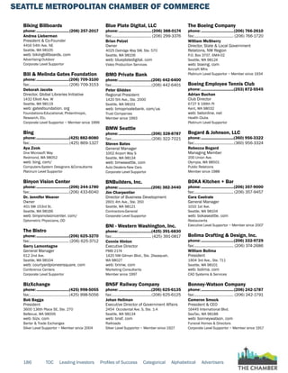 SEATTLE METROPOLITAN CHAMBER OF COMMERCE
186 TOC Leading Investors Profiles of Success Categorical Alphabetical Advertisers
Biking Billboards
phone:...............................(206) 257-2017
Andrea Lieberman
President & Co-Founder
4416 54th Ave. NE
Seattle, WA 98105
web: bikingbillboards. com
Advertising-Outdoor
Corporate Level Supportor
Bill & Melinda Gates Foundation
phone:...............................(206) 709-3100
fax:......................................(206) 709-3153
Deborah Jacobs
Director, Global Libraries Initiative
1432 Elliott Ave. W
Seattle, WA 98119
web: gatesfoundation. org
Foundations-Educational, Philanthropic,
Research, Etc.
Corporate Level Supportor ~ Member since 1999
Bing
phone:...............................(425) 882-8080
fax:......................................(425) 869-1327
Aya Zook
One Microsoft Way
Redmond, WA 98052
web: bing. com/
Computers-System Designers &Consultants
Platinum Level Supportor
Binyon Vision Center
phone:...............................(206) 244-1780
fax:......................................(206) 433-6040
Dr. Jennifer Weaver
Owner
401 SW 153rd St.
Seattle, WA 98166
web: binyonvisioncenter. com/
Optometric Physicians, OD
The Bistro
phone:...............................(206) 625-3270
fax:...................................... (206) 625-3712
Gerry Lamontagne
General Manager
612 2nd Ave.
Seattle, WA 98104
web: courtyardpioneersquare. com
Conference Centers
Corporate Level Supportor
BizXchange
phone:...............................(425) 998-5055
fax:......................................(425) 998-5056
Bob Bagga
President
3600 136th Place SE, Ste. 270
Bellevue, WA 98006
web: bizx. com
Barter & Trade Exchanges
Silver Level Supportor ~ Member since 2004
Blue Plate Digital, LLC
phone:............................... (206) 388-0174
fax:...................................... (206) 299-3376
Brian Pelzel
Owner
4025 Delridge Way SW, Ste. 570
Seattle, WA 98106
web: blueplatedigital. com
Video Production Services
BMO Private Bank
phone:...............................(206) 442-6400
fax:......................................(206) 442-6401
Peter Glidden
Regional President
1420 5th Ave., Ste. 2000
Seattle, WA 98101
web: bmoprivatebank. com/us
Trust Companies
Member since 1993
BMW Seattle
phone:...............................(206) 328-8787
fax:......................................(206) 322-7021
Steven Bates
General Manager
1002 Airport Way S
Seattle, WA 98134
web: bmwseattle. com
Auto Dealers-New Cars
Corporate Level Supportor
BNBuilders, Inc.
phone:...............................(206) 382-3440
Jim Charpentier
Director of Business Development
2601 4th Ave., Ste. 350
Seattle, WA 98121
Contractors-General
Corporate Level Supportor
BNI - Western Washington, Inc.
phone:...............................(425) 391-6830
fax:...................................... (425) 391-0817
Connie Hinton
Executive Director
PMB 2174
1420 NW Gilman Blvd., Ste. 2Issaquah,
WA 98027
web: bninw. com
Marketing Consultants
Member since 1997
BNSF Railway Company
phone:...............................(206) 625-6135
fax:......................................(206) 625-6125
Johan Hellman
Executive Director of Government Affairs
2454 Occidental Ave. S, Ste. 1-A
Seattle, WA 98134
web: bnsf. com
Railroads
Silver Level Supportor ~ Member since 1927
The Boeing Company
phone:...............................(206) 766-2610
fax:...................................... (206) 766-1720
William McSherry
Director, State & Local Government
Relations, NW Region
P.O. Box 3707, 6M4-02
Seattle, WA 98124
web: boeing. com
Aircraft Mfrs
Platinum Level Supportor ~ Member since 1934
Boeing Employee Tennis Club
phone:...............................(253) 872-5545
Adrian Buchan
Club Director
6727 S 199th Pl
Kent, WA 98032
web: betonline. net
Health Clubs
Platinum Level Supportor
Bogard & Johnson, LLC
phone:...............................(360) 956-3322
fax:......................................(360) 956-3324
Rebecca Bogard
Managing Member
200 Union Ave.
Olympia, WA 98501
Public Relations
Member since 1988
BOKA Kitchen + Bar
phone:...............................(206) 357-9000
fax:...................................... (206) 357-9457
Cara Castrale
General Manager
1010 1st Ave.
Seattle, WA 98104
web: bokaseattle. com
Restaurants
Executive Level Supportor ~ Member since 2007
Bolima Drafting & Design, Inc.
phone:...............................(206) 332-9729
fax:...................................... (206) 374-2686
William Bolima
President
1904 3rd Ave., Ste. 711
Seattle, WA 98101
web: bolima. com
CAD Systems & Services
Bonney-Watson Company
phone:...............................(206) 242-1787
fax:...................................... (206) 242-1791
Cameron Smock
President & CEO
16445 International Blvd.
SeaTac, WA 98188
web: bonneywatson. com
Funeral Homes & Directors
Corporate Level Supportor ~ Member since 1917
 