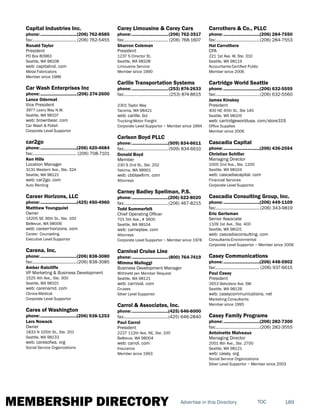 MEMBERSHIP DIRECTORY 189TOCAdvertise in this Directory
Capital Industries Inc.
phone:...............................(206) 762-8585
fax:......................................(206) 762-5455
Ronald Taylor
President
PO Box 80983
Seattle, WA 98108
web: capitalind. com
Metal Fabricators
Member since 1986
Car Wash Enterprises Inc
phone:...............................(206) 274-2600
Lance Odermat
Vice President
3977 Leary Way N.W.
Seattle, WA 98107
web: brownbear. com
Car Wash & Polish
Corporate Level Supportor
car2go
phone:...............................(206) 420-4684
fax:...................................... (206) 708-7101
Ken Hills
Location Manager
3131 Western Ave., Ste. 324
Seattle, WA 98121
web: car2go. com
Auto Renting
Career Horizons, LLC
phone:...............................(425) 450-4960
Matthew Youngquist
Owner
14205 SE 36th St., Ste. 100
Bellevue, WA 98006
web: career-horizons. com
Career Counseling
Executive Level Supportor
Carena, Inc.
phone:...............................(206) 838-3080
fax:......................................(206) 838-3085
Amber Ratcliffe
VP Marketing & Business Development
1525 4th Ave., Ste. 300
Seattle, WA 98101
web: carenamd. com
Clinics-Medical
Corporate Level Supportor
Cares of Washington
phone:...............................(206) 938-1253
Lars Nowack
Owner
1833 N 105th St., Ste. 201
Seattle, WA 98133
web: caresofwa. org
Social Service Organizations
Carey Limousine & Carey Cars
phone:...............................(206) 762-3517
fax:...................................... (206) 768-1607
Sharron Coleman
President
1237 S Director St.
Seattle, WA 98108
Limousine Service
Member since 1990
Carlile Transportation Systems
phone:...............................(253) 874-2633
fax:.......................................(253) 874-8615
2301 Taylor Way
Tacoma, WA 98421
web: carlile. biz
Trucking-Motor Freight
Corporate Level Supportor ~ Member since 1994
Carlson Boyd PLLC
phone:...............................(509) 834-6611
fax:......................................(509) 834-6610
Donald Boyd
Member
230 S 2nd St., Ste. 202
Yakima, WA 98901
web: cbblawfirm. com
Attorneys
Carney Badley Spellman, P.S.
phone:...............................(206) 622-8020
fax:......................................(206) 467-8215
Todd Summerfelt
Chief Operating Officer
701 5th Ave., # 3600
Seattle, WA 98104
web: carneylaw. com
Attorneys
Corporate Level Supportor ~ Member since 1978
Carnival Cruise Line
phone:...............................(800) 764-7419
Mimma Malloggi
Business Development Manager
Withheld per Member Request
Seattle, WA 98121
web: carnival. com
Cruises
Silver Level Supportor
Carrol & Associates, Inc.
phone:...............................(425) 646-6000
fax:......................................(425) 646-2840
Paul Carrol
President
2227 112th Ave. NE, Ste. 100
Bellevue, WA 98004
web: carrol. com
Insurance
Member since 1993
Carrothers & Co., PLLC
phone:...............................(206) 284-7550
fax:......................................(206) 284-7553
Hal Carrothers
CPA
221 1st Ave. W, Ste. 310
Seattle, WA 98119
Accountants-Certified Public
Member since 2006
Cartridge World Seattle
phone:...............................(206) 632-5555
fax:......................................(206) 632-5560
James Kinskey
President
400 NE 45th St., Ste 140
Seattle, WA 98105
web: cartridgeworldusa. com/store319
Office Supplies
Member since 2006
Cascadia Capital
phone:...............................(206) 436-2554
Christian Schiller
Managing Director
1000 2nd Ave., Ste. 1200
Seattle, WA 98104
web: cascadiacapital. com
Financial Services
Corporate Level Supportor
Cascadia Consulting Group, Inc.
phone:...............................(206) 449-1109
fax:......................................(206) 343-9819
Eric Gertsman
Senior Associate
1109 1st Ave., Ste. 400
Seattle, WA 98101
web: cascadiaconsulting. com
Consultants-Environmental
Corporate Level Supportor ~ Member since 2006
Casey Communications
phone:...............................(206) 448-5902
fax:...................................... (206) 937-6615
Paul Casey
President
2653 Belvidere Ave. SW
Seattle, WA 98126
web: caseycommunications. net
Marketing Consultants
Member since 1995
Casey Family Programs
phone:...............................(206) 282-7300
fax:......................................(206) 282-3555
Antoinette Malveaux
Managing Director
2001 8th Ave., Ste. 2700
Seattle, WA 98121
web: casey. org
Social Service Organizations
Silver Level Supportor ~ Member since 2003
 