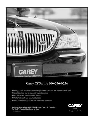 Carey Of Seattle 800-526-0554
Carey features Lincolns.
Worldwide Reservations • 800-336-4646 • 550 Cities • 65 Countries
The World's Premier Chauffeured Services
www.carey.com
Seattle
 Prestigious late model vehicles featuring L-Series Town Cars and the new Lincoln MKT
 Airport transfers, city-to-city, point-to-point services
 Exclusive Airport Meet and Greet Service
 The highest safety and security standards
 Learn more by visiting our website www.careyofseattle.net
 