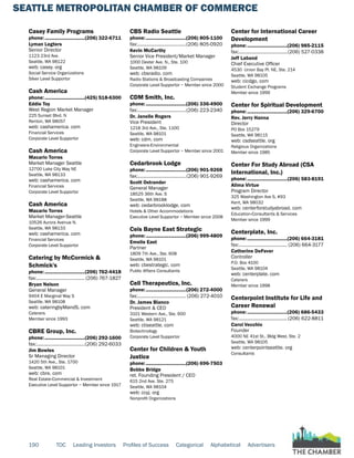 SEATTLE METROPOLITAN CHAMBER OF COMMERCE
190 TOC Leading Investors Profiles of Success Categorical Alphabetical Advertisers
Casey Family Programs
phone:...............................(206) 322-6711
Lyman Legters
Senior Director
1123 23rd Ave.
Seattle, WA 98122
web: casey. org
Social Service Organizations
Silver Level Supportor
Cash America
phone:...............................(425) 518-6300
Eddie Toy
West Region Market Manager
225 Sunset Blvd. N
Renton, WA 98057
web: cashamerica. com
Financial Services
Corporate Level Supportor
Cash America
Macario Torres
Market Manager Seattle
12700 Lake City Way NE
Seattle, WA 98133
web: cashamerica. com
Financial Services
Corporate Level Supportor
Cash America
Macario Torres
Market Manager-Seattle
10526 Aurora Avenue N.
Seattle, WA 98133
web: cashamerica. com
Financial Services
Corporate Level Supportor
Catering by McCormick &
Schmick's
phone:...............................(206) 762-4418
fax:...................................... (206) 767-1827
Bryan Nelson
General Manager
9404 E Marginal Way S
Seattle, WA 98108
web: cateringbyMandS. com
Caterers
Member since 1993
CBRE Group, Inc.
phone:...............................(206) 292-1600
fax:......................................(206) 292-6033
Jim Bowles
Sr Managing Director
1420 5th Ave., Ste. 1700
Seattle, WA 98101
web: cbre. com
Real Estate-Commercial & Investment
Executive Level Supportor ~ Member since 1917
CBS Radio Seattle
phone:...............................(206) 805-1100
fax:......................................(206) 805-0920
Kevin McCarthy
Senior Vice President/Market Manager
1000 Dexter Ave. N., Ste. 100
Seattle, WA 98109
web: cbsradio. com
Radio Stations & Broadcasting Companies
Corporate Level Supportor ~ Member since 2000
CDM Smith, Inc.
phone:...............................(206) 336-4900
fax:......................................(206) 223-2340
Dr. Janelle Rogers
Vice President
1218 3rd Ave., Ste. 1100
Seattle, WA 98101
web: cdm. com
Engineers-Environmental
Corporate Level Supportor ~ Member since 2001
Cedarbrook Lodge
phone:...............................(206) 901-9268
fax:......................................(206) 901-9269
Scott Ostrander
General Manager
18525 36th Ave. S
Seattle, WA 98188
web: cedarbrooklodge. com
Hotels & Other Accommodations
Executive Level Supportor ~ Member since 2008
Ceis Bayne East Strategic
phone:...............................(206) 999-4809
Emelie East
Partner
1809 7th Ave., Ste. 608
Seattle, WA 98101
web: cbestrategic. com
Public Affairs Consultants
Cell Therapeutics, Inc.
phone:...............................(206) 272-4000
fax:...................................... (206) 272-4010
Dr. James Bianco
President & CEO
3101 Western Ave., Ste. 600
Seattle, WA 98121
web: ctiseattle. com
Biotechnology
Corporate Level Supportor
Center for Children & Youth
Justice
phone:...............................(206) 696-7503
Bobbe Bridge
ret. Founding President / CEO
615 2nd Ave. Ste. 275
Seattle, WA 98104
web: ccyj. org
Nonprofit Organizations
Center for International Career
Development
phone:...............................(206) 985-2115
fax:......................................(206) 527-0338
Jeff Laband
Chief Executive Officer
4530 Union Bay Pl. NE, Ste. 214
Seattle, WA 98105
web: cicdgo. com
Student Exchange Programs
Member since 1999
Center for Spiritual Development
phone:...............................(206) 329-6700
Rev. Jerry Hanna
Director
PO Box 15279
Seattle, WA 98115
web: csdseattle. org
Religious Organizations
Member since 1985
Center For Study Abroad (CSA
International, Inc.)
phone:...............................(206) 583-8191
Alima Virtue
Program Director
325 Washington Ave S, #93
Kent, WA 98032
web: centerforstudyabroad. com
Education-Consultants & Services
Member since 1999
Centerplate, Inc.
phone:...............................(206) 664-3181
fax:...................................... (206) 664-3177
Catherine DeFever
Controller
P.O. Box 4100
Seattle, WA 98104
web: centerplate. com
Caterers
Member since 1998
Centerpoint Institute for Life and
Career Renewal
phone:...............................(206) 686-5433
fax:......................................(206) 622-8811
Carol Vecchio
Founder
4000 NE 41st St., Bldg West, Ste. 2
Seattle, WA 98105
web: centerpointseattle. org
Consultants
 