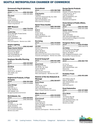 SEATTLE METROPOLITAN CHAMBER OF COMMERCE
202 TOC Leading Investors Profiles of Success Categorical Alphabetical Advertisers
Emmanuel's Rug & Upholstery
Cleaners, Inc.
phone:...............................(206) 322-2200
fax:......................................(206) 325-3841
Thea Sand
Owner
231 S Hinds St.
Seattle, WA 98134
web: emmanuelsrug. com
Carpet & Rug Cleaners
EMP Museum
phone:...............................(206) 770-2700
fax:...................................... (206) 770-2727
Janelle Doig
Senior Manager, Private Events
325 5th Ave. N
Seattle, WA 98109
web: empmuseum. org
Museums
Gold Level Supportor ~ Member since 1999
Empire Lighting
phone:...............................(206) 915-4657
Megan Dascher-Watkins
Administrative Assistant
2424 Pioneer Highway
Stanwood, WA 98292
web: empirelighting. net
Lighting Fixtures-Retail
Employee Benefits Planning,
L.L.C.
phone:...............................(360) 424-5507
fax:...................................... (360) 424-5351
Rod Bring
Principal
PO Box 1547
Mount Vernon, WA 98273
web: ebpllc. com
Insurance
Engineered Products, A Pape
Company
phone:...............................(206) 394-3300
fax:......................................(206) 575-6688
Laura Ohringer
Controller
9883 40th Ave. S
Seattle, WA 98118
web: eppape. com
Storage-Household & Commercial
EnviroIssues, Inc.
phone:...............................(206) 269-5041
fax:......................................(206) 269-5046
Amy Grotefendt
Principal
101 Stewart St., Ste. 1200
Seattle, WA 98101
web: enviroissues. com
Communication Consultants
Member since 2004
EnviroShield
phone:...............................(425) 488-7688
fax:......................................(425) 844-8346
Craig Hawkins
President
14522 NE N Woodinville Way, Ste. 202B
Woodinville, WA 98072
web: enviroshieldnw. com
Mold Inspection & Removal
Epoch Times Seattle
phone:...............................(888) 368-4898
fax:......................................(888) 615-3828
Ernie Li
Director
PO Box 75524
Seattle, WA 98175
web: theepochtimes. com
Newspapers
Era Living
phone:...............................(206) 470-8000
fax:...................................... (206) 470-8194
Lily Gold
Director of Marketing
400 Union St.
Seattle, WA 98101
web: eraliving. com
Retirement & Life Care Communities & Homes
Corporate Level Supportor ~ Member since 2004
Ernst & Young LLP
phone:...............................(206) 621-1800
fax:......................................(206) 654-7799
Daniel Smith
Managing Partner
999 3rd Ave., Ste. 3500
Seattle, WA 98104
web: ey. com
Accountants-Certified Public
Silver Level Supportor ~ Member since 1937
Essence of the Sun Bodywork &
Massage
phone:...............................(206) 383-6977
Susan Chasse
Owner
1904 3rd Ave., #1014
Seattle, WA 98101
web: susanchasselmp. com
Health, Fitness & Nutrition Consultants
Etta's Seafood
phone:...............................(206) 443-6000
fax:......................................(206) 443-0648
Sarah Schaaff
Manager
2020 Western Ave.
Seattle, WA 98121
web: tomdouglas. com/index.
php?page=ettas
Restaurants
Executive Level Supportor ~ Member since 1998
Europa Sports Products
Kim Couthen
Director of Human Resources
11401 Granite St., Ste. H
Charlotte, NC 28273
web: europasports. com
Wholesale Distrs.
Corporate Level Supportor
Evans School of Public Affairs,
Unv. of WA
phone:...............................(206) 543-4900
fax:......................................(206) 543-1096
Heather Krasna
Director, Career Services
Box 353055
Seattle, WA 98195
web: evans.washington.edu
Schools-Academic-Colleges & Universities
Gold Level Supportor
Evergreen Home Loans
phone:...............................(425) 974-8500
fax:.......................................(425) 576-3776
Ann Dahley
Human Resources Manager
915 118th Ave. SE, Ste. 300
Bellevue, WA 98005
web: evergreenhomeloans. com/
Banks & Other Financial Services
Evolution Fresh
phone:...............................(206) 682-7740
517 Pine St.
Seattle, WA 98101
web: evolutionfresh. com
Restaurants
Gold Level Supportor
Evolution Fresh
phone:...............................(425) 453-1089
545 A Bellevue Way NE
Bellevue, WA 98004
web: evolutionfresh. com
Restaurants
Gold Level Supportor
Excel Automotive
phone:...............................(425) 427-6889
fax:......................................(425) 427-9362
Aaron Muller
Owner
740 Newport Way NW
Issaquah, WA 98027
web: excelautomotive. net
Auto Repair & Service
Member since 2008
 