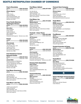 SEATTLE METROPOLITAN CHAMBER OF COMMERCE
206 TOC Leading Investors Profiles of Success Categorical Alphabetical Advertisers
Fran's Chocolates
phone:...............................(206) 322-0233
fax:......................................(206) 322-0452
Andrina Bigelow
CEO
1300 E Pike St.
Seattle, WA 98122
web: franschocolates. com
Candy & Confectionery-Retail
Member since 2003
Franz Family Bakeries,
Washington Division
phone:...............................(206) 322-0931
fax:......................................(206) 726-7533
Barry Ware
Vice President
PO Box 24327
Seattle, WA 98124
web: usbakery. com
Bakers-Whsle.
Corporate Level Supportor ~ Member since 1951
Frause
phone:...............................(206) 352-6402
fax:......................................(206) 284-9409
Erika Schmidt
President /COO
1411 4th Ave., Ste. 1210
Seattle, WA 98101
web: frause. com
Consultants-Public Relations
Member since 1998
Fred Hutchinson Cancer
Research Center
phone:...............................(206) 667-4211
fax:......................................(206) 667-7005
Jeremy Webb
Communications & Marketing
1100 Fairview Ave. N, J5-300
P.O. Box 19024Seattle, WA 98109
web: fredhutch. org
Nonprofit Organizations
Member since 1981
Fred Meyer Greenwood
phone:...............................(206) 784-9600
100 NW 85th St.
Seattle, WA 98117
web: fredmeyer. com
Department, Discount, Outlet Stores & Malls
Silver Level Supportor
Fred Meyer Lake City
phone:...............................(206) 440-2400
13000 Lake City Way NE
Seattle, WA 98125
web: fredmeyer. com
Department, Discount, Outlet Stores & Malls
Silver Level Supportor
Fred Meyer, Ballard
phone:...............................(206) 297-4300
915 NW 45th St.
Seattle, WA 98107
web: fredmeyer. com
Department, Discount, Outlet Stores & Malls
Silver Level Supportor
Fred Meyer, Inc.
phone:...............................(503) 797-3830
Melinda Merrill
Director, Public Affairs
3800 SE 22nd Ave.
Portland, OR 97202
web: fredmeyer. com
Department, Discount, Outlet Stores & Malls
Silver Level Supportor
Freehold - Urban Therm
phone:...............................(206) 624-1886
fax:......................................(206) 628-4322
Jeff Thompson
President
808 Howell St., Ste 600
Seattle, WA 98101
web: thefreeholdgroup. com
Real Estate
Member since 2008
Freeman
phone:...............................(206) 340-1105
fax:......................................(206) 624-9525
Joan Krawchik
General Manager
568 1st Ave. S, Ste. 200
Seattle, WA 98104
web: freemanco. com
Convention Services & Facilities
Corporate Level Supportor ~ Member since 2007
Freeway Park Association
Riisa Conklin
Program Director
900 University St.
Seattle, WA 98101
web: freewayparkassociation. org
Associations
Fremont Brewing
phone:...............................(206) 420-2407
Matt Lincecum
Manager
3409 Woodland Park Ave N
Seattle, WA 98103
web: fremontbrewing. com
Breweries & Brew Pubs
Fremont Dock Company
phone:...............................(206) 632-0124
fax:......................................(206) 632-1081
Suzanne Burke
President
3401 Evanston Ave. N, Ste A
Seattle, WA 98103
web: fremontdockco. com
Real Estate-Commercial & Investment
Fresh Bistro
phone:...............................(206) 935-3733
RobRoy Chalmers
Front House Manager
4725 42nd Ave. SW
Seattle, WA 98116
web: herbanfeast. com/freshbistro
Restaurants
Corporate Level Supportor
FrontRunner
phone:...............................(206) 366-5627
Bryan Guy
Principal / Product Manager
911 Western Ave., Ste. 524
Seattle, WA 98104
web: frontrunnerlabs. com
Nonprofit Organizations
Frosted Cupcakes & Cakes
phone:...............................(425) 275-7330
Stefanie Buono
Owner & Pastry Chef
102 1/2 5th Ave. N
Edmonds, WA 98020
web: cakesbyfrosted. com
Bakers-Retail
FusionStorm
phone:...............................(206) 747-6539
Dave Welch
Business Development
5916 California Ave. SW., #5
Seattle, WA 98136
web: fusionstorm. com
Computers-System Designers &Consultants
Corporate Level Supportor
G
Gainer Strategic Communications
phone:...............................(206) 484-9824
Linda Gainer
Owner
Withheld per Member Request
Public Relations
 