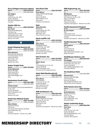 MEMBERSHIP DIRECTORY 211TOCAdvertise in this Directory
Gurry & Rogers Insurance Agency
phone:...............................(206) 621-6444
fax:......................................(206) 682-9405
John Rogers
President
1200 5th Ave., Ste. 1825
Seattle, WA 98101
web: gurryandrogers. com
Insurance
Guylian USA Inc.
phone:...............................(856) 296-6605
Geri Chark
Promotional Marketing
560 Sylvan Ave.
Englewood Cliffs, NJ 07632
web: guylian-choc. com
Candy & Confectionery-Retail
Member since 2005
H
Hanjin Shipping America LLC
phone:...............................(206) 447-9422
fax:......................................(206) 447-9428
Kate Osterback
Administrative Associate
401 Alaskan Way S, Pier 46
Seattle, WA 98104
web: hanjin. com
Shipping Service
Member since 2001
Harbor Freight Tools
phone:...............................(206) 762-3682
Archie Wabschall
Branch Manager
6205 Corson Ave. S.
Seattle, WA 98108
web: harborfreight. com
Tools
Harborstone Credit Union
phone:...............................(206) 382-1888
fax:......................................(206) 695-4305
Carlene Joseph
Vice President, Community Development
PO Box 4207
Tacoma, WA 98438
web: harborstone. com
Credit Unions
Member since 1976
Harborview Medical Center
phone:...............................(206) 744-3000
fax:...................................... (206) 744-8551
Eileen Whalen
Executive Director
325 9th Ave.
Internal Box 359717Seattle, WA 98104
web: harborview. org
Hospitals
Gold Level Supportor ~ Member since 1985
Hard Rock Cafe
phone:...............................(206) 204-2233
Chris Weaver
Sales & Marketing Manager
116 Pike St.
Seattle, WA 98101
web: hardrock. com
Restaurants
Corporate Level Supportor
Hark
Abbey Reynolds
Marketing
1620 Broadway, Ste. 209
Seattle, WA 98122
web: hark. com
Video Production Services
Harris myCFO, LLC
phone:...............................(206) 442-6410
fax:......................................(206) 442-6499
Debra Doran
Managing Director
1420 5th Ave., Ste. 2000
Seattle, WA 98101
web: harrismycfo. com
Financial Planning Consultants
Member since 2001
Hart Crowser, Inc.
phone:...............................(206) 324-9530
fax:......................................(206) 328-5581
Robert Jenson
CFO
1700 Westlake Ave. N, Ste. 200
Seattle, WA 98109
web: hartcrowser. com
Environmental & Ecological Services
Hatch Mott MacDonald LLC
phone:...............................(206) 838-2886
fax:......................................(206) 284-7770
Steve Mauss
Vice President
6 Nickerson St., Ste. 101
Seattle, WA 98109
web: hatchmott. com
Engineers-Consulting
Member since 2006
HDR Architecture, Inc.
phone:...............................(206) 826-4700
fax:...................................... (206) 826-4701
Marjorie Brown
Senior Healthcare Principal
601 Union St., Ste. 700
Seattle, WA 98101
web: hdrinc. com
Architects
Corporate Level Supportor ~ Member since 2001
HDR Engineering, Inc.
phone:...............................(425) 450-6200
fax:.......................................(425) 453-7107
Bill Blaylock
Department Manager
500 108th Ave. NE, Ste. 1200
Bellevue, WA 98004
web: hdrinc. com
Engineers-Consulting
Corporate Level Supportor ~ Member since 2006
Health Assessment Program
phone:...............................(206) 223-6600
Dr. Gary Kaplan
CEO
Virginia Mason Clinic
1100 9th Ave.Seattle, WA 98101
Hospitals
Emerald Level Supportor ~ Member since 1989
Health Insurance Team
phone:...............................(206) 356-1607
Jeff Lindstrom
Partner
4117 43rd Ave. NE
Seattle, WA 98105
web: healthinsuranceteam. com
Health Care Plans
HealthScape Advisors, LLC
phone:...............................(206) 849-9437
Cary Badger
Immediate Past Board Chair
5000 Carillon Point, Ste. 413
Kirkland, WA 98033
web: healthscapeadvisors. com
Consultants-Medical
The Heathman Hotel
fax:......................................(425) 284-5893
Amynah Virani
National Sales Manager
220 Kirkland Ave.
Redmond, WA 98033
web: heathmankirkland. com
Hotels & Other Accommodations
Helly Hansen (U.S.) Inc.
phone:...............................(800) 435-5901
fax:......................................(253) 333-8356
Scott Sutherland
Director of Finance
4104 C St. NE
Auburn, WA 98002
web: hellyhansen. com
Sportswear-Retail
Henley Leadership Group
phone:...............................(206) 686-4400
Carol Zizzo
Manager
17837 1st Ave. S, Ste. 302
Seattle, WA 98148
web: henleyleadership. com
Training Programs
Corporate Level Supportor
 