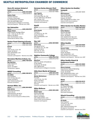 SEATTLE METROPOLITAN CHAMBER OF COMMERCE
212 TOC Leading Investors Profiles of Success Categorical Alphabetical Advertisers
Henry M. Jackson School of
International Studies
phone:...............................(206) 543-6269
fax:.......................................(206) 616-8171
Nadine Fabbi
Assistant Director
University of Washington
Box 353650Seattle, WA 98195
web: jsis.washington.edu/
Schools-Academic-Colleges & Universities
Gold Level Supportor ~ Member since 1995
Her Interactive
phone:...............................(425) 460-8787
Megan Gaiser
Chief Creative Strategy Officer
1150 - 114th Ave. SE, Ste. 200
Bellevue, WA 98004
web: herinteractive. com/
Clothes-Women-Whsle. & Mfrs.
Herban Feast Catering & Events
phone:...............................(206) 932-4717
fax:......................................(206) 932-4565
BJ Duft
Owner
3200 1st Ave. S, Ste. 100
Seattle, WA 98134
web: herbanfeast. com
Event Planning
Corporate Level Supportor ~ Member since 2008
Herculano Martinez & Sons, Inc.
phone:...............................(509) 750-0194
Ben Martinez
Public Relations
PO Box 784
Warden, WA 98857
Transportation Logistics
HERDT Consulting
phone:...............................(808) 348-4671
Eric Miller
Vice President
6525 NE Wood Bay Lane
Poulsbo, WA 98370
web: herdtconsulting. com
Business Consultants
Herman Miller, Inc.
phone:...............................(206) 604-0663
Kelly Guiney
Sales Representative
1122 E Pike St.
PMB 991Seattle, WA 98122
web: hermanmiller. com
Office Furniture & Equipment-Whsle.& Mfrs.
Hersman Serles Almond, PLLC
phone:...............................(425) 822-6557
fax:......................................(425) 827-4683
Joan Topacio
Office Manager
520 Kirkland Way, Ste. 300
P.O. Box 789Kirkland, WA 98033
web: cpahsa. com
Accountants-Certified Public
Corporate Level Supportor
Hewitt
phone:...............................(206) 624-8154
fax:......................................(206) 626-0541
David Hewitt
President
101 Stewart St., Ste. 200
Seattle, WA 98101
web: hewittseattle. com
Architects
Hey, LLC
phone:...............................(206) 369-0683
Chris Lloyd
Managing Partner
911 Western Ave., Ste. 408
Seattle, WA 98134
web: hey. us. com
Advertising Agencies
Highline Community College
phone:...............................(206) 878-3710
fax:...................................... (206) 870-3754
Meg Ryan
Exec Dir., Center of Excellence
PO Box 98000
Des Moines, WA 98198
web: highline.edu
Schools-Academic-Colleges & Universities
Hillis Clark Martin & Peterson
phone:...............................(206) 623-1745
fax:......................................(206) 623-7789
Melody McCutcheon
Principal
1221 2nd Ave., Ste. 500
Seattle, WA 98101
web: hcmp. com
Attorneys
Corporate Level Supportor ~ Member since 1990
Hilton Bellevue
phone:...............................(425) 455-1300
Robert Taylor
General Manager
300 112th Ave. SE
Bellevue, WA 98004
web: bellevuehilton. com
Hotels & Other Accommodations
Corporate Level Supportor
Hilton Garden Inn Seattle/
Issaquah
fax:......................................(425) 837-3635
Will Parkinson
General Manager
1800 NW Gilman Blvd
Issaquah, WA 98027
web: hiltongardeninn.hilton. com
Hotels & Other Accommodations
Corporate Level Supportor
Hilton Garden Inn Seattle/Renton
phone:...............................(425) 430-1414
fax:......................................(425) 430-8577
Kathy Madison
General Manager
1801 E. Valley Hwy
Renton, WA 98055
web: seattlerenton.hgi. com
Hotels & Other Accommodations
Corporate Level Supportor
Hilton Seattle
phone:...............................(206) 624-0500
fax:......................................(206) 682-9029
Kanami Fujita
Director of Sales & Marketing
1301 6th Ave.
Seattle, WA 98101
web: seattlehilton. com
Hotels & Other Accommodations
Corporate Level Supportor ~ Member since 1987
Hilton Seattle Airport &
Conference Center
phone:...............................(206) 244-4800
fax:......................................(206) 248-4499
Sharon Andrade
Area Director Sales & Marketing
17620 International Blvd.
Seattle, WA 98188
web: seattleairport.hilton. com
Hotels & Other Accommodations
Corporate Level Supportor ~ Member since 2004
Hines
phone:...............................(206) 621-9172
fax:...................................... (206) 621-1251
Kathy O'Kelly
Sr. Property Manager
800 5th Ave., Ste. 3838
Seattle, WA 98104
web: hines. com
Real Estate Developers
Hitachi Consulting
phone:...............................(206) 268-9000
fax:......................................(206) 268-9010
Ian Smith
Vice President
701 Pike St., Ste. 2150
Seattle, WA 98101
web: hitachiconsulting. com
Management Consultants
Corporate Level Supportor ~ Member since 2004
 