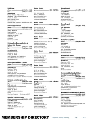 MEMBERSHIP DIRECTORY 213TOCAdvertise in this Directory
HMSHost
phone:...............................(206) 433-5611
fax:......................................(206) 433-5669
Stacy House
Senior Director of Operations
PMB #306, 17801 International Blvd. S
Seattle, WA 98158
web: hmshost. com
Concessionaires
Corporate Level Supportor ~ Member since 1994
HNTB Corporation
phone:...............................(425) 455-3555
fax:...................................... (425) 453-9179
James Thomson
Vice President
600 108th Ave. NE, Ste. 900
Bellevue, WA 98004
web: hntb. com
Engineers
Member since 1982
Holiday Inn Express Hotel &
Suites City Center
phone:...............................(206) 441-7222
fax:...................................... (206) 441-0786
Darcy Hambrick
General Manager
226 Aurora Ave. N
Seattle, WA 98109
web: hiexpress. com/sea-cityctr
Hotels & Other Accommodations
Member since 1997
Holiday Inn Seattle Center
phone:...............................(206) 728-8123
fax:......................................(206) 728-2779
Debbie Pearce
Director of Sales
211 Dexter Ave. N
Seattle, WA 98109
web: holidayinn. com/seattlewa
Hotels & Other Accommodations
Corporate Level Supportor ~ Member since 2003
Holland America Line, Inc.
phone:...............................(206) 286-3900
fax:......................................(206) 905-8962
Sally Andrews
Vice President, Public Relations
300 Elliott Ave. W
Seattle, WA 98119
web: hollandamerica. com
Cruises
Silver Level Supportor ~ Member since 1957
Holland Partner Group
phone:...............................(206) 430-5975
Josh McDonald
Director of Marketing
1000 Dexter Ave. N, Ste 201
Seattle, WA 98109
web: hollandresidential. com
Apartments
Home Depot
phone:...............................(425) 451-7351
325 120th Ave. NE
Bellevue, WA 98005
web: homedepo. com
Home Improvements
Corporate Level Supportor
Home Depot
phone:...............................(425) 806-9300
18333 120th Ave. NE
Bothell, WA 98011
web: homedepot. com
Home Improvements
Corporate Level Supportor
Home Depot
phone:...............................(425) 391-8467
6200 E Lake Sammamish Pkwy SE
Issaquah, WA 98029
web: homedepot. com
Home Improvements
Corporate Level Supportor
Home Depot
phone:...............................(206) 762-2126
7345 Delridge Way SW
Seattle, WA 98106
web: homedepot. com
Home Improvements
Corporate Level Supportor
Home Depot
phone:...............................(425) 885-6358
17777 NE 76th St.
Redmond, WA 98052
web: homedepot. com
Home Improvements
Corporate Level Supportor
Home Depot
phone:...............................(206) 574-3400
Gary Roberts
Manager
370 Corporate Drive N.
Tukwila, WA 98188
web: homedepot. com
Home Improvements
Corporate Level Supportor
Home Depot
phone:...............................(206) 467-9200
Joe Domanico
Store Manager
2701 Utah Ave S
Seattle, WA 98134
web: homedepot. com
Home Improvements
Corporate Level Supportor
Home Depot
phone:...............................(206) 546-1900
Joseph Abreu
Store Manager
1335 N 205th St
Seattle, WA 98133
web: homedepot. com
Home Improvements
Corporate Level Supportor
Home Depot
phone:...............................(206) 361-9600
Kyle McKinnon
Manager
11616 Aurora Ave. N.
Seattle, WA 98133
web: homedepot. com
Home Improvements
Corporate Level Supportor
Home Owners Club
phone:...............................(206) 622-3500
Matt Maury
President
1202 Harrison St.
Seattle, WA 98109
web: homeownersclub. org
Home Improvements
Member since 1973
HomeStreet Bank
phone:...............................(206) 623-3050
fax:......................................(206) 389-7703
Mark Mason
Chairman & CEO
601 Union St., Ste. 2000
Seattle, WA 98101
web: homestreet. com
Banks
Member since 1933
Homewood Suites by Hilton -
Seattle Convention Center
phone:...............................(206) 682-8282
fax:......................................(206) 682-5315
Scott Snofsky
General Manager
1011 Pike St.
Seattle, WA 98101
web: homewoodsuitesseattle. com
Hotels & Other Accommodations
Member since 2007
Homewood Suites Seattle Airport
phone:...............................(206) 433-8000
fax:......................................(206) 433-8994
Kelly Thornton
Director of Sales
6955 Fort Dent Way
Tukwila, WA 98188
web: seattletukwila.homewoodsuites. com
Hotels & Other Accommodations
Corporate Level Supportor
 