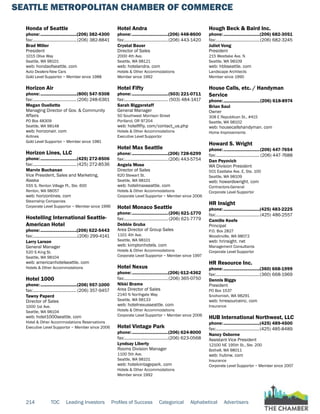SEATTLE METROPOLITAN CHAMBER OF COMMERCE
214 TOC Leading Investors Profiles of Success Categorical Alphabetical Advertisers
Honda of Seattle
phone:...............................(206) 382-4300
fax:......................................(206) 382-8841
Brad Miller
President
1015 Olive Way
Seattle, WA 98101
web: hondaofseattle. com
Auto Dealers-New Cars
Gold Level Supportor ~ Member since 1988
Horizon Air
phone:...............................(800) 547-9308
fax:...................................... (206) 248-6361
Megan Ouellette
Managing Director of Gov. & Community
Affairs
PO Box 48309
Seattle, WA 98148
web: horizonair. com
Airlines
Gold Level Supportor ~ Member since 1981
Horizon Lines, LLC
phone:...............................(425) 272-8506
fax:......................................(425) 272-8536
Marvin Buchanan
Vice President, Sales and Marketing,
Alaska
555 S. Renton Village Pl., Ste. 600
Renton, WA 98057
web: horizonlines. com
Steamship Companies
Corporate Level Supportor ~ Member since 1996
Hostelling International Seattle-
American Hotel
phone:...............................(206) 622-5443
fax:.......................................(206) 299-4141
Larry Larson
General Manager
520 S King St.
Seattle, WA 98104
web: americanhotelseattle. com
Hotels & Other Accommodations
Hotel 1000
phone:...............................(206) 957-1000
fax:...................................... (206) 357-9457
Tawny Paperd
Director of Sales
1000 1st Ave.
Seattle, WA 98104
web: hotel1000seattle. com
Hotel & Other Accommodations Reservations
Executive Level Supportor ~ Member since 2006
Hotel Andra
phone:...............................(206) 448-8600
fax:......................................(206) 443-1420
Crystal Bauer
Director of Sales
2000 4th Ave.
Seattle, WA 98121
web: hotelandra. com
Hotels & Other Accommodations
Member since 1992
Hotel Fifty
phone:...............................(503) 221-0711
fax:...................................... (503) 484-1417
Sarah Biggerstaff
General Manager
50 Southwest Morrison Street
Portland, OR 97204
web: hotelfifty. com/contact_us.php
Hotels & Other Accommodations
Executive Level Supportor
Hotel Max Seattle
phone:...............................(206) 728-6299
fax:......................................(206) 443-5754
Angela Mose
Director of Sales
620 Stewart St.
Seattle, WA 98101
web: hotelmaxseattle. com
Hotels & Other Accommodations
Corporate Level Supportor ~ Member since 2006
Hotel Monaco Seattle
phone:...............................(206) 621-1770
fax:...................................... (206) 621-7779
Debbie Gruba
Area Director of Group Sales
1101 4th Ave.
Seattle, WA 98101
web: kimptonhotels. com
Hotels & Other Accommodations
Corporate Level Supportor ~ Member since 1997
Hotel Nexus
phone:...............................(206) 612-4362
fax:......................................(206) 365-0750
Nikki Brame
Area Director of Sales
2140 N Northgate Way
Seattle, WA 98133
web: hotelnexusseattle. com
Hotels & Other Accommodations
Corporate Level Supportor ~ Member since 2006
Hotel Vintage Park
phone:...............................(206) 624-8000
fax:......................................(206) 623-0568
Lyndsay Liberty
Rooms Division Manager
1100 5th Ave.
Seattle, WA 98101
web: hotelvintagepark. com
Hotels & Other Accommodations
Member since 1992
Hough Beck & Baird Inc.
phone:...............................(206) 682-3051
fax:......................................(206) 682-3245
Juliet Vong
President
215 Westlake Ave. N
Seattle, WA 98109
web: hbbseattle. com
Landscape Architects
Member since 1990
House Calls, etc. / Handyman
Service
phone:...............................(206) 618-8974
Brian Saul
Owner
308 E Republican St., #415
Seattle, WA 98102
web: housecallshandyman. com
Home Improvements
Howard S. Wright
phone:...............................(206) 447-7654
fax:...................................... (206) 447-7688
Dan Peyovich
WA Division President
501 Eastlake Ave. E, Ste. 100
Seattle, WA 98109
web: howardswright. com
Contractors-General
Corporate Level Supportor
HR Insight
phone:...............................(425) 483-2225
fax:......................................(425) 486-2557
Camille Keefe
Principal
P.O. Box 2827
Woodinville, WA 98072
web: hrinsight. net
Management Consultants
Corporate Level Supportor
HR Resource Inc.
phone:...............................(360) 668-1999
fax:......................................(360) 668-1969
Dennis Biggs
President
PO Box 1537
Snohomish, WA 98291
web: hrresourceinc. com
Insurance
HUB International Northwest, LLC
phone:...............................(425) 489-4500
fax:......................................(425) 485-8489
Nancy Osborne
Assistant Vice President
12100 NE 195th St., Ste. 200
Bothell, WA 98011
web: hubnw. com
Insurance
Corporate Level Supportor ~ Member since 2007
 