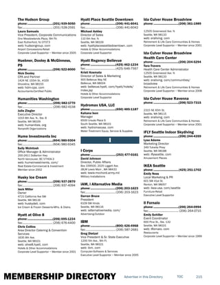 MEMBERSHIP DIRECTORY 215TOCAdvertise in this Directory
The Hudson Group
phone:...............................(201) 939-5050
fax:...................................... (201) 528-2591
Laura Samuels
Vice President, Corporate Communications
One Meadowlands Plaza, 9th Flr.
East Rutherford, NJ 07073
web: hudsongroup. com
Airport Concessions-Retail
Corporate Level Supportor ~ Member since 2005
Huebner, Dooley & McGinness,
PS
phone:...............................(206) 522-8000
Nick Dooley
CPA and Partner
1424 NE 155th St., #100
Shoreline, WA 98155
web: hdm-cpa. com
Accountants-Certified Public
Humanities Washington
phone:...............................(206) 682-1770
fax:...................................... (206) 682-4158
Julie Ziegler
Executive Director
1015 8th Ave. N., Ste. B
Seattle, WA 98109
web: humanities. org
Nonprofit Organizations
Hume Investments Inc
phone:...............................(604) 980-9304
fax:......................................(604) 980-9345
Sally McIntosh
Office Manager & Administrator
200-2411 Dollarton Hwy
North Vancouver, BC V7H0A-3
web: humeinvestments. com/
Real Estate-Commercial & Investment
Member since 2002
Husky Ice Cream
phone:...............................(206) 937-2870
fax:......................................(206) 937-4094
Jack Miller
Owner
4721 California Ave SW
Seattle, WA 98116
web: huskydeli. com
Ice Cream & Frozen Desserts-Mfrs. & Distrs.
Hyatt at Olive 8
phone:...............................(206) 695-1234
fax:......................................(206) 676-4400
Chris Collins
Area Director Catering & Convention
Services
1635 8th Ave.
Seattle, WA 98101
web: olive8.hyatt. com
Hotels & Other Accommodations
Corporate Level Supportor ~ Member since 2001
Hyatt Place Seattle Downtown
phone:...............................(206) 441-6041
fax:......................................(206) 441-6042
Michael Ashley
Director of Sales
110 6th Ave. N
Seattle, WA 98109
web: hyattplaceseattledowntown. com
Hotels & Other Accommodations
Corporate Level Supportor
Hyatt Regency Bellevue
phone:...............................(425) 462-1234
fax:......................................(425) 646-7567
Kristi Kosmata
Director of Sales & Marketing
900 Bellevue Way NE
Bellevue, WA 98004
web: bellevue.hyatt. com/hyatt/hotels/
index.jsp
Hotels & Other Accommodations
Corporate Level Supportor
Hydromax USA, LLC
phone:...............................(650) 485-1187
Kahana Ison
Manager
6500 Ursula Place S
South Seattle, WA 98101
web: hydromaxusa. com
Water Treatment Equip, Service & Supplies
I
I Corps
phone:...............................(253) 477-0161
David Johnson
Director, Public Affairs
Box 339500, 2025 Liggett Ave.
JBLM Lewis Main , WA 98433
web: lewis-mcchord.army.mil
Military Installations
iAM, i Alternative Media
phone:...............................(206) 203-1623
fax:......................................(206) 203-1623
Darran Bruce
President
6109 SW Hinds
Seattle, WA 98116
web: ialternativemedia. com/
Advertising-Outdoor
IBM
phone:...............................(800) 426-4968
fax:...................................... (206) 587-2681
Greg Dietzel
Vice President & Sr. State Executive
1200 5th Ave., 9th Fl.
Seattle, WA 98101
web: ibm. com
Computer-Software & Services
Executive Level Supportor ~ Member since 2005
Ida Culver House Broadview
phone:...............................(206) 361-1989
12505 Greenwood Ave. N
Seattle, WA 98133
web: eraliving. com
Retirement & Life Care Communities & Homes
Corporate Level Supportor ~ Member since 2001
Ida Culver House Broadview
Health Care Center
phone:...............................(206) 204-5294
Tara Travers
Health Care Center Administrator
12505 Greenwood Ave. N
Seattle, WA 98133
web: eraliving. com/communities/
broadview
Retirement & Life Care Communities & Homes
Corporate Level Supportor ~ Member since 2008
Ida Culver House Ravenna
phone:...............................(206) 523-7315
2315 NE 65th St.
Seattle, WA 98115
web: eraliving. com
Retirement & Life Care Communities & Homes
Corporate Level Supportor ~ Member since 2001
iFLY Seattle Indoor Skydiving
phone:...............................(206) 244-4359
Lysa Adams
Marketing Director
349 Tukwila Pkwy
Seattle, WA 98188
web: iflyseattle. com
Amusement Places
IKEA Seattle
phone:...............................(425) 251-1702
Emily Ness
Local Marketing & PR
601 SW 41st St.
Renton, WA 98057
web: ikea-usa. com/seattle
Furniture-Retail
Executive Level Supportor
Il Fornaio
phone:...............................(206) 264-0994
fax:...................................... (206) 264-0715
Emily Schiller
Event Coordinator
600 Pine St., Ste. 132
Seattle, WA 98101
web: ilfornaio. com
Restaurants
Corporate Level Supportor ~ Member since 1999
 