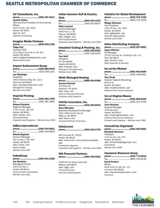 SEATTLE METROPOLITAN CHAMBER OF COMMERCE
216 TOC Leading Investors Profiles of Success Categorical Alphabetical Advertisers
ILF Consultants, Inc.
phone:...............................(206) 357-3011
Janette Keiser
CEO and Vice President of Commercial
Affairs
1001 4th Ave., Ste. 3200
Seattle, WA 98101
web: ilf. com
Engineers-Consulting
Imagine Media Partners
phone:...............................(800) 605-1782
Tolga Ural
Founder/CEO
2212 Queen Anne Ave. N, Ste. 811
Seattle, WA 98109
web: imaginemediapartners. com
Marketing Services
Impact Achievement Group
phone:...............................(425) 885-5940
fax:...................................... (425) 558-1141
Lee Klepinger
President
16541 Redmond Way, Ste. 121-C
Redmond, WA 98052
web: impactachievement. com
Management Training
Member since 2003
Imperial Parking
phone:...............................(206) 381-1789
fax:......................................(206) 381-1882
Edward Danyluk
Regional Manager
1700 7th Ave., Ste 106
Seattle, WA 98101
web: impark. com
Parking Facilities
Corporate Level Supportor ~ Member since 2002
InBios International
phone:...............................(206) 344-5821
fax:......................................(206) 344-5823
Wendy Bagnato
Account Manager
562 1st Ave. S, Ste. 600
Seattle, WA 98104
web: inbios. com
Biotechnology
Member since 2007
IndexGroup
phone:...............................(206) 931-3320
Joe Quintana
Managing Partner
2053 41st Ave. E
Seattle, WA 98112
Communication Consultants
Member since 2001
Indian Summer Golf & Country
Club
phone:...............................(360) 923-1075
fax:......................................(360) 923-9037
Rolly Leonard
General Manager
5900 Troon Ln. SE
Olympia, WA 98501
web: okigolf. com
Golf Courses-Private
Corporate Level Supportor ~ Member since 2004
Industrial Crating & Packing, Inc.
phone:...............................(425) 226-9200
fax:......................................(425) 226-9205
Tom Kalil
President
P.O. Box 88299
Seattle, WA 98138
web: indcrate. com
Packing & Crating Services
Member since 1988
INetU Managed Hosting
phone:...............................(888) 664-6388
Jeanine Sicinski
744 Roble Rd.
Allentown, PA 18109
web: inetu. net
Internet Products & Services
Corporate Level Supportor
Infinite Innovation, Inc.
phone:...............................(425) 283-8516
Sean McLellan
Business Development Manager
2501 148th Ave SE, Box A5
Bellevue, WA 98007
web: iiiecm. com
Computer-Software & Services
InfoCurrent
phone:...............................(206) 623-1750
600 University St. #2525
Seattle, WA 98101
web: infocurrent. com/locations/seattle.
asp
Employment Agencies
Corporate Level Supportor ~ Member since 2008
ING Financial Partners
phone:...............................(206) 399-2022
10655 NE 4th Street, Suite 300
Bellevue, WA 98004
web: ingfp. com
Financial Services
Executive Level Supportor
Initiative for Global Development
phone:...............................(206) 373-7150
fax:...................................... (866) 752-3108
Megan Bowman
Vice President
1325 4th Ave., Ste. 1005
Seattle, WA 98101
web: igdleaders. org
Nonprofit Organizations
Member since 2004
Inline Distributing Company
phone:...............................(425) 207-0822
Jason Hilsman
DC Manager
22703 72nd Ave So., Building A, Ste. 112
Kent, WA 98032
web: inlineco. com
Mold Inspection & Removal
Inn at the Market
phone:...............................(206) 443-3600
fax:......................................(206) 448-0631
Troy Thrall
Director Sales & Marketing
86 Pine St.
Seattle, WA 98101
web: innatthemarket. com
Hotels & Other Accommodations
Inn at Virginia Mason
phone:...............................(206) 583-6453
fax:......................................(206) 223-7545
Traci Harrison
General Manager
1006 Spring St.
Seattle, WA 98104
web: innatvirginiamason. com
Hotels & Other Accommodations
Emerald Level Supportor ~ Member since 1989
Innovatively Organized
phone:...............................(206) 494-9822
Elizabeth Bowman
President
1119 1st Ave., Ste. 302
Seattle, WA 98101
web: InnovativelyOrganized. com
Consultants
Member since 2008
Insurance Resource Group
phone:...............................(425) 771-6614
fax:......................................(866) 240-6238
David Preston
Broker
6618 212th St. SW, Ste. 113
Lynnwood, WA 98036
web: insuranceresourceinc. com
Insurance
 