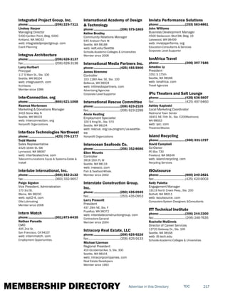 MEMBERSHIP DIRECTORY 217TOCAdvertise in this Directory
Integrated Project Group, Inc.
phone:...............................(206) 225-7311
Lindsey Harper
Managing Director
5400 Carillon Point, Bldg. 5000
Kirkland, WA 98033
web: integratedprojectgroup. com
Event Planning
Integrus Architecture
phone:...............................(206) 628-3137
fax:......................................(206) 628-3138
Larry Hurlbert
Principal
117 S Main St., Ste. 100
Seattle, WA 98104
web: integrusarch. com
Architects
Member since 1986
InterConnection. org
phone:...............................(866) 621-1068
Rasmus Mortensen
Marketing & Donations Manager
3415 Stone Way N
Seattle, WA 98103
web: interconnection. org
Nonprofit Organizations
Interface Technologies Northwest
phone:...............................(425) 774-1377
Todd Wanke
Sales Representative
4425 164th St. SW
Lynnwood, WA 98087
web: interfacetechnw. com
Telecommunications Equip & Systems-Cable &
Install
Interlube International, Inc.
phone:...............................(360) 332-2132
fax:......................................(360) 332-9657
Paige Sigston
Vice President, Administration
170 3rd St.
Blaine, WA 98230
web: opti2-4. com
Oils-Lubricating
Member since 2008
Intern Match
phone:...............................(301) 873-8435
Nathan Parcells
CMO
405 2nd St.
San Francisco, CA 94107
web: internmatch. com
Employment Opportunities
International Academy of Design
& Technology
phone:...............................(206) 575-1865
Kellee Bradley
Community Relations Manager
645 Andover Park W
Seattle, WA 98188
web: iadt.edu/Seattle
Schools-Academic-Colleges & Universities
Member since 2008
International Media Partners Inc.
phone:...............................(425) 455-5900
James Stremme
Controller
103 118th Ave. SE, Ste. 100
Bellevue, WA 98004
web: intlmediapartners. com
Advertising Agencies
Corporate Level Supportor
International Rescue Committee
phone:...............................(206) 623-2105
fax:......................................(206) 623-2289
Annie Keating
Employment Specialist
100 S King St., Ste. 570
Seattle, WA 98104
web: rescue. org/us-program/us-seattle-
wa
Nonprofit Organizations
Interocean Seafoods Co.
phone:...............................(206) 352-8686
Ellen Mounts
Controller
3918 15th PL W
Seattle, WA 98119
web: inseaco. com
Fish & Seafood-Whsle.
Member since 2002
Interstate Construction Group,
Inc.
phone:...............................(253) 435-0949
fax:......................................(253) 435-0953
Larry Prescott
President
437 29th NE, Ste. F
Puyallup, WA 98372
web: interstateconstructiongroup. com
Contractors-General
Member since 2004
Intracorp Real Estate, LLC
phone:...............................(206) 625-9226
fax:......................................(206) 625-9133
Michael Lierman
Regional President
419 Occidental Ave. S, Ste. 300
Seattle, WA 98104
web: intracorpcompanies. com
Real Estate Developers
Member since 1993
Invista Performance Solutions
phone:...............................(253) 583-8861
John Williams
Business Development Manager
4500 Steilacoom Blvd SW, Bldg. 19
Lakewood, WA 98499
web: invistaperforms. org
Education-Consultants & Services
Corporate Level Supportor
IonAfrica Travel
phone:...............................(206) 397-7186
Amadou Ly
President
3351 S 175th
Seattle, WA 98188
web: ionafrica. com
Travel Agencies
iPic Theaters and Salt Lounge
phone:...............................(425) 636-5607
fax:......................................(425) 497-9460
Ashley Kapioski
Local Marketing Coordinator
Redmond Town Center
16451 NE 74th St., Ste. E200Redmond,
WA 98052
web: ipic. com
Theatres-Movies
Island Recycling
phone:...............................(360) 331-1727
David Campbell
Co-Owner
PO Box 730
Freeland, WA 98249
web: island-recycling. com
Recycling Services
ISOutsource
phone:...............................(800) 240-2821
fax:......................................(425) 420-9003
Kelly Paletta
Engagement Manager
19119 North Creek Pkwy., Ste. 200
Bothell, WA 98011
web: isoutsource. com
Computers-System Designers &Consultants
ITT Technical Institute
phone:...............................(206) 244-3300
fax:...................................... (206) 246-7635
Rachelle McGinnis
Director of Career Services
12720 Gateway Dr., Ste. 100
Seattle, WA 98168
web: itt-tech.edu
Schools-Academic-Colleges & Universities
 