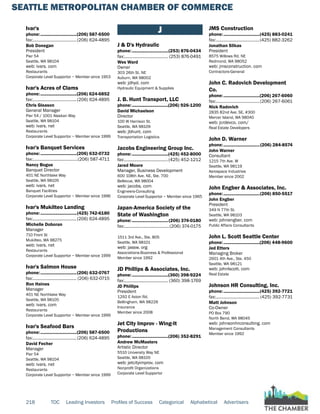 SEATTLE METROPOLITAN CHAMBER OF COMMERCE
218 TOC Leading Investors Profiles of Success Categorical Alphabetical Advertisers
Ivar's
phone:...............................(206) 587-6500
fax:......................................(206) 624-4895
Bob Donegan
President
Pier 54
Seattle, WA 98104
web: ivars. com
Restaurants
Corporate Level Supportor ~ Member since 1953
Ivar's Acres of Clams
phone:...............................(206) 624-6852
fax:......................................(206) 624-4895
Chris Gleason
General Manager
Pier 54 / 1001 Alaskan Way
Seattle, WA 98104
web: ivars. net
Restaurants
Corporate Level Supportor ~ Member since 1999
Ivar's Banquet Services
phone:...............................(206) 632-0732
fax:.......................................(206) 587-4711
Nancy Bogue
Banquet Director
401 NE Northlake Way
Seattle, WA 98105
web: ivars. net
Banquet Facilities
Corporate Level Supportor ~ Member since 1996
Ivar's Mukilteo Landing
phone:...............................(425) 742-6180
fax:......................................(206) 624-4895
Michelle Doboran
Manager
710 Front St
Mukilteo, WA 98275
web: ivars. net
Restaurants
Corporate Level Supportor ~ Member since 1999
Ivar's Salmon House
phone:...............................(206) 632-0767
fax:...................................... (206) 632-0715
Ron Haines
Manager
401 NE Northlake Way
Seattle, WA 98105
web: ivars. com
Restaurants
Corporate Level Supportor ~ Member since 1999
Ivar's Seafood Bars
phone:...............................(206) 587-6500
fax:......................................(206) 624-4895
David Fecher
Manager
Pier 54
Seattle, WA 98104
web: ivars. net
Restaurants
Corporate Level Supportor ~ Member since 1999
J
J & D's Hydraulic
phone:...............................(253) 876-0434
fax:...................................... (253) 876-0491
Wes Ward
Owner
303 26th St. NE
Auburn, WA 98002
web: jdhyd. com
Hydraulic Equipment & Supplies
J. B. Hunt Transport, LLC
phone:...............................(206) 926-1200
David Michaelson
Director
100 W Harrison St.
Seattle, WA 98109
web: jbhunt. com
Transportation Logistics
Jacobs Engineering Group Inc.
phone:...............................(425) 452-8000
fax:......................................(425) 452-1212
Jared Moore
Manager, Business Development
600 108th Ave. NE, Ste. 700
Bellevue, WA 98004
web: jacobs. com
Engineers-Consulting
Corporate Level Supportor ~ Member since 1965
Japan-America Society of the
State of Washington
phone:...............................(206) 374-0180
fax:.......................................(206) 374-0175
1511 3rd Ave., Ste. 805
Seattle, WA 98101
web: jassw. org
Associations-Business & Professional
Member since 1992
JD Phillips & Associates, Inc.
phone:...............................(360) 398-9224
fax:...................................... (360) 398-1769
JD Phillips
President
1292 E Axton Rd.
Bellingham, WA 98226
Insurance
Member since 2008
Jet City Improv - Wing-It
Productions
phone:...............................(206) 352-8291
Andrew McMasters
Artistic Director
5510 University Way NE
Seattle, WA 98105
web: jetcityimprov. com
Nonprofit Organizations
Corporate Level Supportor
JMS Construction
phone:...............................(425) 883-0241
fax:......................................(425) 882-3262
Jonathan Slikas
President
8575 Willows Rd. NE
Redmond, WA 98052
web: jmsconstruction. com
Contractors-General
John C. Radovich Development
Co.
phone:...............................(206) 267-6060
fax:......................................(206) 267-6061
Nick Radovich
2835 82nd Ave. SE, #300
Mercer Island, WA 98040
web: jcrdevco. com/
Real Estate Developers
John D. Warner
phone:...............................(206) 284-8574
John Warner
Consultant
1215 7th Ave. W
Seattle, WA 98119
Aerospace Industries
Member since 2002
John Engber & Associates, Inc.
phone:...............................(206) 850-5517
John Engber
President
349 N 77th St.
Seattle, WA 98103
web: johnengber. com
Public Affairs Consultants
John L. Scott Seattle Center
phone:...............................(206) 448-9600
Jed Etters
Managing Broker
2601 4th Ave., Ste. 450
Seattle, WA 98121
web: johnlscott. com
Real Estate
Johnson HR Consulting, Inc.
phone:...............................(425) 392-7721
fax:...................................... (425) 392-7731
Matt Johnson
Co-Owner
PO Box 790
North Bend, WA 98045
web: johnsonhrconsulting. com
Management Consultants
Member since 1992
 