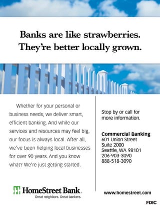 www.homestreet.com
Stop by or call for
more information.
Commercial Banking
601 Union Street
Suite 2000
Seattle, WA 98101
206-903-3090
888-518-3090
Banks are like strawberries.
They’re better locally grown.
Whether for your personal or
business needs, we deliver smart,
efficient banking. And while our
services and resources may feel big,
our focus is always local. After all,
we’ve been helping local businesses
for over 90 years. And you know
what? We’re just getting started.
 