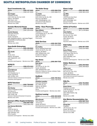 SEATTLE METROPOLITAN CHAMBER OF COMMERCE
220 TOC Leading Investors Profiles of Success Categorical Alphabetical Advertisers
Kauri Investments, Ltd.
phone:...............................(206) 447-0303
fax:......................................(206) 447-0333
Kent Angier
President & CEO
2310 130th Ave. NE, Ste. B-100
Bellevue, WA 98005
web: kauri. com
Real Estate Developers
Member since 1996
Kawabe Memorial House
phone:...............................(206) 322-4550
fax:......................................(206) 329-3330
Connie Devaney
Executive Director
221 18th Ave. S
Seattle, WA 98144
web: seattlefoundation. org/npos/Pages/
KawabeMemorialHouse.aspx
Apartments
Member since 1993
Kaye-Smith Enterprises
phone:...............................(425) 455-0923
fax:......................................(425) 451-0294
Alex Smith
CEO
PO Box 3010
Bellevue, WA 98009
web: kayesmith. com
Printers
Executive Level Supportor ~ Member since 1956
KCPQ-TV
phone:...............................(206) 674-1313
fax:.......................................(206) 674-1777
Carla Behrend
Accounting
1813 Westlake Ave. N
Seattle, WA 98109
web: q13fox. com
Television Stations & Broadcast Companies
Corporate Level Supportor
KCTS Television
phone:...............................(206) 728-6463
fax:......................................(206) 443-6691
Rob Dunlop
Interim President & CEO
401 Mercer St.
Seattle, WA 98109
web: kcts9. org
Television Stations & Broadcast Companies
Member since 1978
Keeney's Office Supply & Interiors
phone:...............................(425) 869-7555
fax:.......................................(425) 556-1742
Lisa Keeney-McCarthy
Owner
15020 NE 95th St.
Redmond, WA 98052
web: keeneys. com
Office Supplies
Corporate Level Supportor ~ Member since 2008
The Keller Group
phone:...............................(425) 898-2700
fax:...................................... (425) 898-2727
Lee Keller
President & CEO
8250 165th Ave NE, Ste. 208
Redmond, WA 98052
web: thekellergroup. com
Consultants-Public Relations
Member since 2002
Kelley - Ross Pharmacy
phone:...............................(206) 838-4577
Ryan Oftebro
President / Principal
2324 Eastlake Ave. E., Ste. 400
Seattle, WA 98102
web: krrph. com
Pharmacies
Kelly Services
phone:...............................(425) 454-7230
fax:......................................(425) 454-6090
Eva Collins
Senior Staffing Supervisor
15325 SE 30th Pl., Ste. 320
Bellevue, WA 98007
web: kellyservices. com
Employment Agencies
Member since 2005
Key Arena
phone:...............................(206) 684-7330
Edie Burke
Manager
305 Harrison St. Ste. 215
Seattle, WA 98109
web: seattlecenter. com
Stadiums, Coliseums, Arenas, & Athletic Fields
Corporate Level Supportor
KeyBank
phone:...............................(425) 709-4511
fax:......................................(425) 709-4519
Christine Lewellen
Executive Assistant
601 108th Ave. NE
Bellevue, WA 98004
web: key. com
Banks
Emerald Level Supportor ~ Member since 1922
KeyCorp Leasing
phone:...............................(206) 684-6229
fax:...................................... (206) 684-6247
Mark Brandt
Vice President
700 5th Ave.
Seattle, WA 98104
Real Estate-Commercial & Investment
Emerald Level Supportor ~ Member since 1995
Kiana Lodge
phone:...............................(206) 282-4633
fax:......................................(206) 282-2129
Jay Mills
Manager
14976 Sandy Hook Road
Poulsbo, WA 98370
web: kianalodge. com
Banquet Facilities
Executive Level Supportor ~ Member since 2004
Kibble & Prentice
phone:...............................(206) 441-6300
fax:......................................(877) 678-5844
Clark Daffern
Sr. Vice President
601 Union St., Ste. 1000
Seattle, WA 98101
web: kpcom. com
Insurance
Executive Level Supportor ~ Member since 1978
Kidd Valley
phone:...............................(206) 587-2500
fax:......................................(206) 624-4895
Sonia Pillman
Director of Operations
1001 Alaskan Way, Pier 54
Seattle, WA 98104
web: kiddvalley. com
Restaurants
Corporate Level Supportor ~ Member since 1999
Kidder Mathews
phone:...............................(206) 296-9600
fax:......................................(206) 296-9629
Jeffrey Lyon
Chairman/CEO
601 Union St., Ste. 4720
Seattle, WA 98101
web: kiddermathews. com
Real Estate-Commercial & Investment
Member since 1973
Kids Co.
phone:...............................(206) 781-8062
fax:......................................(206) 783-6849
Susan Brown
President and CEO
2208 NW Market St., Ste. 510
Seattle, WA 98107
web: kidscompany. org
Child Care
Member since 1998
Kim Marine Documentation, Inc.
phone:...............................(206) 682-7013
fax:......................................(206) 622-9322
Heung Kim
President
180 Nickerson, Ste. 212
Seattle, WA 98109
Marine Documentation
Member since 1986
 