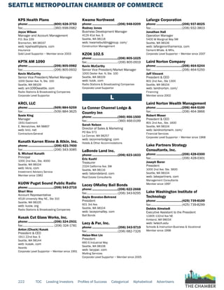 SEATTLE METROPOLITAN CHAMBER OF COMMERCE
222 TOC Leading Investors Profiles of Success Categorical Alphabetical Advertisers
KPS Health Plans
phone:...............................(800) 628-3753
fax:......................................(360) 698-0982
Joyce Wilson
Manager and Account Management
P.O. Box 339
Bremerton, WA 98337
web: kpshealthplans. com
Insurance
Gold Level Supportor ~ Member since 2003
KPTK AM 1090
phone:...............................(206) 805-0982
fax:......................................(206) 805-0932
Kevin McCarthy
Senior Vice President/Market Manager
1000 Dexter Ave. N, Ste. 100
Seattle, WA 98109
web: am1090seattle. com
Radio Stations & Broadcasting Companies
Corporate Level Supportor
KRCI, LLC
phone:...............................(509) 884-5259
fax:......................................(509) 884-3625
Susie King
Manager
1931 Eastmont
E. Wenatchee, WA 98807
web: krci. net
Contractors-General
Kunath Karren Rinne & Atkin, Inc.
phone:...............................(206) 621-7400
fax:......................................(206) 343-3085
S. Michael Kunath
Principal
1000 2nd Ave., Ste. 4000
Seattle, WA 98104
web: kkra. com
Investment Advisory Service
Member since 1983
KUOW Puget Sound Public Radio
phone:...............................(206) 543-2710
Shari Woo
Account Representative
4518 University Way NE., Ste 310
Seattle, WA 98105
web: kuow. org
Radio Stations & Broadcasting Companies
Kusak Cut Glass Works, Inc.
phone:...............................(206) 324-2931
fax:...................................... (206) 324-1781
Anton (Chuck) Kusak
President & CEO
1911 22nd Ave. S
Seattle, WA 98144
web: kusak. com
Awards
Corporate Level Supportor ~ Member since 1991
Kwame Northwest
phone:...............................(206) 948-0209
Rodney Jones
Business Development Manager
4129 41st Ave. S
Seattle, WA 98118
web: kwamebuildinggroup. com/
Construction Management
KZOK 102.5
phone:...............................(206) 805-1025
fax:......................................(206) 805-0919
Kevin McCarthy
Senior Vice President/Market Manager
1000 Dexter Ave. N, Ste. 100
Seattle, WA 98109
web: kzok. com
Radio Stations & Broadcasting Companies
Corporate Level Supportor
L
La Conner Channel Lodge &
Country Inn
phone:...............................(360) 466-1500
fax:......................................(360) 466-0199
Sarah Nelson
Director of Sales & Marketing
PO Box 573
La Conner, WA 98257
web: laconnerlodging. com
Hotels & Other Accommodations
LaBonde Land Inc.
phone:...............................(206) 623-1633
Eric Kuehl
Treasurer
2324 California Ave. SW
Seattle, WA 98116
web: labondeland. com
Real Estate Consultants
Lacey OMalley Bail Bonds
phone:...............................(206) 622-2668
fax:......................................(206) 343-9295
Gayle Brandon-Behrend
President
601 3rd Ave.
Seattle, WA 98104
web: laceyomalley. com
Bail Bonds
Lacy & Par, Inc.
phone:...............................(206) 343-5719
fax:......................................(206) 682-7326
Hsiao-Wen Lin
President
660 S Industrial Way
Seattle, WA 98108
web: lacypar. com
Mailing Services
Corporate Level Supportor ~ Member since 2005
Lafarge Corporation
phone:...............................(206) 937-8025
fax:......................................(206) 932-3803
Jonathan Hall
Operation Manager
5400 W Marginal Way SW
Seattle, WA 98106
web: lafargenorthamerica. com
Cement-Whsle. & Mfrs.
Corporate Level Supportor ~ Member since 2007
Laird Norton Company
phone:...............................(206) 464-5244
fax:......................................(206) 464-5250
Jeff Vincent
President & CEO
801 2nd Ave., Ste 1300
Seattle, WA 98104
web: lairdnorton. com/
Financing
Member since 2002
Laird Norton Wealth Management
phone:...............................(206) 464-5100
fax:......................................(206) 464-3866
Robert Moser
President & CEO
801 2nd Ave., Ste. 1600
Seattle, WA 98104
web: lairdnortonwm. com/
Financial Services
Corporate Level Supportor ~ Member since 1968
Lake Partners Strategy
Consultants, Inc.
phone:...............................(206) 428-0300
fax:......................................(206) 428-0301
Joseph Barer
President
1000 2nd Ave. Ste. 3600
Seattle, WA 98104
web: lakepartners. com
Management Consultants
Member since 1997
Lake Washington Institute of
Technology
phone:...............................(425) 739-8100
fax:......................................(425) 739-8299
Debbie Almstedt
Executive Assistant to the President
11605 132nd Ave NE
Kirkland, WA 98034
web: lwtech.edu
Schools & Instruction-Business & Vocational
Member since 1998
 