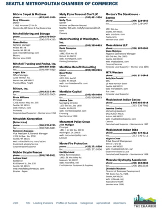 SEATTLE METROPOLITAN CHAMBER OF COMMERCE
230 TOC Leading Investors Profiles of Success Categorical Alphabetical Advertisers
Miricle Carpet & Mattress
phone:...............................(425) 481-1060
Greg Wilconson
Owner
13311 Northeast 175th St.
Woodinville, WA Carpet & Rug Dealers-New
Mitchell Moving and Storage
phone:...............................(206) 575-6800
fax:......................................(206) 575-4235
Hosea Bottley
General Manager
PO Box 88728
Seattle, WA 98138
web: mitchellmoving. com
Movers
Member since 1985
Mitchell Trucking and Paving, Inc.
phone:...............................(509) 884-5928
fax:......................................(509) 884-5910
Angela Ellis
Office Manager
3223 NW Alan Ave.
Wenatchee, WA 98802
Trucking-Motor Freight
Mithun, Inc.
phone:...............................(206) 623-3344
fax:......................................(206) 623-7005
Bruce Williams
Principal
1201 Alaskan Way, Ste. 200
Seattle, WA 98101
web: mithun. com
Architects
Corporate Level Supportor ~ Member since 1994
Mitsubishi Corporation
(Americas)
phone:...............................(206) 223-2255
fax:......................................(206) 583-0321
Shinichiro Kawazoe
Vice President & General Manager
1201 3rd Ave., Ste. 3700
Seattle, WA 98101
web: mitsubishicorp. com/us/en
Investment Advisory Service
Corporate Level Supportor
Mobile Bicycle Rescue
phone:...............................(206) 745-5501
Andrew Graef
Co-Owner
818 Stewart St., Ste. 130
Seattle, WA 98101
web: mobilebicyclerescue. com
Bicycles - Repair
Molly Flynn Personal Chef LLC
phone:...............................(206) 491-3396
Molly Flynn
Owner
Withheld per Member Request
Seattle, WA web: mollyflynnpersonalchef.
com
Caterers
Monet Painting of Washington,
Inc.
phone:...............................(206) 399-6493
David Crompton
Owner
19813 51st Ave. SE
Bothell, WA 98012
web: monetpaint. com
Painting Contractors
Montlake Benefit Consulting
phone:...............................(206) 890-2345
Dean Waller
Owner
4200 50th Ave NE
Seattle, WA 98105
web: montlakebenefits. com
Insurance
Montlake Capital
phone:...............................(206) 956-0898
fax:......................................(206) 956-0863
Andrew Dale
Managing Director
1200 5th Ave., Ste 1800
Seattle, WA 98101
web: montlakecapital. com
Financing
Member since 1999
Monument Policy Group
John Mulligan
Principal
1333 H St. NW, Ste. 300 W
Washington, DC 20005
web: monumentpolicy. com
Lobbyist
Moore Fire Protection
phone:...............................(425) 271-5598
fax:...................................... (425) 271-5506
Kari Bjorklund
Office Administration
18621 SE May Valley Rd.
Issaquah, WA 98027
web: moorefire. net
Fire Protection Equipment & Supplies
Morton's The Steakhouse -
Seattle
phone:...............................(206) 223-0550
fax:......................................(206) 223-0507
1511 6th Ave.
Seattle, WA 98101
web: mortons. com
Restaurants
Member since 1999
Moss Adams LLP
phone:...............................(206) 302-6500
Wade McIntyre
Regional Operations Manager
999 3rd Ave., Ste. 2800
Seattle, WA 98104
web: mossadams. com
Financial Services
Corporate Level Supportor ~ Member since 1955
MTR Western
phone:...............................(800) 975-0464
Kelly MacDonald
CPA
16 West Harrison Street
Seattle, WA 98119
web: mtrwestern. com
Bus Lines
Corporate Level Supportor
Muckleshoot Indian Casino
phone:............................. 1-800-804-4944
fax:......................................(253) 939-7702
Jasmine Cawley
Marketing Assistant
2402 Auburn Way S.
Auburn, WA 98002
web: muckleshootcasino. com
Casinos
Executive Level Supportor ~ Member since 1997
Muckleshoot Indian Tribe
phone:...............................(253) 939-3311
fax:......................................(253) 939-5311
Virginia Cross
Tribal Council Chairperson
39015 172nd SE
Auburn, WA 98002
web: muckleshoot.nsn. us/
Government-State & Local
Executive Level Supportor ~ Member since 1998
Muscular Dystrophy Association
phone:...............................(206) 283-2183
fax:......................................(206) 285-2938
Chontelle Mackner
Director of Business Development
701 Dexter Ave. N., #106
Seattle, WA 98109
web: mdausa. org
Associations-Health
Member since 1998
 