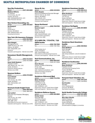 SEATTLE METROPOLITAN CHAMBER OF COMMERCE
232 TOC Leading Investors Profiles of Success Categorical Alphabetical Advertisers
New Sky Productions
phone:...............................(307) 399-2885
Matthew Williams
Sr. Producer
17 SE 3rd Ave., Ste. 407
Portland, OR 97214
web: newskyproductions. com
Video Production Services
New Venture Excavating, Inc.
phone:...............................(206) 799-1927
Jim Sheppard
Owner
PO Box 82217
Kenmore, WA 98028
web: newventureex. com
Excavating Contractors
New York Life Insurance Company
phone:...............................(425) 462-4800
fax:......................................(206) 905-2881
Mark Madgett
Managing Partner
10885 NE 4th St., Ste. 1400
Bellevue, WA 98004
web: newyorklife. com
Insurance
Corporate Level Supportor ~ Member since 2006
Newaukum Wealth Management,
LLC
phone:...............................(206) 441-6644
fax:......................................(206) 441-6688
Susan Smith Stephens
President & CEO
2801 Western Ave. Ste. 1135
Seattle, WA 98121
Investment Advisory Service
Member since 2008
Newman DuWors
phone:...............................(206) 274-2800
Laura Kimball
Administrator
1201 3rd Ave., Ste. 1600
Seattle, WA 98101
web: newmanlaw. com
Attorneys
Newmark Grubb Knight Frank
phone:...............................(206) 388-3000
fax:......................................(206) 388-3001
Jane Lanford
Executive Vice President/Managing
Director
1420 5th Ave., Ste. 2200
Seattle, WA 98101
web: ngkf. com/
Real Estate-Commercial & Investment
Corporate Level Supportor ~ Member since 1973
Nexus IS, Inc.
phone:...............................(206) 219-6221
Patric Brayden
Branch & Professional Services Manager
626 NE 120th St., Ste. B100
Bellevue, WA 98005
web: nexusis. com
Telecommunication Companies
Corporate Level Supportor
Nexus Northwest
phone:...............................(206) 790-9784
Suzanne Lagoni
Partner
6932 37th Ave. SW
Seattle, WA 98126
web: nexusnorthwest. com
Communication Consultants
Member since 1999
97.3 KIRO FM / 770 KTTH / 710
ESPN Seattle
phone:...............................(206) 726-7000
fax:......................................(206) 726-7001
1820 Eastlake Ave E
Seattle, WA 98102
web: mynorthwest. com
Radio Stations & Broadcasting Companies
Executive Level Supportor ~ Member since 1998
Noel Communications, Inc.
phone:...............................(800) 800-5347
fax:......................................(509) 457-5008
Diane Bennett
Director of Sales & Marketing
PO Box 2965
Yakima, WA 98907
web: noelcommunications. com
Telecommunication Companies
Member since 1992
Nordstrom Alderwood Mall
phone:...............................(425) 771-5755
Blake Nordstrom
President & CEO
3200 184th St. SW
Lynnwood, WA 98037
web: nordstrom. com
Department, Discount, Outlet Stores & Malls
Gold Level Supportor ~ Member since 2008
Nordstrom Bellevue Square
phone:...............................(425) 455-5800
Kirsten Tucker
Store Manager
100 Bellevue Square
Bellevue, WA 98004
web: nordstrom. com
Department, Discount, Outlet Stores & Malls
Gold Level Supportor ~ Member since 2008
Nordstrom Downtown Seattle
phone:...............................(206) 628-2111
fax:......................................(206) 628-1795
Blake Nordstrom
President & CEO
1617 6th Ave.
Seattle, WA 98101
web: nordstrom. com
Department, Discount, Outlet Stores & Malls
Gold Level Supportor ~ Member since 1925
Nordstrom Northgate
phone:...............................(206) 364-8800
Blake Nordstrom
President & CEO
401 NE Northgate Way
Seattle, WA 98125
web: nordstrom. com
Department, Discount, Outlet Stores & Malls
Gold Level Supportor ~ Member since 2008
Nordstrom Rack Downtown
Seattle
phone:...............................(206) 448-8522
Peter McMahon
Store Manager
1601 2nd Ave.
Seattle, WA 98101
web: shop.nordstrom. com/C/nordstrom-
rack
Department, Discount, Outlet Stores & Malls
Gold Level Supportor ~ Member since 1997
Nordstrom Southcenter
phone:...............................(206) 246-0400
Blake Nordstrom
President & CEO
100 Southcenter Shopping Center
Tukwila, WA 98188
web: nordstrom. com
Department, Discount, Outlet Stores & Malls
Gold Level Supportor ~ Member since 2008
Norquest Asset Valuation, Inc.
phone:...............................(425) 744-1144
fax:...................................... (425) 744-9050
Kent Scudder
Manager
20131 Maplewood Dr.
Edmonds, WA 98026
Real Estate Consultants
North Seattle Community College
phone:...............................(206) 934-3600
fax:......................................(206) 934-3606
Mary Ellen O'Keeffe
Interim President
9600 College Way N.
Seattle, WA 98103
web: northseattle.edu
Schools-Academic-Colleges & Universities
 