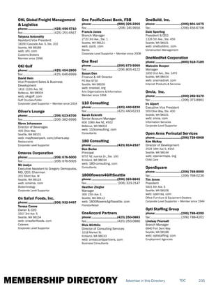 MEMBERSHIP DIRECTORY 235TOCAdvertise in this Directory
OHL Global Freight Management
& Logistics
phone:...............................(425) 656-5710
fax:......................................(425) 251-4567
Tatyana Antonetty
Assistant Vice President
18200 Cascade Ave. S, Ste. 202
Seattle, WA 98188
web: ohl. com
Customs Brokers
Member since 1998
OKI Golf
phone:...............................(425) 454-2800
fax:......................................(425) 646-6999
David Hein
Vice President Sales & Business
Development
1416 112th Ave. NE
Bellevue, WA 98004
web: okigolf. com
Golf Courses-Public
Corporate Level Supportor ~ Member since 2004
Oliver's Lounge
phone:...............................(206) 623-8700
fax:......................................(206) 382-6996
Steve Johansson
Director of Beverages
405 Olive Way
Seattle, WA 98101
web: mayflowerpark. com/olivers.asp
Restaurants
Corporate Level Supportor
Omeros Corporation
phone:...............................(206) 676-5000
fax:......................................(206) 676-5005
MJ Joslyn
Executive Assistant to Gregory Demopulos,
MD, CEO, Chairman
201 Elliott Ave. W
Seattle, WA 98119
web: omeros. com
Biotechnology
Corporate Level Supportor
On Safari Foods, Inc.
phone:...............................(206) 932-9497
Teresa Carew
Owner & CEO
3317 3rd Ave. S
Seattle, WA 98134
web: onsafarifoods. com
Caterers
Corporate Level Supportor
One PacificCoast Bank, FSB
phone:...............................(888) 326-2265
fax:.......................................(206) 241-9916
Francis Janes
Branch Manager
2720 3rd Ave., Ste. 1
Seattle, WA 98121
web: opcb. com
Banks
Corporate Level Supportor ~ Member since 2008
One Reel
phone:...............................(206) 673-5060
fax:......................................(206) 805-4122
Susan Den
Finance & HR Director
PO Box 9750
Seattle, WA 98109
web: onereel. org
Arts Organizations & Information
Member since 1994
110 Consulting
phone:...............................(425) 440-6230
fax:......................................(425) 440-6233
Sarah Eckroth
Senior Account Manager
600 108th Ave NE, #502
Bellevue, WA 98004
web: 110consulting. com
Consultants
180 Consulting
phone:...............................(425) 814-2537
Don Burke
Principal
9757 NE Juanita Dr., Ste. 100
Kirkland, WA 98034
web: 180-consulting. com
Consultants
1800flowers4GiftSeattle
phone:...............................(206) 324-8845
fax:...................................... (206) 323-2147
Heather Ziegler
Manager
300 15th Ave. E.
Seattle, WA 98112
web: 1800flowers4giftseattle. com
Florists-Retail
OneAccord Partners
phone:...............................(425) 250-0883
fax:......................................(425) 250-0886
Rick Wirthlin
Director of Consulting Services
1018 Market St.
Kirkland, WA 98033
web: oneaccordpartners. com
Business Consultants
OneBuild, Inc.
phone:...............................(206) 801-1675
fax:......................................(206) 456-6708
Dale Sperling
President & CEO
1326 5th Ave., Ste. 459
Seattle, WA 98101
web: onebuildinc. com
Construction Management
OneMedNet Corporation
phone:...............................(800) 918-7189
Malcolm Hooper
Manager
1000 2nd Ave., Ste. 1470
Seattle, WA 98104
web: onemednet. com
Internet Products & Services
Onvia, Inc.
phone:...............................(206) 282-5170
fax:...................................... (206) 373-8961
Irv Alpert
Executive Vice President
509 Olive Way, Ste. 400
Seattle, WA 98101
web: onvia. com
Information Services
Corporate Level Supportor
Open Arms Perinatal Services
phone:...............................(206) 728-6868
Kim McKoy
Director of Development
2524 16th Ave S, #210
Seattle, WA 98144
web: openarmsps. org
Child Care
OpenSquare
phone:...............................(206) 768-8000
fax:......................................(206) 768-0236
Tim Jones
President
5601 6th Ave. S
Seattle, WA 98108
web: open-sq. com
Office Furniture & Equipment-Dealers
Corporate Level Supportor ~ Member since 1944
Opti Staffing Group
phone:...............................(206) 788-4200
fax:......................................(206) 788-4201
Lindsay Pearsall
Branch Manager
6840 Fort Dent Way
Seattle, WA 98188
web: optistaffing. com
Employment Agencies
 