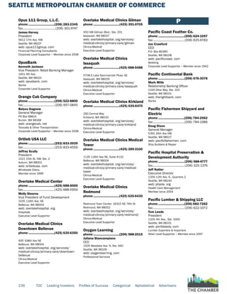 SEATTLE METROPOLITAN CHAMBER OF COMMERCE
236 TOC Leading Investors Profiles of Success Categorical Alphabetical Advertisers
Opus 111 Group, L.L.C.
phone:...............................(206) 283-2345
fax:.......................................(206) 301-9747
James Harvey
President
5612 17th Ave. NW
Seattle, WA 98107
web: opus111group. com
Financial Planning Consultants
Corporate Level Supportor ~ Member since 2008
OpusBank
Kenneth Jackson
Vice President- Retail Banking Manager
1401 4th Ave.
Seattle, WA 98101
web: opusbank. com
Banks
Corporate Level Supportor
Orange Cab Company
phone:...............................(206) 522-8800
fax:......................................(206) 957-0845
Belyou Dagnew
General Manager
PO Box 68815
Burien, WA 98168
web: orangecab. net
Taxicabs & Other Transportation
Corporate Level Supportor ~ Member since 2008
Ortlieb USA LLC
phone:...............................(253) 833-3939
fax:......................................(253) 833-4559
Jeffrey Scully
President
1521 15th St. NW, Ste. 2
Auburn, WA 98001
web: ortliebusa. com
Wholesale Distrs.
Member since 1999
Overlake Medical Center
phone:...............................(425) 688-5000
fax:......................................(425) 688-5959
Molly Stearns
Vice President of Fund Development
1035 116th Ave. NE
Bellevue, WA 98004
web: overlakehospital. org
Hospitals
Executive Level Supportor
Overlake Medical Clinics
Downtown Bellevue
phone:...............................(425) 635-6350
400 108th Ave NE
Bellevue, WA 98004
web: overlakehospital. org/services/
medical-clinics/primary-care/downtown-
bellevue
Clinics-Medical
Executive Level Supportor
Overlake Medical Clinics Gilman
phone:...............................(425) 391-0705
450 NW Gilman Blvd., Ste. 201
Issaquah, WA 98027
web: overlakehospital. org/services/
medical-clinics/primary-care/gilman
Clinics-Medical
Executive Level Supportor
Overlake Medical Clinics
Issaquah
phone:...............................(425) 688-5488
5708 E Lake Sammamish Pkwy. SE
Issaquah, WA 98029
web: overlakehospital. org/services/
medical-clinics/primary-care/issaquah
Clinics-Medical
Executive Level Supportor
Overlake Medical Clinics Kirkland
phone:...............................(425) 635-6470
290 Central Way
Kirkland, WA 98033
web: overlakehospital. org/services/
medical-clinics/primary-care/kirkland
Clinics-Medical
Executive Level Supportor
Overlake Medical Clinics Medical
Tower
phone:...............................(425) 289-3100
1135 116th Ave NE, Suite #110
Bellevue, WA 98004
web: overlakehospital. org/services/
medical-clinics/primary-care/medical-
tower
Clinics-Medical
Executive Level Supportor
Overlake Medical Clinics
Redmond
phone:...............................(425) 635-6430
Redmond Town Center: 16315 NE 74th St
Redmond, WA 98052
web: overlakehospital. org/services/
medical-clinics/primary-care/redmond/
Clinics-Medical
Executive Level Supportor
Oxygen Learning
phone:...............................(206) 588-2015
Juliana Stancampiano
CEO
1505 Westlake Ave. N, Ste. 940
Seattle, WA 98109
web: oxygenlearning. com
Professional Services
P
Pacific Coast Feather Co.
phone:...............................(206) 624-1057
fax:......................................(206) 625-9783
Joe Crawford
CEO
P.O. Box 80385
Seattle, WA 98108
web: pacificcoast. com
Bedding
Corporate Level Supportor ~ Member since 1942
Pacific Continental Bank
phone:...............................(206) 676-3078
Mark Mills
Relationship Banking Officer
1100 Olive Way, Ste. 102
Seattle, WA 98101
web: therightbank. com
Banks
Pacific Fishermen Shipyard and
Electric
phone:...............................(206) 784-2562
fax:......................................(206) 784-1986
Doug Dixon
General Manager
5351 24th Ave NW
Seattle, WA 98017
web: pacificfishermen. com
Ship Builders & Repair
Pacific Hospital Preservation &
Development Authority
phone:...............................(206) 588-4777
fax:...................................... (206) 325-1376
Jeff Natter
Executive Director
1200 12th Ave. S., Quarters 2
Seattle, WA 98144
web: phpda. org
Health Care Management
Member since 2004
Pacific Lumber & Shipping LLC
phone:...............................(206) 682-7262
fax:...................................... (206) 622-1072
Tom Leeds
President
1325 4th Ave., Ste. 1000
Seattle, WA 98101
web: portblakely. com
Lumber Exporters & Importers
Silver Level Supportor ~ Member since 2007
 