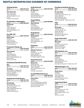 SEATTLE METROPOLITAN CHAMBER OF COMMERCE
242 TOC Leading Investors Profiles of Success Categorical Alphabetical Advertisers
Printing Control
phone:...............................(206) 575-4114
fax:......................................(206) 575-3098
Carl Vonder Haar
1011 Andover Pk. E
Tukwila, WA 98188
web: printingcontrol. com
Printers
Corporate Level Supportor
Pro Benefits of Washington
phone:...............................(425) 408-0232
Jodi Hensley
Owner
7226 Linden Ave. N
Seattle, WA 98103
web: probenefitswa. com
Insurance
Pro USA, LLC
phone:...............................(206) 730-2144
Daniel Assefa
President
8425 1st Ave. S
Seattle, WA 98108
web: pro-usa-llc. com
Contractors-General
Production Plating, Inc.
phone:...............................(425) 347-4635
fax:...................................... (425) 742-2853
Ronia Karlsten
Controller
4412 Russell Road
Mukilteo, WA 98275
web: productionplating. com
Metal Finishers
Member since 2008
Professional Benefit Services,
Inc.
phone:............................... (425) 391-1742
fax:.......................................(425) 974-2322
Jere Meyer
Vice President of Operations
195 NE Gilman Blvd., Ste. 200
Issaquah, WA 98027
web: pbsbenefits. com
Insurance Consultants
Professional Credit Service
phone:............................... (425) 457-7471
fax:.......................................(425) 457-7472
Ron Wolswijk
Market Manager
500 108th Ave. NE, Ste. 780
Bellevue, WA 98004
web: professionalcredit. com
Collection Agencies
Corporate Level Supportor
Profit Point LLC
phone:...............................(206) 223-5300
Dr. Okhee Suh
Founder
1420 Terry Ave.
Seattle, WA 98101
web: ctdinvestment. com
Real Estate Consultants
Project Bionic
phone:...............................(206) 686-8600
Jason Richards
President
117 N 36th St.
Seattle, WA 98103
web: projectbionic. com
Social Media Marketing
ProjectCorps
phone:...............................(206) 518-6101
Shelley Gaddie
President
1325 4th Ave., Ste. 1925
Seattle, WA 98101
web: projectcorps. com
Consultants
Prolumina
phone:...............................(206) 622-6700
fax:...................................... (206) 467-1777
Christian Tiedemann
Principal
2200 6th Ave., Ste. 425
Seattle, WA 98121
web: prolumina. net
Consultants-Litigation Support
Propel Insurance
phone:...............................(206) 676-4200
Nancy Frost
Sales Executive
925 4th Ave. S, Ste. 3200
Seattle, WA 98104
web: propelinsurance. com
Insurance
Corporate Level Supportor
Pro-Staff Mechanical, Inc.
phone:...............................(206) 361-0071
fax:...................................... (206) 361-0424
Leonard Almo
President
902 N 127th St.
P. O. Box 33370Seattle, WA 98133
web: pro-staffmechanical. com
Air Conditioning-Contractors
Member since 1995
Providence Health & Services
phone:...............................(206) 320-3399
fax:......................................(206) 320-2344
Dr. John Koster
President & CEO
3400 California Ave. SW, Ste. 300
Seattle, WA 98116
web: providence. org
Health Care Management
Gold Level Supportor ~ Member since 1961
PRR
phone:...............................(206) 623-0735
fax:...................................... (206) 623-0781
Rita Brogan
President & CEO
1501 4th Ave., Ste. 550
Seattle, WA 98101
web: prrbiz. com
Consultants-Public Relations
Member since 2008
Pryde Corporation
phone:...............................(425) 451-4700
Marc Pryde
President
50 116th Ave. SE, Ste. 200
Bellevue, WA 98004
Real Estate Developers
Member since 1968
PSF Industries, Inc.
phone:...............................(206) 622-1252
fax:...................................... (206) 682-1070
Jeffrey Brown
President
PO Box 3747
Seattle, WA 98124
web: psfindustries. com
Steel Fabricators
Corporate Level Supportor ~ Member since 1917
PSG Washington, Inc.
phone:...............................(425) 258-1768
fax:......................................(425) 303-8286
Randy Hansen
President
PO Box 387
Everett, WA 98206
web: psgwa. com
Health & Accident Insurance
Member since 2008
Puget Sound Bank
phone:...............................(425) 637-3900
fax:...................................... (425) 455-2769
James Mitchell
President
10500 NE 8th St., Ste. 1500
Bellevue, WA 98004
web: pugetsoundbank. com
Banks
Member since 2005
 