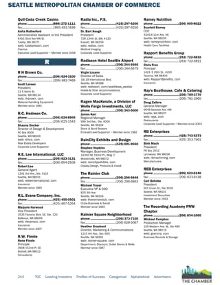 SEATTLE METROPOLITAN CHAMBER OF COMMERCE
244 TOC Leading Investors Profiles of Success Categorical Alphabetical Advertisers
Quil Ceda Creek Casino
phone:...............................(888) 272-1111
fax:...................................... (360) 651-3199
Anita Rutherford
Administrative Assistant to the President
6410 33rd Ave NW St.
Tulalip, WA 98271
web: tulalipresort. com
Casinos
Executive Level Supportor ~ Member since 2006
R
R H Brown Co.
phone:...............................(206) 624-3100
fax:...................................... (206) 682-7469
Scott Larsen
President
12 S Idaho St.
Seattle, WA 98134
web: rhbrown. com
Material Handling Equipment
Member since 1981
R.C. Hedreen Co.
phone:...............................(206) 624-8909
fax:......................................(206) 625-1543
Shauna Decker
Director of Design & Development
PO Box 9006
Seattle, WA 98109
web: rchco. com
Real Estate Developers
Corporate Level Supportor
R.E. Lee International, LLC
phone:...............................(206) 623-3131
fax:......................................(206) 654-2509
Robert Lee
General Agent
1201 3rd Ave., Ste. 5113
Seattle, WA 98101
web: releeinternational. com
Insurance
Member since 1965
R.L. Evans Company, Inc.
phone:...............................(425) 455-0501
fax:......................................(425) 467-5264
Marjorie Harwood
Vice President
3535 Factoria Blvd. SE, Ste. 120
Bellevue, WA 98006
web: rlevansco. com
Insurance
Member since 2007
R.W. Finnie
Rene Finnie
Principle
3908 152nd Pl. SE
Bothell, WA 98012
Consultants
Radia Inc., P.S.
phone:...............................(425) 297-6200
fax:......................................(425) 297-6250
Dr. Bart Keogh
President
728 134th St. SW, #120
Everett, WA 98204
web: radiax. com
Medical Imaging
Corporate Level Supportor
Radisson Hotel Seattle Airport
phone:...............................(206) 244-6666
fax:......................................(206) 244-6679
Virgie Lozano
Director of Sales
18118 International Blvd.
Seattle, WA 98188
web: radisson. com/seattlewa_seatac
Hotels & Other Accommodations
Corporate Level Supportor
Ragen MacKenzie, a Division of
Wells Fargo Investments, LLC
phone:...............................(206) 343-5000
James Kerr
Regional Manager
999 3rd Ave., Ste. 4000
Seattle, WA 98104
Stock & Bond Brokers
Emerald Level Supportor ~ Member since 1982
RainCity Exhibits and Design
phone:...............................(425) 691-9040
Stephen Hopkins
Manager, Business Development
14350 NE 193rd Pl., Bldg. C
Woodinville, WA 98072
web: raincityexhibits. com
Display-Design, Products & Install
The Rainier Club
phone:...............................(206) 296-6848
fax:......................................(206) 296-6863
Michael Troyer
Executive VP & COO
820 4th Ave.
Seattle, WA 98104
web: therainierclub. com
Clubs-Business & Social
Member since 1965
Rainier Square Neighborhood
phone:...............................(206) 373-7100
fax:......................................(206) 628-5067
Heather Graubard
Director, Marketing & Communications
1215 4th Ave., Ste. 600
Seattle, WA 98161
web: rainier-square. com
Department, Discount, Outlet Stores & Malls
Member since 1987
Ramey Nutrition
phone:...............................(206) 909-8022
Scarlett Ramey
CEO
4241-B 11th Ave. NE
Seattle, WA 98105
web: rameynutrition. com
Health Care Facilities
Rapport Benefits Group
phone:...............................(253) 722-5810
fax:......................................(253) 722-5811
Chris Free
Principal
1423 E 29th St., #205
Tacoma, WA 98404
web: RapportBenefits. com
Insurance
Ray's Boathouse, Cafe & Catering
phone:...............................(206) 789-3770
fax:......................................(206) 781-1960
Doug Zellers
General Manager
6049 Seaview Ave. NW
Seattle, WA 98107
web: rays. com
Restaurants
Corporate Level Supportor ~ Member since 2003
RB Enterprises
phone:...............................(425) 743-5373
fax:......................................(425) 353-7961
Binh Mach
President
PO Box 2512
Lynnwood, WA 98036
web: rbmachining. com
Manufacturers
REB Enterprises
phone:...............................(206) 623-6140
fax:......................................(206) 623-6138
Carl Behnke
President
601 Union St., Ste 3016
Seattle, WA 98101
Investment Securities
Member since 1993
The Recording Academy PNW
Chapter
phone:...............................(206) 834-1000
Michael Compton
Production Manager
159 Western Ave. W., Ste 485
Seattle, WA 98119
web: grammy. com
Business Records & Storage
 