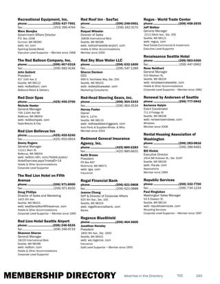 MEMBERSHIP DIRECTORY 245TOCAdvertise in this Directory
Recreational Equipment, Inc.
phone:...............................(253) 437-7991
fax:.......................................(253) 395-4744
Marc Berejka
Government Affairs Director
P.O. Box 1938
Sumner, WA 98390
web: rei. com
Sporting Goods-Retail
Executive Level Supportor ~ Member since 1968
The Red Balloon Company, Inc.
phone:...............................(206) 467-0318
fax:...................................... (206) 682-4146
John Gallant
President
417 15th Ave. E
Seattle, WA 98112
web: redballoon. com
Balloons-Retail & Delivery
Red Door Spas
phone:...............................(425) 455-3700
Nichole Hester
General Manager
700 110th Ave NE
Bellevue, WA 98004
web: reddoorspas. com
Spas-Beauty & Day
Red Lion Bellevue Inn
phone:...............................(425) 455-5240
fax:......................................(425) 455-0654
Danny Rogers
General Manager
11211 Main St.
Bellevue, WA 98004
web: redlion.rdln. com/HotelLocator/
HotelOverview.aspx?metaID=14
Hotels & Other Accommodations
Corporate Level Supportor
The Red Lion Hotel on Fifth
Avenue
phone:...............................(206) 971-8000
fax:.......................................(206) 971-8100
Doug Phillips
Director of Sales and Marketing
1415 5th Ave.
Seattle, WA 98101
web: seattleredlionfifthavenue. com
Hotels & Other Accommodations
Corporate Level Supportor ~ Member since 1995
Red Lion Hotel Seattle Airport
phone:...............................(206) 246-5535
fax:...................................... (206) 246-9733
Shannon Sheron
General Manager
18220 International Blvd.
Seattle, WA 98188
web: redlion. com
Hotels & Other Accommodations
Corporate Level Supportor
Red Roof Inn - SeaTac
phone:...............................(206) 248-0901
fax:...................................... (206) 242-3170
Raquel Wheeler
Director of Sales
16838 International Blvd.
Seattle, WA 98188
web: redroof-seattle-airport. com
Hotels & Other Accommodations
Member since 2000
Red Sky Blue Water LLC
phone:...............................(206) 632-1600
fax:......................................(206) 547-1289
Sharon Davison
CEO
999 N. Northlake Way, Ste. 200
Seattle, WA 98103
web: redskybluewater. com
Marketing Consultants
Red-Head Steering Gears, Inc.
phone:...............................(206) 364-3333
fax:......................................(206) 364-3534
Harvey Foster
Owner
900 N. 127th
Seattle, WA 98133
web: redheadsteeringgears. com
Auto Parts & Supplies-Whsle. & Mfrs.
Member since 2004
Redmond General Insurance
Agency, Inc.
phone:...............................(425) 885-2283
fax:......................................(425) 885-6631
Keith Brewe
President
PO Box 847
Redmond, WA 98073
web: rgia. com
Insurance
Regal Financial Bank
phone:...............................(206) 621-0808
fax:......................................(206) 621-0888
Jeanne Chang
SVP & Director of Corporate Affairs
925 4th Ave., Ste. 100
Seattle, WA 98104
web: regalfinancialbank. com
Banks
Regence BlueShield
phone:...............................(206) 464-3600
Jonathan Hensley
President
1800 9th Ave., Ste. 1600
Seattle, WA 98101
web: wa.regence. com
Insurance
Gold Level Supportor ~ Member since 1955
Regus - World Trade Center
phone:...............................(206) 458-3935
Jeff Walker
General Manager
2211 Elliott Ave., Ste. 200
Seattle, WA 98121
web: regus. com
Real Estate-Commercial & Investment
Executive Level Supportor
Renaissance Seattle Hotel
phone:...............................(206) 583-0300
fax:......................................(206) 447-0992
Rene Neidhart
General Manager
515 Madison St.
Seattle, WA 98104
web: renaissanceseattle. com
Hotels & Other Accommodations
Corporate Level Supportor ~ Member since 1982
Renewal by Andersen of Seattle
phone:...............................(206) 777-0942
Kerianne Halpin
Event Coordinator
711 S Fidalgo St
Seattle, WA 98108
web: renewmywindows. com
Windows
Member since 2008
Rental Housing Association of
Washington
phone:...............................(206) 283-0816
fax:......................................(206) 286-9461
Bill Hinkle
Executive Director
2414 SW Andover St., Ste. D207
Seattle, WA 98106
web: rha-ps. com
Associations
Member since 1994
Republic Services
phone:...............................(206) 332-7700
fax:......................................(206) 734-1234
Paul Ringlaben
Washington Sales Manager
54 S Dawson St.
Seattle, WA 98134
web: republicservices. com
Recycling Services
Corporate Level Supportor ~ Member since 1997
 