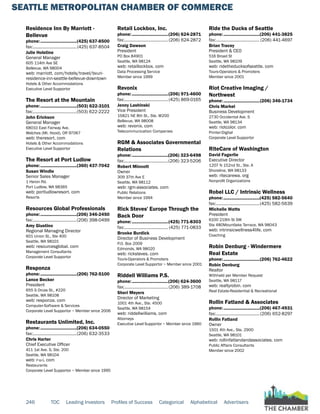 SEATTLE METROPOLITAN CHAMBER OF COMMERCE
246 TOC Leading Investors Profiles of Success Categorical Alphabetical Advertisers
Residence Inn By Marriott -
Bellevue
phone:...............................(425) 637-8500
fax:......................................(425) 637-8504
Julie Holstine
General Manager
605 114th Ave SE
Bellevue, WA 98004
web: marriott. com/hotels/travel/bvuri-
residence-inn-seattle-bellevue-downtown
Hotels & Other Accommodations
Executive Level Supportor
The Resort at the Mountain
phone:...............................(503) 622-3101
fax:......................................(503) 622-2222
John Erickson
General Manager
68010 East Fairway Ave.
Welches (Mt. Hood), OR 97067
web: theresort. com
Hotels & Other Accommodations
Executive Level Supportor
The Resort at Port Ludlow
phone:...............................(360) 437-7042
Susan Windle
Senior Sales Manager
1 Heron Rd.
Port Ludlow, WA 98365
web: portludlowresort. com
Resorts
Resources Global Professionals
phone:...............................(206) 346-2450
fax:......................................(206) 398-0499
Amy Giustino
Regional Managing Director
601 Union St., Ste 400
Seattle, WA 98101
web: resourcesglobal. com
Management Consultants
Corporate Level Supportor
Responza
phone:...............................(206) 762-5100
Lance Becker
President
655 S Orcas St., #220
Seattle, WA 98108
web: responza. com
Computer-Software & Services
Corporate Level Supportor ~ Member since 2006
Restaurants Unlimited, Inc.
phone:...............................(206) 634-0550
fax:......................................(206) 632-3533
Chris Harter
Chief Executive Officer
411 1st Ave. S, Ste. 200
Seattle, WA 98104
web: r-u-i. com
Restaurants
Corporate Level Supportor ~ Member since 1995
Retail Lockbox, Inc.
phone:...............................(206) 624-2871
fax:...................................... (206) 624-2872
Craig Dawson
President
PO Box 84901
Seattle, WA 98124
web: retaillockbox. com
Data Processing Service
Member since 1999
Revonix
phone:...............................(206) 971-4600
fax:......................................(425) 869-0165
Jenny Lashinski
Vice President
15821 NE 8th St., Ste. W200
Bellevue, WA 98008
web: revonix. com
Telecommunication Companies
RGM & Associates Governmental
Relations
phone:...............................(206) 323-6498
fax:......................................(206) 323-5206
Robert Minnott
Owner
309 37th Ave E
Seattle, WA 98112
web: rgm-associates. com
Public Relations
Member since 1994
Rick Steves' Europe Through the
Back Door
phone:...............................(425) 771-8303
fax:...................................... (425) 771-0833
Brooke Burdick
Director of Business Development
P.O. Box 2009
Edmonds, WA 98020
web: ricksteves. com
Tours-Operators & Promoters
Corporate Level Supportor ~ Member since 2001
Riddell Williams P.S.
phone:...............................(206) 624-3600
fax:......................................(206) 389-1708
Sheri Meyers
Director of Marketing
1001 4th Ave., Ste. 4500
Seattle, WA 98154
web: riddellwilliams. com
Attorneys
Executive Level Supportor ~ Member since 1960
Ride the Ducks of Seattle
phone:...............................(206) 441-3825
fax:...................................... (206) 441-4697
Brian Tracey
President & CEO
516 Broad St
Seattle, WA 98109
web: ridetheducksofseattle. com
Tours-Operators & Promoters
Member since 2001
Riot Creative Imaging /
Northwest
phone:...............................(206) 346-1734
Chris Markel
Business Development
2730 Occidental Ave. S
Seattle, WA 98134
web: riotcolor. com
Printer-Digital
Corporate Level Supportor
RiteCare of Washington
David Fagerlie
Executive Director
1207 N 152nd St., Ste. A
Shoreline, WA 98133
web: ritecarewa. org
Nonprofit Organizations
Robel LLC / Intrinsic Wellness
phone:...............................(425) 582-5640
fax:......................................(425) 582-5639
Michelle Watts
President
6100 219th St SW
Ste 480Mountlake Terrace, WA 98043
web: intrinsicwellness4life. com
Coaching
Robin Denburg - Windermere
Real Estate
phone:...............................(206) 762-4622
Robin Denburg
Realtor
Withheld per Member Request
Seattle, WA 98117
web: realtyrobin. com
Real Estate-Residential & Recreational
Rollin Fatland & Associates
phone:...............................(206) 467-4931
fax:......................................(206) 652-8297
Rollin Fatland
Owner
1501 4th Ave., Ste. 2900
Seattle, WA 98101
web: rollinfatlandandassociates. com
Public Affairs Consultants
Member since 2002
 